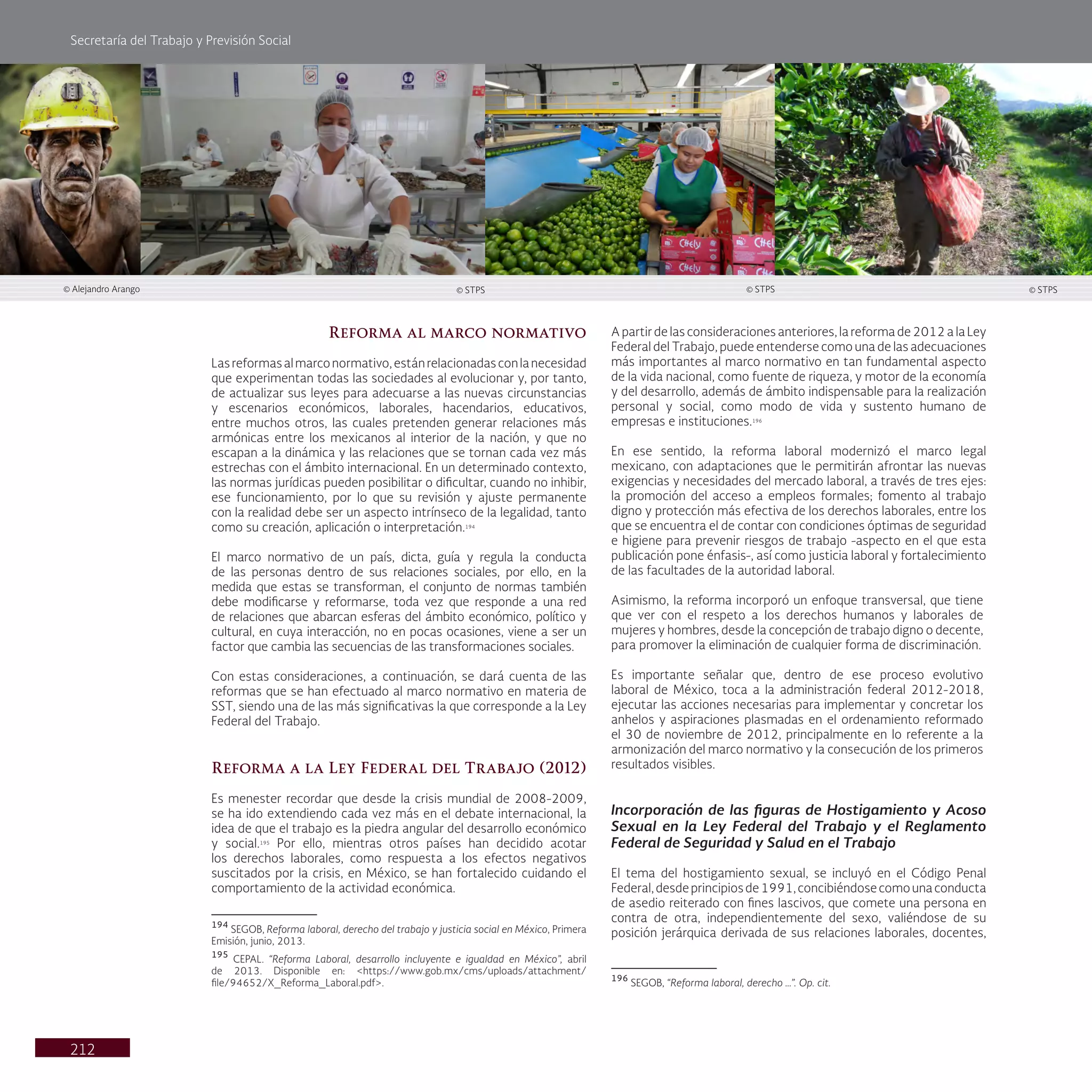 Secretaría del Trabajo y Previsión Social
212
Reforma al marco normativo
Lasreformasalmarconormativo,estánrelacionadasconlanecesidad
que experimentan todas las sociedades al evolucionar y, por tanto,
de actualizar sus leyes para adecuarse a las nuevas circunstancias
y escenarios económicos, laborales, hacendarios, educativos,
entre muchos otros, las cuales pretenden generar relaciones más
armónicas entre los mexicanos al interior de la nación, y que no
escapan a la dinámica y las relaciones que se tornan cada vez más
estrechas con el ámbito internacional. En un determinado contexto,
las normas jurídicas pueden posibilitar o dificultar, cuando no inhibir,
ese funcionamiento, por lo que su revisión y ajuste permanente
con la realidad debe ser un aspecto intrínseco de la legalidad, tanto
como su creación, aplicación o interpretación.194
El marco normativo de un país, dicta, guía y regula la conducta
de las personas dentro de sus relaciones sociales, por ello, en la
medida que estas se transforman, el conjunto de normas también
debe modificarse y reformarse, toda vez que responde a una red
de relaciones que abarcan esferas del ámbito económico, político y
cultural, en cuya interacción, no en pocas ocasiones, viene a ser un
factor que cambia las secuencias de las transformaciones sociales.
Con estas consideraciones, a continuación, se dará cuenta de las
reformas que se han efectuado al marco normativo en materia de
SST, siendo una de las más significativas la que corresponde a la Ley
Federal del Trabajo.
Reforma a la Ley Federal del Trabajo (2012)
Es menester recordar que desde la crisis mundial de 2008-2009,
se ha ido extendiendo cada vez más en el debate internacional, la
idea de que el trabajo es la piedra angular del desarrollo económico
y social.195
Por ello, mientras otros países han decidido acotar
los derechos laborales, como respuesta a los efectos negativos
suscitados por la crisis, en México, se han fortalecido cuidando el
comportamiento de la actividad económica.
194
SEGOB, Reforma laboral, derecho del trabajo y justicia social en México, Primera
Emisión, junio, 2013.
195
CEPAL. “Reforma Laboral, desarrollo incluyente e igualdad en México”, abril
de 2013. Disponible en: <https://www.gob.mx/cms/uploads/attachment/
file/94652/X_Reforma_Laboral.pdf>.
A partir de las consideraciones anteriores, la reforma de 2012 a la Ley
Federal del Trabajo, puede entenderse como una de las adecuaciones
más importantes al marco normativo en tan fundamental aspecto
de la vida nacional, como fuente de riqueza, y motor de la economía
y del desarrollo, además de ámbito indispensable para la realización
personal y social, como modo de vida y sustento humano de
empresas e instituciones.196
En ese sentido, la reforma laboral modernizó el marco legal
mexicano, con adaptaciones que le permitirán afrontar las nuevas
exigencias y necesidades del mercado laboral, a través de tres ejes:
la promoción del acceso a empleos formales; fomento al trabajo
digno y protección más efectiva de los derechos laborales, entre los
que se encuentra el de contar con condiciones óptimas de seguridad
e higiene para prevenir riesgos de trabajo -aspecto en el que esta
publicación pone énfasis-, así como justicia laboral y fortalecimiento
de las facultades de la autoridad laboral.
Asimismo, la reforma incorporó un enfoque transversal, que tiene
que ver con el respeto a los derechos humanos y laborales de
mujeres y hombres, desde la concepción de trabajo digno o decente,
para promover la eliminación de cualquier forma de discriminación.
Es importante señalar que, dentro de ese proceso evolutivo
laboral de México, toca a la administración federal 2012-2018,
ejecutar las acciones necesarias para implementar y concretar los
anhelos y aspiraciones plasmadas en el ordenamiento reformado
el 30 de noviembre de 2012, principalmente en lo referente a la
armonización del marco normativo y la consecución de los primeros
resultados visibles.
Incorporación de las figuras de Hostigamiento y Acoso
Sexual en la Ley Federal del Trabajo y el Reglamento
Federal de Seguridad y Salud en el Trabajo
El tema del hostigamiento sexual, se incluyó en el Código Penal
Federal,desdeprincipiosde1991,concibiéndosecomounaconducta
de asedio reiterado con fines lascivos, que comete una persona en
contra de otra, independientemente del sexo, valiéndose de su
posición jerárquica derivada de sus relaciones laborales, docentes,
196
SEGOB, “Reforma laboral, derecho …”. Op. cit.
© STPS
© Alejandro Arango © STPS © STPS
 