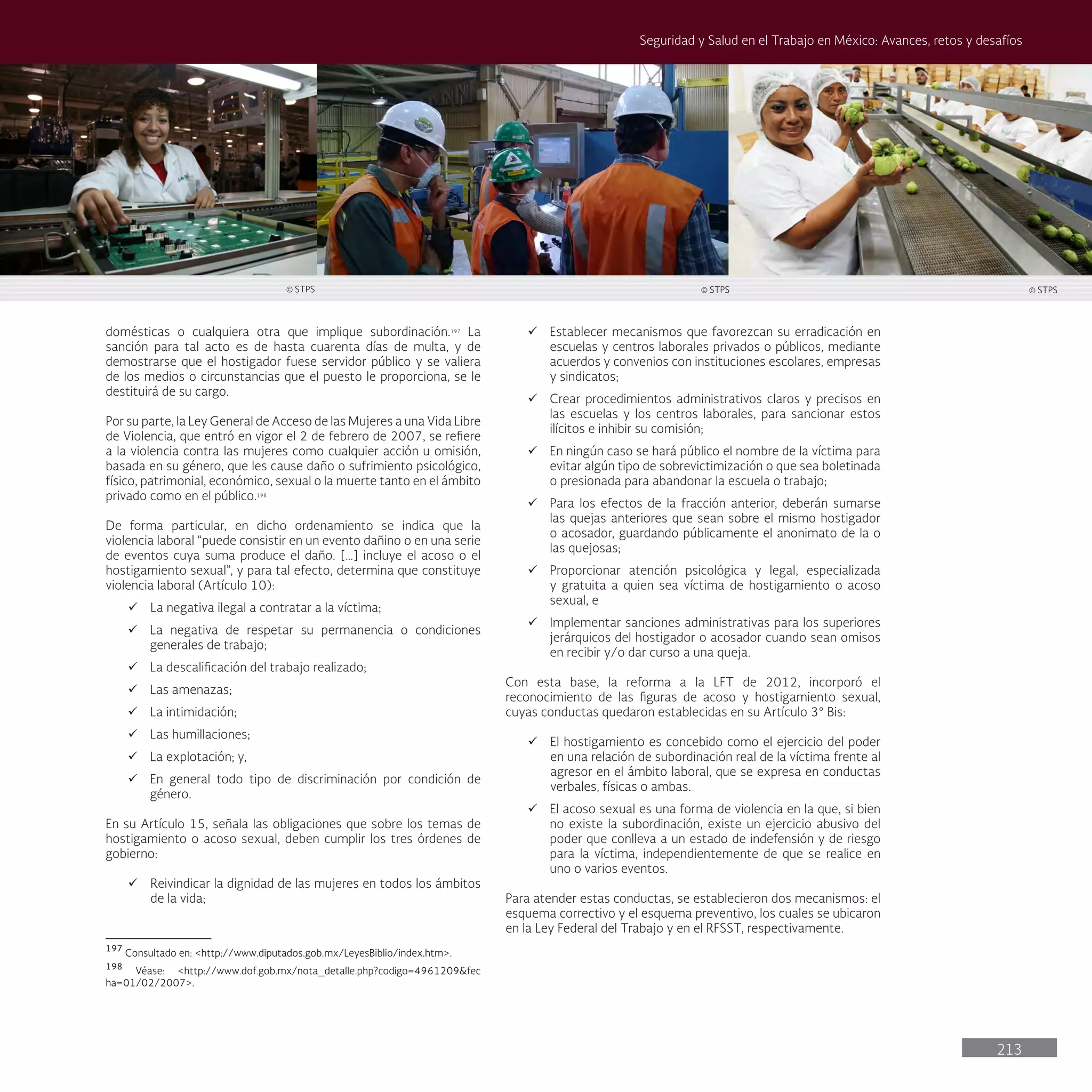213
Seguridad y Salud en el Trabajo en México: Avances, retos y desafíos
domésticas o cualquiera otra que implique subordinación.197
La
sanción para tal acto es de hasta cuarenta días de multa, y de
demostrarse que el hostigador fuese servidor público y se valiera
de los medios o circunstancias que el puesto le proporciona, se le
destituirá de su cargo.
Por su parte, la Ley General de Acceso de las Mujeres a una Vida Libre
de Violencia, que entró en vigor el 2 de febrero de 2007, se refiere
a la violencia contra las mujeres como cualquier acción u omisión,
basada en su género, que les cause daño o sufrimiento psicológico,
físico, patrimonial, económico, sexual o la muerte tanto en el ámbito
privado como en el público.198
De forma particular, en dicho ordenamiento se indica que la
violencia laboral “puede consistir en un evento dañino o en una serie
de eventos cuya suma produce el daño. […] incluye el acoso o el
hostigamiento sexual”, y para tal efecto, determina que constituye
violencia laboral (Artículo 10):
ü La negativa ilegal a contratar a la víctima;
ü La negativa de respetar su permanencia o condiciones
generales de trabajo;
ü La descalificación del trabajo realizado;
ü Las amenazas;
ü La intimidación;
ü Las humillaciones;
ü La explotación; y,
ü En general todo tipo de discriminación por condición de
género.
En su Artículo 15, señala las obligaciones que sobre los temas de
hostigamiento o acoso sexual, deben cumplir los tres órdenes de
gobierno:
ü Reivindicar la dignidad de las mujeres en todos los ámbitos
de la vida;
197
Consultado en: <http://www.diputados.gob.mx/LeyesBiblio/index.htm>.
198
Véase: <http://www.dof.gob.mx/nota_detalle.php?codigo=4961209&fec
ha=01/02/2007>.
ü Establecer mecanismos que favorezcan su erradicación en
escuelas y centros laborales privados o públicos, mediante
acuerdos y convenios con instituciones escolares, empresas
y sindicatos;
ü Crear procedimientos administrativos claros y precisos en
las escuelas y los centros laborales, para sancionar estos
ilícitos e inhibir su comisión;
ü En ningún caso se hará público el nombre de la víctima para
evitar algún tipo de sobrevictimización o que sea boletinada
o presionada para abandonar la escuela o trabajo;
ü Para los efectos de la fracción anterior, deberán sumarse
las quejas anteriores que sean sobre el mismo hostigador
o acosador, guardando públicamente el anonimato de la o
las quejosas;
ü Proporcionar atención psicológica y legal, especializada
y gratuita a quien sea víctima de hostigamiento o acoso
sexual, e
ü Implementar sanciones administrativas para los superiores
jerárquicos del hostigador o acosador cuando sean omisos
en recibir y/o dar curso a una queja.
Con esta base, la reforma a la LFT de 2012, incorporó el
reconocimiento de las figuras de acoso y hostigamiento sexual,
cuyas conductas quedaron establecidas en su Artículo 3° Bis:
ü El hostigamiento es concebido como el ejercicio del poder
en una relación de subordinación real de la víctima frente al
agresor en el ámbito laboral, que se expresa en conductas
verbales, físicas o ambas.
ü El acoso sexual es una forma de violencia en la que, si bien
no existe la subordinación, existe un ejercicio abusivo del
poder que conlleva a un estado de indefensión y de riesgo
para la víctima, independientemente de que se realice en
uno o varios eventos.
Para atender estas conductas, se establecieron dos mecanismos: el
esquema correctivo y el esquema preventivo, los cuales se ubicaron
en la Ley Federal del Trabajo y en el RFSST, respectivamente.
© STPS © STPS © STPS
 