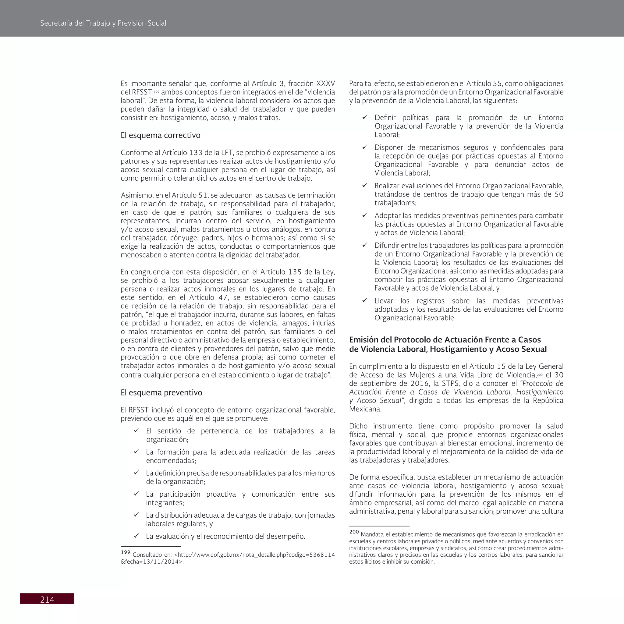 Secretaría del Trabajo y Previsión Social
214
Es importante señalar que, conforme al Artículo 3, fracción XXXV
del RFSST,199
ambos conceptos fueron integrados en el de “violencia
laboral”. De esta forma, la violencia laboral considera los actos que
pueden dañar la integridad o salud del trabajador y que pueden
consistir en: hostigamiento, acoso, y malos tratos.
El esquema correctivo
Conforme al Artículo 133 de la LFT, se prohibió expresamente a los
patrones y sus representantes realizar actos de hostigamiento y/o
acoso sexual contra cualquier persona en el lugar de trabajo, así
como permitir o tolerar dichos actos en el centro de trabajo.
Asimismo, en el Artículo 51, se adecuaron las causas de terminación
de la relación de trabajo, sin responsabilidad para el trabajador,
en caso de que el patrón, sus familiares o cualquiera de sus
representantes, incurran dentro del servicio, en hostigamiento
y/o acoso sexual, malos tratamientos u otros análogos, en contra
del trabajador, cónyuge, padres, hijos o hermanos; así como si se
exige la realización de actos, conductas o comportamientos que
menoscaben o atenten contra la dignidad del trabajador.
En congruencia con esta disposición, en el Artículo 135 de la Ley,
se prohibió a los trabajadores acosar sexualmente a cualquier
persona o realizar actos inmorales en los lugares de trabajo. En
este sentido, en el Artículo 47, se establecieron como causas
de recisión de la relación de trabajo, sin responsabilidad para el
patrón, “el que el trabajador incurra, durante sus labores, en faltas
de probidad u honradez, en actos de violencia, amagos, injurias
o malos tratamientos en contra del patrón, sus familiares o del
personal directivo o administrativo de la empresa o establecimiento,
o en contra de clientes y proveedores del patrón, salvo que medie
provocación o que obre en defensa propia; así como cometer el
trabajador actos inmorales o de hostigamiento y/o acoso sexual
contra cualquier persona en el establecimiento o lugar de trabajo”.
El esquema preventivo
El RFSST incluyó el concepto de entorno organizacional favorable,
previendo que es aquél en el que se promueve:
ü El sentido de pertenencia de los trabajadores a la
organización;
ü La formación para la adecuada realización de las tareas
encomendadas;
ü La definición precisa de responsabilidades para los miembros
de la organización;
ü La participación proactiva y comunicación entre sus
integrantes;
ü La distribución adecuada de cargas de trabajo, con jornadas
laborales regulares, y
ü La evaluación y el reconocimiento del desempeño.
199
Consultado en: <http://www.dof.gob.mx/nota_detalle.php?codigo=5368114
&fecha=13/11/2014>.
Para tal efecto, se establecieron en el Artículo 55, como obligaciones
del patrón para la promoción de un Entorno Organizacional Favorable
y la prevención de la Violencia Laboral, las siguientes:
ü Definir políticas para la promoción de un Entorno
Organizacional Favorable y la prevención de la Violencia
Laboral;
ü Disponer de mecanismos seguros y confidenciales para
la recepción de quejas por prácticas opuestas al Entorno
Organizacional Favorable y para denunciar actos de
Violencia Laboral;
ü Realizar evaluaciones del Entorno Organizacional Favorable,
tratándose de centros de trabajo que tengan más de 50
trabajadores;
ü Adoptar las medidas preventivas pertinentes para combatir
las prácticas opuestas al Entorno Organizacional Favorable
y actos de Violencia Laboral;
ü Difundir entre los trabajadores las políticas para la promoción
de un Entorno Organizacional Favorable y la prevención de
la Violencia Laboral; los resultados de las evaluaciones del
Entorno Organizacional, así como las medidas adoptadas para
combatir las prácticas opuestas al Entorno Organizacional
Favorable y actos de Violencia Laboral, y
ü Llevar los registros sobre las medidas preventivas
adoptadas y los resultados de las evaluaciones del Entorno
Organizacional Favorable.
Emisión del Protocolo de Actuación Frente a Casos
de Violencia Laboral, Hostigamiento y Acoso Sexual
En cumplimiento a lo dispuesto en el Artículo 15 de la Ley General
de Acceso de las Mujeres a una Vida Libre de Violencia,200
el 30
de septiembre de 2016, la STPS, dio a conocer el “Protocolo de
Actuación Frente a Casos de Violencia Laboral, Hostigamiento
y Acoso Sexual”, dirigido a todas las empresas de la República
Mexicana.
Dicho instrumento tiene como propósito promover la salud
física, mental y social, que propicie entornos organizacionales
favorables que contribuyan al bienestar emocional, incremento de
la productividad laboral y el mejoramiento de la calidad de vida de
las trabajadoras y trabajadores.
De forma específica, busca establecer un mecanismo de actuación
ante casos de violencia laboral, hostigamiento y acoso sexual;
difundir información para la prevención de los mismos en el
ámbito empresarial, así como del marco legal aplicable en materia
administrativa, penal y laboral para su sanción; promover una cultura
200
Mandata el establecimiento de mecanismos que favorezcan la erradicación en
escuelas y centros laborales privados o públicos, mediante acuerdos y convenios con
instituciones escolares, empresas y sindicatos, así como crear procedimientos admi-
nistrativos claros y precisos en las escuelas y los centros laborales, para sancionar
estos ilícitos e inhibir su comisión.
 