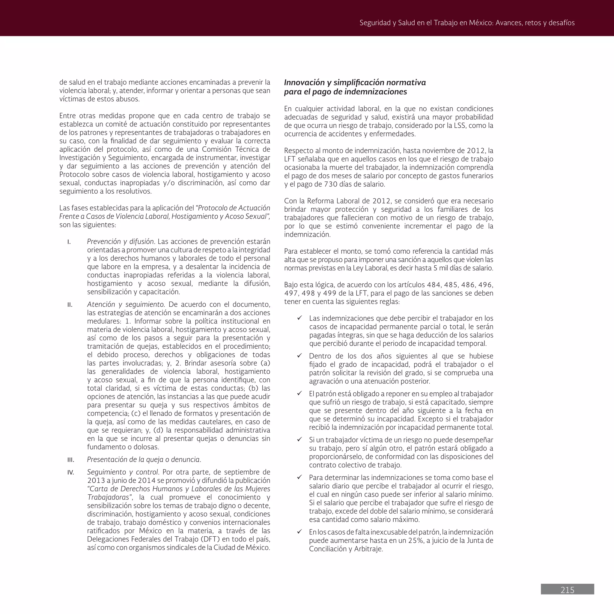 215
Seguridad y Salud en el Trabajo en México: Avances, retos y desafíos
de salud en el trabajo mediante acciones encaminadas a prevenir la
violencia laboral; y, atender, informar y orientar a personas que sean
víctimas de estos abusos.
Entre otras medidas propone que en cada centro de trabajo se
establezca un comité de actuación constituido por representantes
de los patrones y representantes de trabajadoras o trabajadores en
su caso, con la finalidad de dar seguimiento y evaluar la correcta
aplicación del protocolo, así como de una Comisión Técnica de
Investigación y Seguimiento, encargada de instrumentar, investigar
y dar seguimiento a las acciones de prevención y atención del
Protocolo sobre casos de violencia laboral, hostigamiento y acoso
sexual, conductas inapropiadas y/o discriminación, así como dar
seguimiento a los resolutivos.
Las fases establecidas para la aplicación del “Protocolo de Actuación
Frente a Casos de Violencia Laboral, Hostigamiento y Acoso Sexual”,
son las siguientes:
I. Prevención y difusión. Las acciones de prevención estarán
orientadas a promover una cultura de respeto a la integridad
y a los derechos humanos y laborales de todo el personal
que labore en la empresa, y a desalentar la incidencia de
conductas inapropiadas referidas a la violencia laboral,
hostigamiento y acoso sexual, mediante la difusión,
sensibilización y capacitación.
II. Atención y seguimiento. De acuerdo con el documento,
las estrategias de atención se encaminarán a dos acciones
medulares: 1. Informar sobre la política institucional en
materia de violencia laboral, hostigamiento y acoso sexual,
así como de los pasos a seguir para la presentación y
tramitación de quejas, establecidos en el procedimiento;
el debido proceso, derechos y obligaciones de todas
las partes involucradas; y, 2. Brindar asesoría sobre (a)
las generalidades de violencia laboral, hostigamiento
y acoso sexual, a fin de que la persona identifique, con
total claridad, si es víctima de estas conductas; (b) las
opciones de atención, las instancias a las que puede acudir
para presentar su queja y sus respectivos ámbitos de
competencia; (c) el llenado de formatos y presentación de
la queja, así como de las medidas cautelares, en caso de
que se requieran; y, (d) la responsabilidad administrativa
en la que se incurre al presentar quejas o denuncias sin
fundamento o dolosas.
III. Presentación de la queja o denuncia.
IV. Seguimiento y control. Por otra parte, de septiembre de
2013 a junio de 2014 se promovió y difundió la publicación
“Carta de Derechos Humanos y Laborales de las Mujeres
Trabajadoras”, la cual promueve el conocimiento y
sensibilización sobre los temas de trabajo digno o decente,
discriminación, hostigamiento y acoso sexual, condiciones
de trabajo, trabajo doméstico y convenios internacionales
ratificados por México en la materia, a través de las
Delegaciones Federales del Trabajo (DFT) en todo el país,
así como con organismos sindicales de la Ciudad de México.
Innovación y simplificación normativa
para el pago de indemnizaciones
En cualquier actividad laboral, en la que no existan condiciones
adecuadas de seguridad y salud, existirá una mayor probabilidad
de que ocurra un riesgo de trabajo, considerado por la LSS, como la
ocurrencia de accidentes y enfermedades.
Respecto al monto de indemnización, hasta noviembre de 2012, la
LFT señalaba que en aquellos casos en los que el riesgo de trabajo
ocasionaba la muerte del trabajador, la indemnización comprendía
el pago de dos meses de salario por concepto de gastos funerarios
y el pago de 730 días de salario.
Con la Reforma Laboral de 2012, se consideró que era necesario
brindar mayor protección y seguridad a los familiares de los
trabajadores que fallecieran con motivo de un riesgo de trabajo,
por lo que se estimó conveniente incrementar el pago de la
indemnización.
Para establecer el monto, se tomó como referencia la cantidad más
alta que se propuso para imponer una sanción a aquellos que violen las
normas previstas en la Ley Laboral, es decir hasta 5 mil días de salario.
Bajo esta lógica, de acuerdo con los artículos 484, 485, 486, 496,
497, 498 y 499 de la LFT, para el pago de las sanciones se deben
tener en cuenta las siguientes reglas:
ü Las indemnizaciones que debe percibir el trabajador en los
casos de incapacidad permanente parcial o total, le serán
pagadas íntegras, sin que se haga deducción de los salarios
que percibió durante el periodo de incapacidad temporal.
ü Dentro de los dos años siguientes al que se hubiese
fijado el grado de incapacidad, podrá el trabajador o el
patrón solicitar la revisión del grado, si se comprueba una
agravación o una atenuación posterior.
ü El patrón está obligado a reponer en su empleo al trabajador
que sufrió un riesgo de trabajo, si está capacitado, siempre
que se presente dentro del año siguiente a la fecha en
que se determinó su incapacidad. Excepto si el trabajador
recibió la indemnización por incapacidad permanente total.
ü Si un trabajador víctima de un riesgo no puede desempeñar
su trabajo, pero sí algún otro, el patrón estará obligado a
proporcionárselo, de conformidad con las disposiciones del
contrato colectivo de trabajo.
ü Para determinar las indemnizaciones se toma como base el
salario diario que percibe el trabajador al ocurrir el riesgo,
el cual en ningún caso puede ser inferior al salario mínimo.
Si el salario que percibe el trabajador que sufre el riesgo de
trabajo, excede del doble del salario mínimo, se considerará
esa cantidad como salario máximo.
ü Enloscasosdefaltainexcusabledelpatrón,laindemnización
puede aumentarse hasta en un 25%, a juicio de la Junta de
Conciliación y Arbitraje.
 