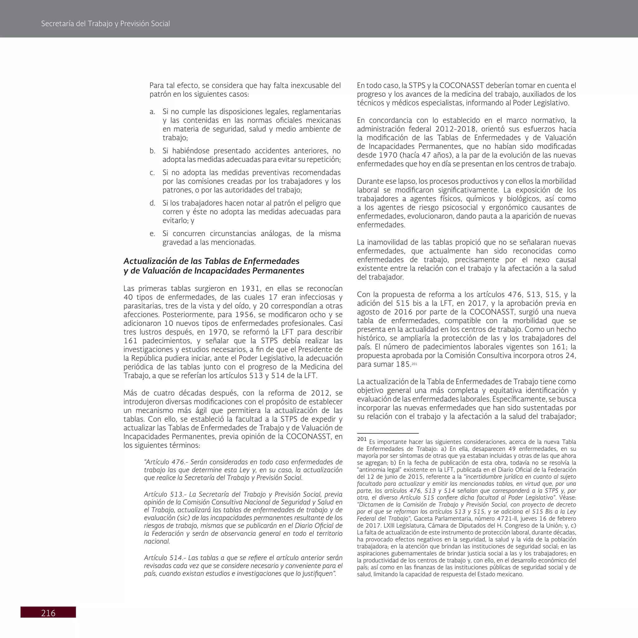 Secretaría del Trabajo y Previsión Social
216
Para tal efecto, se considera que hay falta inexcusable del
patrón en los siguientes casos:
a. Si no cumple las disposiciones legales, reglamentarias
y las contenidas en las normas oficiales mexicanas
en materia de seguridad, salud y medio ambiente de
trabajo;
b. Si habiéndose presentado accidentes anteriores, no
adopta las medidas adecuadas para evitar su repetición;
c. Si no adopta las medidas preventivas recomendadas
por las comisiones creadas por los trabajadores y los
patrones, o por las autoridades del trabajo;
d. Si los trabajadores hacen notar al patrón el peligro que
corren y éste no adopta las medidas adecuadas para
evitarlo; y
e. Si concurren circunstancias análogas, de la misma
gravedad a las mencionadas.
Actualización de las Tablas de Enfermedades
y de Valuación de Incapacidades Permanentes
Las primeras tablas surgieron en 1931, en ellas se reconocían
40 tipos de enfermedades, de las cuales 17 eran infecciosas y
parasitarias, tres de la vista y del oído, y 20 correspondían a otras
afecciones. Posteriormente, para 1956, se modificaron ocho y se
adicionaron 10 nuevos tipos de enfermedades profesionales. Casi
tres lustros después, en 1970, se reformó la LFT para describir
161 padecimientos, y señalar que la STPS debía realizar las
investigaciones y estudios necesarios, a fin de que el Presidente de
la República pudiera iniciar, ante el Poder Legislativo, la adecuación
periódica de las tablas junto con el progreso de la Medicina del
Trabajo, a que se referían los artículos 513 y 514 de la LFT.
Más de cuatro décadas después, con la reforma de 2012, se
introdujeron diversas modificaciones con el propósito de establecer
un mecanismo más ágil que permitiera la actualización de las
tablas. Con ello, se estableció la facultad a la STPS de expedir y
actualizar las Tablas de Enfermedades de Trabajo y de Valuación de
Incapacidades Permanentes, previa opinión de la COCONASST, en
los siguientes términos:
“Artículo 476.- Serán consideradas en todo caso enfermedades de
trabajo las que determine esta Ley y, en su caso, la actualización
que realice la Secretaría del Trabajo y Previsión Social.
Artículo 513.- La Secretaría del Trabajo y Previsión Social, previa
opinión de la Comisión Consultiva Nacional de Seguridad y Salud en
el Trabajo, actualizará las tablas de enfermedades de trabajo y de
evaluación (sic) de las incapacidades permanentes resultante de los
riesgos de trabajo, mismas que se publicarán en el Diario Oficial de
la Federación y serán de observancia general en todo el territorio
nacional.
Artículo 514.- Las tablas a que se refiere el artículo anterior serán
revisadas cada vez que se considere necesario y conveniente para el
país, cuando existan estudios e investigaciones que lo justifiquen”.
En todo caso, la STPS y la COCONASST deberían tomar en cuenta el
progreso y los avances de la medicina del trabajo, auxiliados de los
técnicos y médicos especialistas, informando al Poder Legislativo.
En concordancia con lo establecido en el marco normativo, la
administración federal 2012-2018, orientó sus esfuerzos hacia
la modificación de las Tablas de Enfermedades y de Valuación
de Incapacidades Permanentes, que no habían sido modificadas
desde 1970 (hacía 47 años), a la par de la evolución de las nuevas
enfermedades que hoy en día se presentan en los centros de trabajo.
Durante ese lapso, los procesos productivos y con ellos la morbilidad
laboral se modificaron significativamente. La exposición de los
trabajadores a agentes físicos, químicos y biológicos, así como
a los agentes de riesgo psicosocial y ergonómico causantes de
enfermedades, evolucionaron, dando pauta a la aparición de nuevas
enfermedades.
La inamovilidad de las tablas propició que no se señalaran nuevas
enfermedades, que actualmente han sido reconocidas como
enfermedades de trabajo, precisamente por el nexo causal
existente entre la relación con el trabajo y la afectación a la salud
del trabajador.
Con la propuesta de reforma a los artículos 476, 513, 515, y la
adición del 515 bis a la LFT, en 2017, y la aprobación previa en
agosto de 2016 por parte de la COCONASST, surgió una nueva
tabla de enfermedades, compatible con la morbilidad que se
presenta en la actualidad en los centros de trabajo. Como un hecho
histórico, se ampliaría la protección de las y los trabajadores del
país. El número de padecimientos laborales vigentes son 161; la
propuesta aprobada por la Comisión Consultiva incorpora otros 24,
para sumar 185.201
La actualización de la Tabla de Enfermedades de Trabajo tiene como
objetivo general una más completa y equitativa identificación y
evaluación de las enfermedades laborales. Específicamente, se busca
incorporar las nuevas enfermedades que han sido sustentadas por
su relación con el trabajo y la afectación a la salud del trabajador;
201
Es importante hacer las siguientes consideraciones, acerca de la nueva Tabla
de Enfermedades de Trabajo: a) En ella, desaparecen 49 enfermedades, en su
mayoría por ser síntomas de otras que ya estaban incluidas y otras de las que ahora
se agregan; b) En la fecha de publicación de esta obra, todavía no se resolvía la
“antinomia legal” existente en la LFT, publicada en el Diario Oficial de la Federación
del 12 de junio de 2015, referente a la “incertidumbre jurídica en cuanto al sujeto
facultado para actualizar y emitir las mencionadas tablas, en virtud que, por una
parte, los artículos 476, 513 y 514 señalan que corresponderá a la STPS y, por
otra, el diverso Artículo 515 confiere dicha facultad al Poder Legislativo”. Véase:
“Dictamen de la Comisión de Trabajo y Previsión Social, con proyecto de decreto
por el que se reforman los artículos 513 y 515, y se adiciona el 515 Bis a la Ley
Federal del Trabajo”, Gaceta Parlamentaria, número 4721-II, jueves 16 de febrero
de 2017. LXIII Legislatura, Cámara de Diputados del H. Congreso de la Unión; y, c)
La falta de actualización de este instrumento de protección laboral, durante décadas,
ha provocado efectos negativos en la seguridad, la salud y la vida de la población
trabajadora; en la atención que brindan las instituciones de seguridad social; en las
aspiraciones gubernamentales de brindar justicia social a las y los trabajadores; en
la productividad de los centros de trabajo y, con ello, en el desarrollo económico del
país; así como en las finanzas de las instituciones públicas de seguridad social y de
salud, limitando la capacidad de respuesta del Estado mexicano.
 