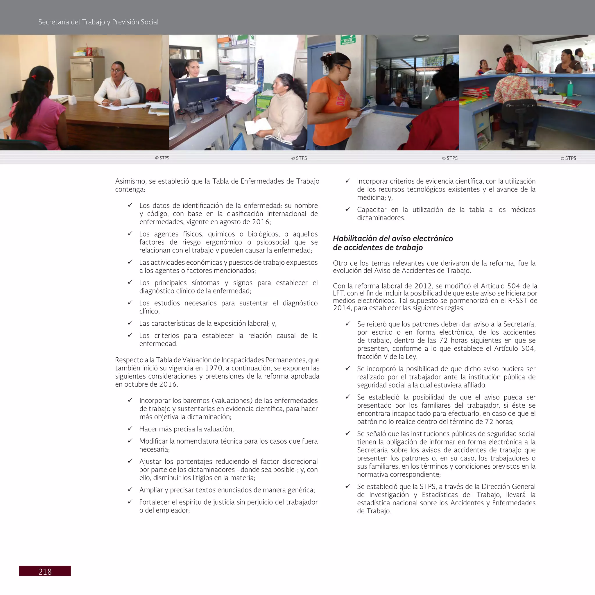 Secretaría del Trabajo y Previsión Social
218
Asimismo, se estableció que la Tabla de Enfermedades de Trabajo
contenga:
ü Los datos de identificación de la enfermedad: su nombre
y código, con base en la clasificación internacional de
enfermedades, vigente en agosto de 2016;
ü Los agentes físicos, químicos o biológicos, o aquellos
factores de riesgo ergonómico o psicosocial que se
relacionan con el trabajo y pueden causar la enfermedad;
ü Las actividades económicas y puestos de trabajo expuestos
a los agentes o factores mencionados;
ü Los principales síntomas y signos para establecer el
diagnóstico clínico de la enfermedad;
ü Los estudios necesarios para sustentar el diagnóstico
clínico;
ü Las características de la exposición laboral; y,
ü Los criterios para establecer la relación causal de la
enfermedad.
Respecto a la Tabla de Valuación de Incapacidades Permanentes, que
también inició su vigencia en 1970, a continuación, se exponen las
siguientes consideraciones y pretensiones de la reforma aprobada
en octubre de 2016.
ü Incorporar los baremos (valuaciones) de las enfermedades
de trabajo y sustentarlas en evidencia científica, para hacer
más objetiva la dictaminación;
ü Hacer más precisa la valuación;
ü Modificar la nomenclatura técnica para los casos que fuera
necesaria;
ü Ajustar los porcentajes reduciendo el factor discrecional
por parte de los dictaminadores –donde sea posible-; y, con
ello, disminuir los litigios en la materia;
ü Ampliar y precisar textos enunciados de manera genérica;
ü Fortalecer el espíritu de justicia sin perjuicio del trabajador
o del empleador;
ü Incorporar criterios de evidencia científica, con la utilización
de los recursos tecnológicos existentes y el avance de la
medicina; y,
ü Capacitar en la utilización de la tabla a los médicos
dictaminadores.
Habilitación del aviso electrónico
de accidentes de trabajo
Otro de los temas relevantes que derivaron de la reforma, fue la
evolución del Aviso de Accidentes de Trabajo.
Con la reforma laboral de 2012, se modificó el Artículo 504 de la
LFT, con el fin de incluir la posibilidad de que este aviso se hiciera por
medios electrónicos. Tal supuesto se pormenorizó en el RFSST de
2014, para establecer las siguientes reglas:
ü Se reiteró que los patrones deben dar aviso a la Secretaría,
por escrito o en forma electrónica, de los accidentes
de trabajo, dentro de las 72 horas siguientes en que se
presenten, conforme a lo que establece el Artículo 504,
fracción V de la Ley.
ü Se incorporó la posibilidad de que dicho aviso pudiera ser
realizado por el trabajador ante la institución pública de
seguridad social a la cual estuviera afiliado.
ü Se estableció la posibilidad de que el aviso pueda ser
presentado por los familiares del trabajador, si éste se
encontrara incapacitado para efectuarlo, en caso de que el
patrón no lo realice dentro del término de 72 horas;
ü Se señaló que las instituciones públicas de seguridad social
tienen la obligación de informar en forma electrónica a la
Secretaría sobre los avisos de accidentes de trabajo que
presenten los patrones o, en su caso, los trabajadores o
sus familiares, en los términos y condiciones previstos en la
normativa correspondiente;
ü Se estableció que la STPS, a través de la Dirección General
de Investigación y Estadísticas del Trabajo, llevará la
estadística nacional sobre los Accidentes y Enfermedades
de Trabajo.
© STPS
© STPS © STPS © STPS
 