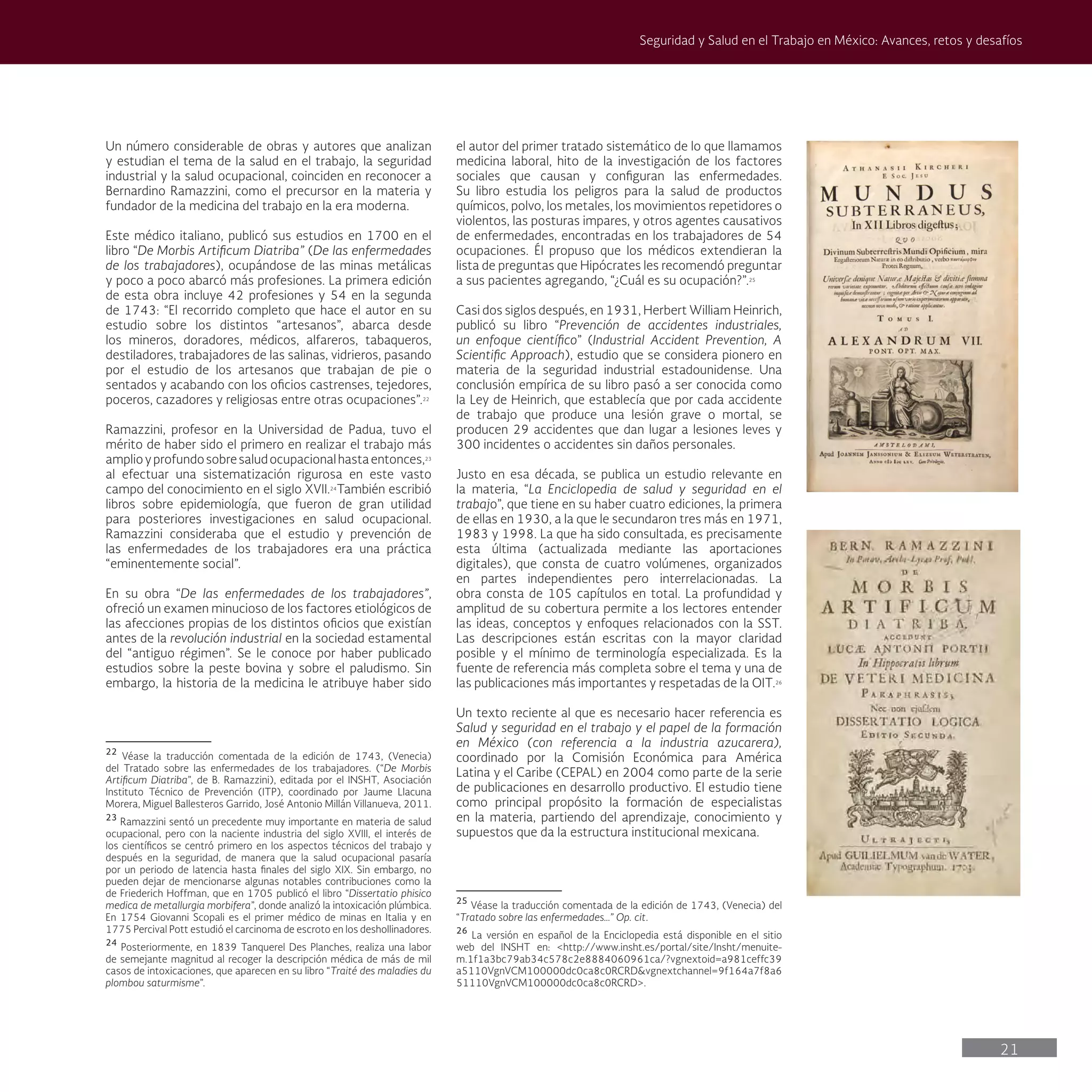 21
Seguridad y Salud en el Trabajo en México: Avances, retos y desafíos
el autor del primer tratado sistemático de lo que llamamos
medicina laboral, hito de la investigación de los factores
sociales que causan y configuran las enfermedades.
Su libro estudia los peligros para la salud de productos
químicos, polvo, los metales, los movimientos repetidores o
violentos, las posturas impares, y otros agentes causativos
de enfermedades, encontradas en los trabajadores de 54
ocupaciones. Él propuso que los médicos extendieran la
lista de preguntas que Hipócrates les recomendó preguntar
a sus pacientes agregando, “¿Cuál es su ocupación?”.25
Casi dos siglos después, en 1931, Herbert William Heinrich,
publicó su libro “Prevención de accidentes industriales,
un enfoque científico” (Industrial Accident Prevention, A
Scientific Approach), estudio que se considera pionero en
materia de la seguridad industrial estadounidense. Una
conclusión empírica de su libro pasó a ser conocida como
la Ley de Heinrich, que establecía que por cada accidente
de trabajo que produce una lesión grave o mortal, se
producen 29 accidentes que dan lugar a lesiones leves y
300 incidentes o accidentes sin daños personales.
Justo en esa década, se publica un estudio relevante en
la materia, “La Enciclopedia de salud y seguridad en el
trabajo”, que tiene en su haber cuatro ediciones, la primera
de ellas en 1930, a la que le secundaron tres más en 1971,
1983 y 1998. La que ha sido consultada, es precisamente
esta última (actualizada mediante las aportaciones
digitales), que consta de cuatro volúmenes, organizados
en partes independientes pero interrelacionadas. La
obra consta de 105 capítulos en total. La profundidad y
amplitud de su cobertura permite a los lectores entender
las ideas, conceptos y enfoques relacionados con la SST.
Las descripciones están escritas con la mayor claridad
posible y el mínimo de terminología especializada. Es la
fuente de referencia más completa sobre el tema y una de
las publicaciones más importantes y respetadas de la OIT.26
Un texto reciente al que es necesario hacer referencia es
Salud y seguridad en el trabajo y el papel de la formación
en México (con referencia a la industria azucarera),
coordinado por la Comisión Económica para América
Latina y el Caribe (CEPAL) en 2004 como parte de la serie
de publicaciones en desarrollo productivo. El estudio tiene
como principal propósito la formación de especialistas
en la materia, partiendo del aprendizaje, conocimiento y
supuestos que da la estructura institucional mexicana.
25
Véase la traducción comentada de la edición de 1743, (Venecia) del
“Tratado sobre las enfermedades…” Op. cit.
26
La versión en español de la Enciclopedia está disponible en el sitio
web del INSHT en: <http://www.insht.es/portal/site/Insht/menuite-
m.1f1a3bc79ab34c578c2e8884060961ca/?vgnextoid=a981ceffc39
a5110VgnVCM100000dc0ca8c0RCRD&vgnextchannel=9f164a7f8a6
51110VgnVCM100000dc0ca8c0RCRD>.
Un número considerable de obras y autores que analizan
y estudian el tema de la salud en el trabajo, la seguridad
industrial y la salud ocupacional, coinciden en reconocer a
Bernardino Ramazzini, como el precursor en la materia y
fundador de la medicina del trabajo en la era moderna.
Este médico italiano, publicó sus estudios en 1700 en el
libro “De Morbis Artificum Diatriba” (De las enfermedades
de los trabajadores), ocupándose de las minas metálicas
y poco a poco abarcó más profesiones. La primera edición
de esta obra incluye 42 profesiones y 54 en la segunda
de 1743: “El recorrido completo que hace el autor en su
estudio sobre los distintos “artesanos”, abarca desde
los mineros, doradores, médicos, alfareros, tabaqueros,
destiladores, trabajadores de las salinas, vidrieros, pasando
por el estudio de los artesanos que trabajan de pie o
sentados y acabando con los oficios castrenses, tejedores,
poceros, cazadores y religiosas entre otras ocupaciones”.22
Ramazzini, profesor en la Universidad de Padua, tuvo el
mérito de haber sido el primero en realizar el trabajo más
amplioyprofundosobresaludocupacionalhastaentonces,23
al efectuar una sistematización rigurosa en este vasto
campo del conocimiento en el siglo XVII.24
También escribió
libros sobre epidemiología, que fueron de gran utilidad
para posteriores investigaciones en salud ocupacional.
Ramazzini consideraba que el estudio y prevención de
las enfermedades de los trabajadores era una práctica
“eminentemente social”.
En su obra “De las enfermedades de los trabajadores”,
ofreció un examen minucioso de los factores etiológicos de
las afecciones propias de los distintos oficios que existían
antes de la revolución industrial en la sociedad estamental
del “antiguo régimen”. Se le conoce por haber publicado
estudios sobre la peste bovina y sobre el paludismo. Sin
embargo, la historia de la medicina le atribuye haber sido
22
Véase la traducción comentada de la edición de 1743, (Venecia)
del Tratado sobre las enfermedades de los trabajadores. (“De Morbis
Artificum Diatriba”, de B. Ramazzini), editada por el INSHT, Asociación
Instituto Técnico de Prevención (ITP), coordinado por Jaume Llacuna
Morera, Miguel Ballesteros Garrido, José Antonio Millán Villanueva, 2011.
23
Ramazzini sentó un precedente muy importante en materia de salud
ocupacional, pero con la naciente industria del siglo XVIII, el interés de
los científicos se centró primero en los aspectos técnicos del trabajo y
después en la seguridad, de manera que la salud ocupacional pasaría
por un periodo de latencia hasta finales del siglo XIX. Sin embargo, no
pueden dejar de mencionarse algunas notables contribuciones como la
de Friederich Hoffman, que en 1705 publicó el libro “Dissertatio phisico
medica de metallurgia morbifera”, donde analizó la intoxicación plúmbica.
En 1754 Giovanni Scopali es el primer médico de minas en Italia y en
1775 Percival Pott estudió el carcinoma de escroto en los deshollinadores.
24
Posteriormente, en 1839 Tanquerel Des Planches, realiza una labor
de semejante magnitud al recoger la descripción médica de más de mil
casos de intoxicaciones, que aparecen en su libro “Traité des maladies du
plombou saturmisme”.
 