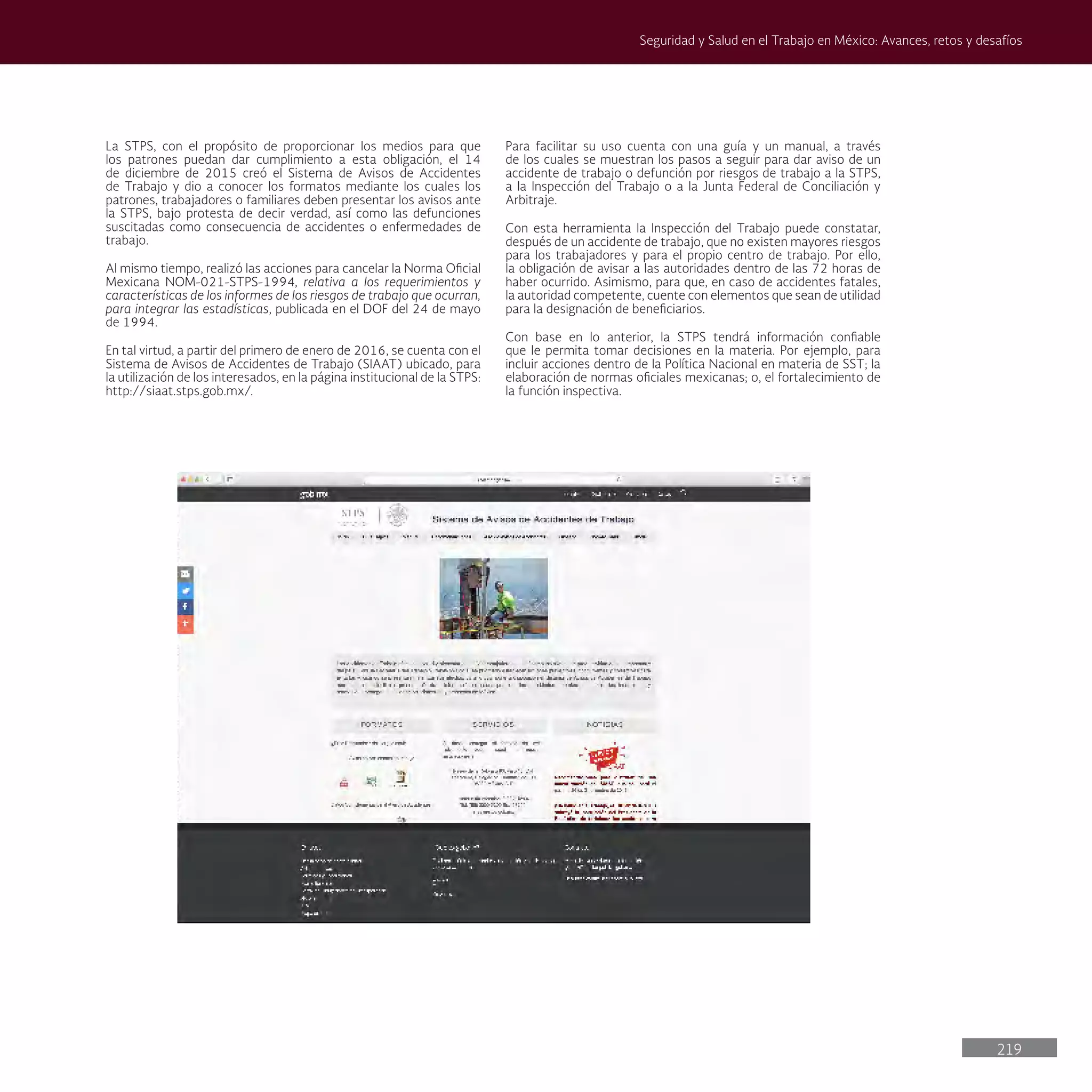 219
Seguridad y Salud en el Trabajo en México: Avances, retos y desafíos
La STPS, con el propósito de proporcionar los medios para que
los patrones puedan dar cumplimiento a esta obligación, el 14
de diciembre de 2015 creó el Sistema de Avisos de Accidentes
de Trabajo y dio a conocer los formatos mediante los cuales los
patrones, trabajadores o familiares deben presentar los avisos ante
la STPS, bajo protesta de decir verdad, así como las defunciones
suscitadas como consecuencia de accidentes o enfermedades de
trabajo.
Al mismo tiempo, realizó las acciones para cancelar la Norma Oficial
Mexicana NOM-021-STPS-1994, relativa a los requerimientos y
características de los informes de los riesgos de trabajo que ocurran,
para integrar las estadísticas, publicada en el DOF del 24 de mayo
de 1994.
En tal virtud, a partir del primero de enero de 2016, se cuenta con el
Sistema de Avisos de Accidentes de Trabajo (SIAAT) ubicado, para
la utilización de los interesados, en la página institucional de la STPS:
http://siaat.stps.gob.mx/.
Para facilitar su uso cuenta con una guía y un manual, a través
de los cuales se muestran los pasos a seguir para dar aviso de un
accidente de trabajo o defunción por riesgos de trabajo a la STPS,
a la Inspección del Trabajo o a la Junta Federal de Conciliación y
Arbitraje.
Con esta herramienta la Inspección del Trabajo puede constatar,
después de un accidente de trabajo, que no existen mayores riesgos
para los trabajadores y para el propio centro de trabajo. Por ello,
la obligación de avisar a las autoridades dentro de las 72 horas de
haber ocurrido. Asimismo, para que, en caso de accidentes fatales,
la autoridad competente, cuente con elementos que sean de utilidad
para la designación de beneficiarios.
Con base en lo anterior, la STPS tendrá información confiable
que le permita tomar decisiones en la materia. Por ejemplo, para
incluir acciones dentro de la Política Nacional en materia de SST; la
elaboración de normas oficiales mexicanas; o, el fortalecimiento de
la función inspectiva.
 