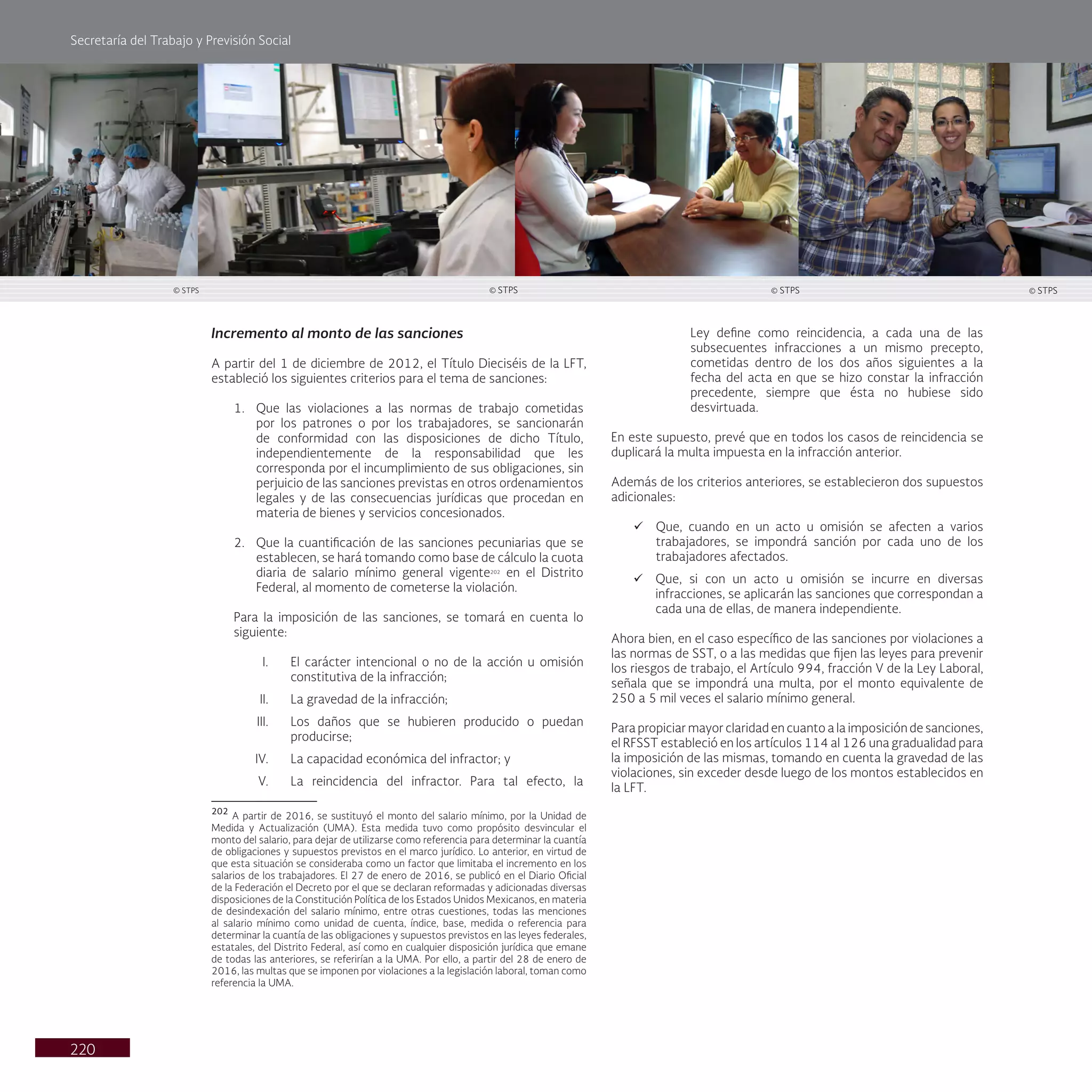 Secretaría del Trabajo y Previsión Social
220
Incremento al monto de las sanciones
A partir del 1 de diciembre de 2012, el Título Dieciséis de la LFT,
estableció los siguientes criterios para el tema de sanciones:
1. Que las violaciones a las normas de trabajo cometidas
por los patrones o por los trabajadores, se sancionarán
de conformidad con las disposiciones de dicho Título,
independientemente de la responsabilidad que les
corresponda por el incumplimiento de sus obligaciones, sin
perjuicio de las sanciones previstas en otros ordenamientos
legales y de las consecuencias jurídicas que procedan en
materia de bienes y servicios concesionados.
2. Que la cuantificación de las sanciones pecuniarias que se
establecen, se hará tomando como base de cálculo la cuota
diaria de salario mínimo general vigente202
en el Distrito
Federal, al momento de cometerse la violación.
Para la imposición de las sanciones, se tomará en cuenta lo
siguiente:
I. El carácter intencional o no de la acción u omisión
constitutiva de la infracción;
II. La gravedad de la infracción;
III. Los daños que se hubieren producido o puedan
producirse;
IV. La capacidad económica del infractor; y
V. La reincidencia del infractor. Para tal efecto, la
202
A partir de 2016, se sustituyó el monto del salario mínimo, por la Unidad de
Medida y Actualización (UMA). Esta medida tuvo como propósito desvincular el
monto del salario, para dejar de utilizarse como referencia para determinar la cuantía
de obligaciones y supuestos previstos en el marco jurídico. Lo anterior, en virtud de
que esta situación se consideraba como un factor que limitaba el incremento en los
salarios de los trabajadores. El 27 de enero de 2016, se publicó en el Diario Oficial
de la Federación el Decreto por el que se declaran reformadas y adicionadas diversas
disposiciones de la Constitución Política de los Estados Unidos Mexicanos, en materia
de desindexación del salario mínimo, entre otras cuestiones, todas las menciones
al salario mínimo como unidad de cuenta, índice, base, medida o referencia para
determinar la cuantía de las obligaciones y supuestos previstos en las leyes federales,
estatales, del Distrito Federal, así como en cualquier disposición jurídica que emane
de todas las anteriores, se referirían a la UMA. Por ello, a partir del 28 de enero de
2016, las multas que se imponen por violaciones a la legislación laboral, toman como
referencia la UMA.
Ley define como reincidencia, a cada una de las
subsecuentes infracciones a un mismo precepto,
cometidas dentro de los dos años siguientes a la
fecha del acta en que se hizo constar la infracción
precedente, siempre que ésta no hubiese sido
desvirtuada.
En este supuesto, prevé que en todos los casos de reincidencia se
duplicará la multa impuesta en la infracción anterior.
Además de los criterios anteriores, se establecieron dos supuestos
adicionales:
ü Que, cuando en un acto u omisión se afecten a varios
trabajadores, se impondrá sanción por cada uno de los
trabajadores afectados.
ü Que, si con un acto u omisión se incurre en diversas
infracciones, se aplicarán las sanciones que correspondan a
cada una de ellas, de manera independiente.
Ahora bien, en el caso específico de las sanciones por violaciones a
las normas de SST, o a las medidas que fijen las leyes para prevenir
los riesgos de trabajo, el Artículo 994, fracción V de la Ley Laboral,
señala que se impondrá una multa, por el monto equivalente de
250 a 5 mil veces el salario mínimo general.
Para propiciar mayor claridad en cuanto a la imposición de sanciones,
el RFSST estableció en los artículos 114 al 126 una gradualidad para
la imposición de las mismas, tomando en cuenta la gravedad de las
violaciones, sin exceder desde luego de los montos establecidos en
la LFT.
© STPS
© STPS © STPS © STPS
 