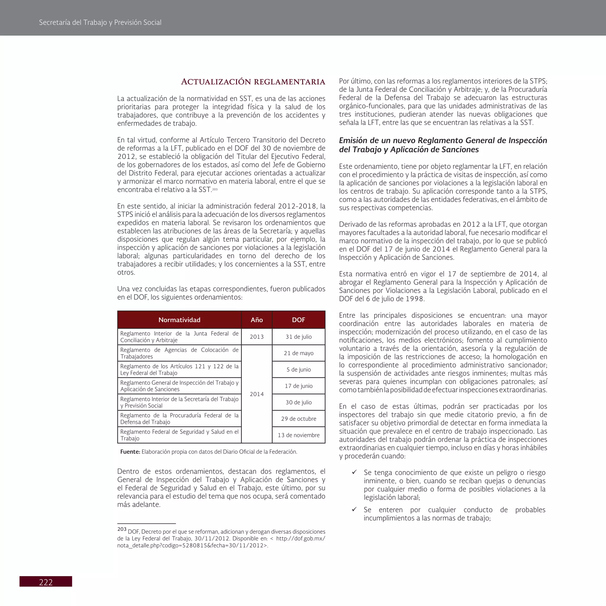 Secretaría del Trabajo y Previsión Social
222
Actualización reglamentaria
La actualización de la normatividad en SST, es una de las acciones
prioritarias para proteger la integridad física y la salud de los
trabajadores, que contribuye a la prevención de los accidentes y
enfermedades de trabajo.
En tal virtud, conforme al Artículo Tercero Transitorio del Decreto
de reformas a la LFT, publicado en el DOF del 30 de noviembre de
2012, se estableció la obligación del Titular del Ejecutivo Federal,
de los gobernadores de los estados, así como del Jefe de Gobierno
del Distrito Federal, para ejecutar acciones orientadas a actualizar
y armonizar el marco normativo en materia laboral, entre el que se
encontraba el relativo a la SST.203
En este sentido, al iniciar la administración federal 2012-2018, la
STPS inició el análisis para la adecuación de los diversos reglamentos
expedidos en materia laboral. Se revisaron los ordenamientos que
establecen las atribuciones de las áreas de la Secretaría; y aquellas
disposiciones que regulan algún tema particular, por ejemplo, la
inspección y aplicación de sanciones por violaciones a la legislación
laboral; algunas particularidades en torno del derecho de los
trabajadores a recibir utilidades; y los concernientes a la SST, entre
otros.
Una vez concluidas las etapas correspondientes, fueron publicados
en el DOF, los siguientes ordenamientos:
Normatividad Año DOF
Reglamento Interior de la Junta Federal de
Conciliación y Arbitraje
2013 31 de julio
Reglamento de Agencias de Colocación de
Trabajadores
2014
21 de mayo
Reglamento de los Artículos 121 y 122 de la
Ley Federal del Trabajo
5 de junio
Reglamento General de Inspección del Trabajo y
Aplicación de Sanciones
17 de junio
Reglamento Interior de la Secretaría del Trabajo
y Previsión Social
30 de julio
Reglamento de la Procuraduría Federal de la
Defensa del Trabajo
29 de octubre
Reglamento Federal de Seguridad y Salud en el
Trabajo
13 de noviembre
Fuente: Elaboración propia con datos del Diario Oficial de la Federación.
Dentro de estos ordenamientos, destacan dos reglamentos, el
General de Inspección del Trabajo y Aplicación de Sanciones y
el Federal de Seguridad y Salud en el Trabajo, este último, por su
relevancia para el estudio del tema que nos ocupa, será comentado
más adelante.
203
DOF, Decreto por el que se reforman, adicionan y derogan diversas disposiciones
de la Ley Federal del Trabajo, 30/11/2012. Disponible en: < http://dof.gob.mx/
nota_detalle.php?codigo=5280815&fecha=30/11/2012>.
Por último, con las reformas a los reglamentos interiores de la STPS;
de la Junta Federal de Conciliación y Arbitraje; y, de la Procuraduría
Federal de la Defensa del Trabajo se adecuaron las estructuras
orgánico-funcionales, para que las unidades administrativas de las
tres instituciones, pudieran atender las nuevas obligaciones que
señala la LFT, entre las que se encuentran las relativas a la SST.
Emisión de un nuevo Reglamento General de Inspección
del Trabajo y Aplicación de Sanciones
Este ordenamiento, tiene por objeto reglamentar la LFT, en relación
con el procedimiento y la práctica de visitas de inspección, así como
la aplicación de sanciones por violaciones a la legislación laboral en
los centros de trabajo. Su aplicación corresponde tanto a la STPS,
como a las autoridades de las entidades federativas, en el ámbito de
sus respectivas competencias.
Derivado de las reformas aprobadas en 2012 a la LFT, que otorgan
mayores facultades a la autoridad laboral, fue necesario modificar el
marco normativo de la inspección del trabajo, por lo que se publicó
en el DOF del 17 de junio de 2014 el Reglamento General para la
Inspección y Aplicación de Sanciones.
Esta normativa entró en vigor el 17 de septiembre de 2014, al
abrogar el Reglamento General para la Inspección y Aplicación de
Sanciones por Violaciones a la Legislación Laboral, publicado en el
DOF del 6 de julio de 1998.
Entre las principales disposiciones se encuentran: una mayor
coordinación entre las autoridades laborales en materia de
inspección; modernización del proceso utilizando, en el caso de las
notificaciones, los medios electrónicos; fomento al cumplimiento
voluntario a través de la orientación, asesoría y la regulación de
la imposición de las restricciones de acceso; la homologación en
lo correspondiente al procedimiento administrativo sancionador;
la suspensión de actividades ante riesgos inminentes; multas más
severas para quienes incumplan con obligaciones patronales; así
comotambiénlaposibilidaddeefectuarinspeccionesextraordinarias.
En el caso de estas últimas, podrán ser practicadas por los
inspectores del trabajo sin que medie citatorio previo, a fin de
satisfacer su objetivo primordial de detectar en forma inmediata la
situación que prevalece en el centro de trabajo inspeccionado. Las
autoridades del trabajo podrán ordenar la práctica de inspecciones
extraordinarias en cualquier tiempo, incluso en días y horas inhábiles
y procederán cuando:
ü Se tenga conocimiento de que existe un peligro o riesgo
inminente, o bien, cuando se reciban quejas o denuncias
por cualquier medio o forma de posibles violaciones a la
legislación laboral;
ü Se enteren por cualquier conducto de probables
incumplimientos a las normas de trabajo;
 