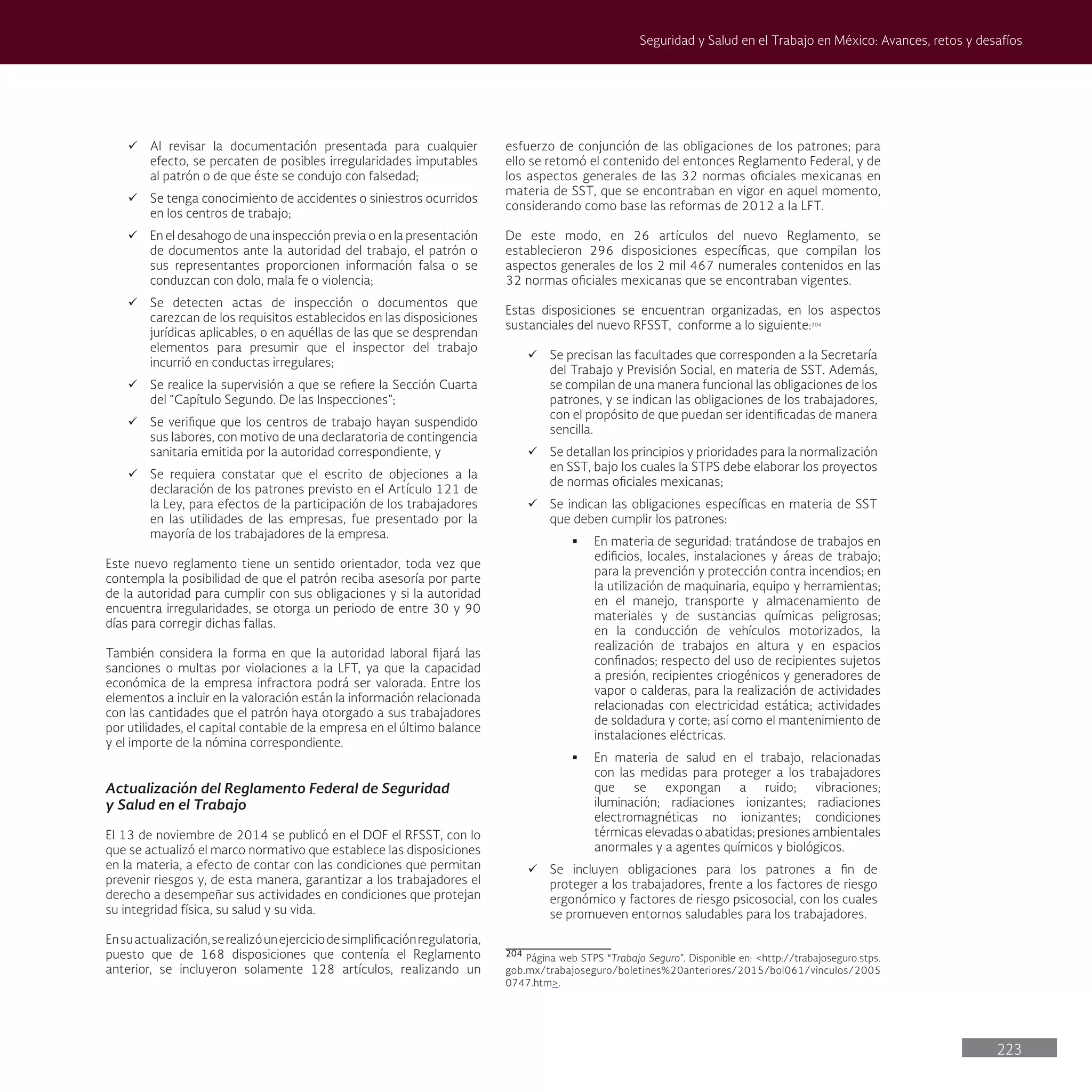 223
Seguridad y Salud en el Trabajo en México: Avances, retos y desafíos
ü Al revisar la documentación presentada para cualquier
efecto, se percaten de posibles irregularidades imputables
al patrón o de que éste se condujo con falsedad;
ü Se tenga conocimiento de accidentes o siniestros ocurridos
en los centros de trabajo;
ü En el desahogo de una inspección previa o en la presentación
de documentos ante la autoridad del trabajo, el patrón o
sus representantes proporcionen información falsa o se
conduzcan con dolo, mala fe o violencia;
ü Se detecten actas de inspección o documentos que
carezcan de los requisitos establecidos en las disposiciones
jurídicas aplicables, o en aquéllas de las que se desprendan
elementos para presumir que el inspector del trabajo
incurrió en conductas irregulares;
ü Se realice la supervisión a que se refiere la Sección Cuarta
del “Capítulo Segundo. De las Inspecciones”;
ü Se verifique que los centros de trabajo hayan suspendido
sus labores, con motivo de una declaratoria de contingencia
sanitaria emitida por la autoridad correspondiente, y
ü Se requiera constatar que el escrito de objeciones a la
declaración de los patrones previsto en el Artículo 121 de
la Ley, para efectos de la participación de los trabajadores
en las utilidades de las empresas, fue presentado por la
mayoría de los trabajadores de la empresa.
Este nuevo reglamento tiene un sentido orientador, toda vez que
contempla la posibilidad de que el patrón reciba asesoría por parte
de la autoridad para cumplir con sus obligaciones y si la autoridad
encuentra irregularidades, se otorga un periodo de entre 30 y 90
días para corregir dichas fallas.
También considera la forma en que la autoridad laboral fijará las
sanciones o multas por violaciones a la LFT, ya que la capacidad
económica de la empresa infractora podrá ser valorada. Entre los
elementos a incluir en la valoración están la información relacionada
con las cantidades que el patrón haya otorgado a sus trabajadores
por utilidades, el capital contable de la empresa en el último balance
y el importe de la nómina correspondiente.
Actualización del Reglamento Federal de Seguridad
y Salud en el Trabajo
El 13 de noviembre de 2014 se publicó en el DOF el RFSST, con lo
que se actualizó el marco normativo que establece las disposiciones
en la materia, a efecto de contar con las condiciones que permitan
prevenir riesgos y, de esta manera, garantizar a los trabajadores el
derecho a desempeñar sus actividades en condiciones que protejan
su integridad física, su salud y su vida.
Ensuactualización,serealizóunejerciciodesimplificaciónregulatoria,
puesto que de 168 disposiciones que contenía el Reglamento
anterior, se incluyeron solamente 128 artículos, realizando un
esfuerzo de conjunción de las obligaciones de los patrones; para
ello se retomó el contenido del entonces Reglamento Federal, y de
los aspectos generales de las 32 normas oficiales mexicanas en
materia de SST, que se encontraban en vigor en aquel momento,
considerando como base las reformas de 2012 a la LFT.
De este modo, en 26 artículos del nuevo Reglamento, se
establecieron 296 disposiciones específicas, que compilan los
aspectos generales de los 2 mil 467 numerales contenidos en las
32 normas oficiales mexicanas que se encontraban vigentes.
Estas disposiciones se encuentran organizadas, en los aspectos
sustanciales del nuevo RFSST, conforme a lo siguiente:204
ü Se precisan las facultades que corresponden a la Secretaría
del Trabajo y Previsión Social, en materia de SST. Además,
se compilan de una manera funcional las obligaciones de los
patrones, y se indican las obligaciones de los trabajadores,
con el propósito de que puedan ser identificadas de manera
sencilla.
ü Se detallan los principios y prioridades para la normalización
en SST, bajo los cuales la STPS debe elaborar los proyectos
de normas oficiales mexicanas;
ü Se indican las obligaciones específicas en materia de SST
que deben cumplir los patrones:
§ En materia de seguridad: tratándose de trabajos en
edificios, locales, instalaciones y áreas de trabajo;
para la prevención y protección contra incendios; en
la utilización de maquinaria, equipo y herramientas;
en el manejo, transporte y almacenamiento de
materiales y de sustancias químicas peligrosas;
en la conducción de vehículos motorizados, la
realización de trabajos en altura y en espacios
confinados; respecto del uso de recipientes sujetos
a presión, recipientes criogénicos y generadores de
vapor o calderas, para la realización de actividades
relacionadas con electricidad estática; actividades
de soldadura y corte; así como el mantenimiento de
instalaciones eléctricas.
§ En materia de salud en el trabajo, relacionadas
con las medidas para proteger a los trabajadores
que se expongan a ruido; vibraciones;
iluminación; radiaciones ionizantes; radiaciones
electromagnéticas no ionizantes; condiciones
térmicas elevadas o abatidas; presiones ambientales
anormales y a agentes químicos y biológicos.
ü Se incluyen obligaciones para los patrones a fin de
proteger a los trabajadores, frente a los factores de riesgo
ergonómico y factores de riesgo psicosocial, con los cuales
se promueven entornos saludables para los trabajadores.
204
Página web STPS “Trabajo Seguro”. Disponible en: <http://trabajoseguro.stps.
gob.mx/trabajoseguro/boletines%20anteriores/2015/bol061/vinculos/2005
0747.htm>.
 