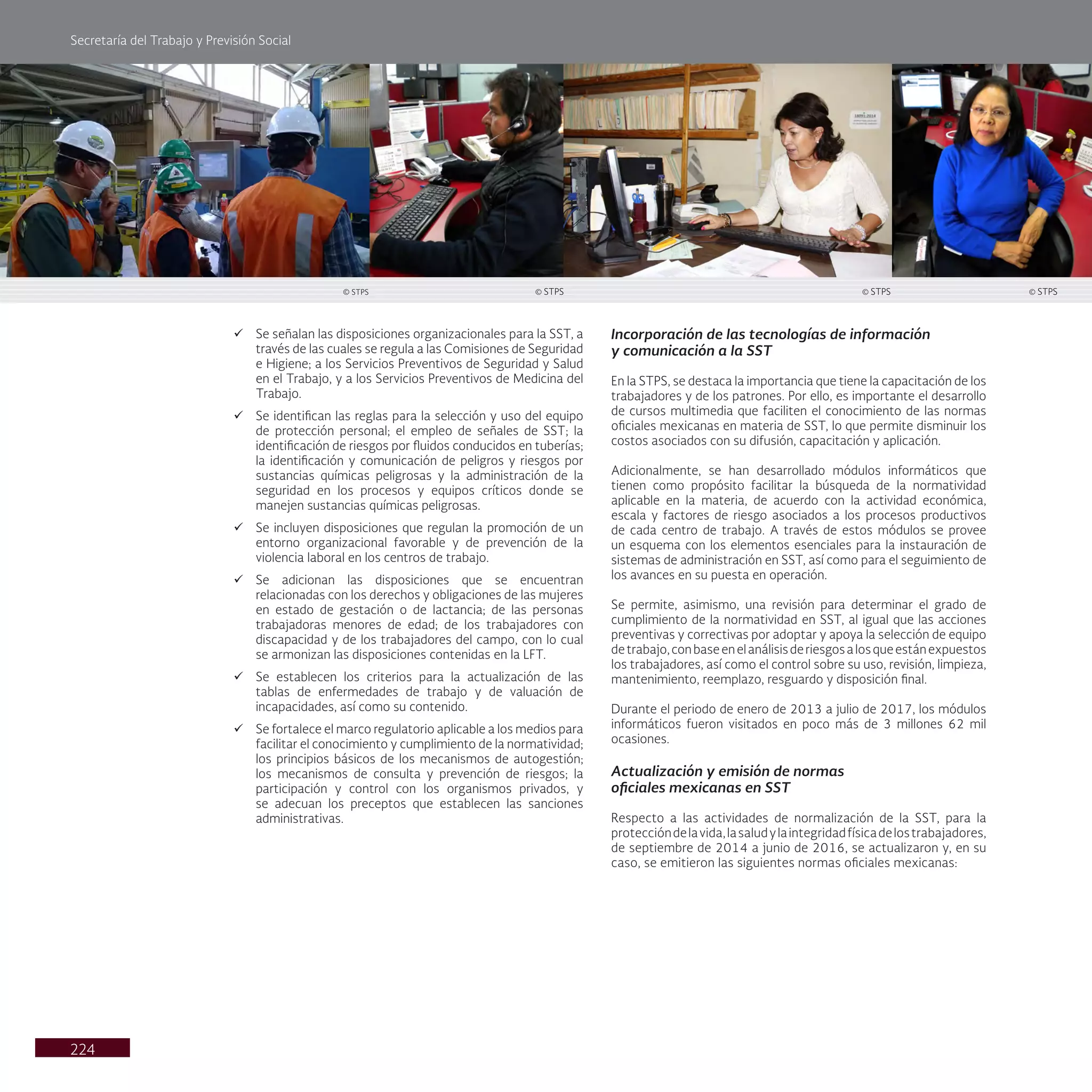 Secretaría del Trabajo y Previsión Social
224
ü Se señalan las disposiciones organizacionales para la SST, a
través de las cuales se regula a las Comisiones de Seguridad
e Higiene; a los Servicios Preventivos de Seguridad y Salud
en el Trabajo, y a los Servicios Preventivos de Medicina del
Trabajo.
ü Se identifican las reglas para la selección y uso del equipo
de protección personal; el empleo de señales de SST; la
identificación de riesgos por fluidos conducidos en tuberías;
la identificación y comunicación de peligros y riesgos por
sustancias químicas peligrosas y la administración de la
seguridad en los procesos y equipos críticos donde se
manejen sustancias químicas peligrosas.
ü Se incluyen disposiciones que regulan la promoción de un
entorno organizacional favorable y de prevención de la
violencia laboral en los centros de trabajo.
ü Se adicionan las disposiciones que se encuentran
relacionadas con los derechos y obligaciones de las mujeres
en estado de gestación o de lactancia; de las personas
trabajadoras menores de edad; de los trabajadores con
discapacidad y de los trabajadores del campo, con lo cual
se armonizan las disposiciones contenidas en la LFT.
ü Se establecen los criterios para la actualización de las
tablas de enfermedades de trabajo y de valuación de
incapacidades, así como su contenido.
ü Se fortalece el marco regulatorio aplicable a los medios para
facilitar el conocimiento y cumplimiento de la normatividad;
los principios básicos de los mecanismos de autogestión;
los mecanismos de consulta y prevención de riesgos; la
participación y control con los organismos privados, y
se adecuan los preceptos que establecen las sanciones
administrativas.
Incorporación de las tecnologías de información
y comunicación a la SST
En la STPS, se destaca la importancia que tiene la capacitación de los
trabajadores y de los patrones. Por ello, es importante el desarrollo
de cursos multimedia que faciliten el conocimiento de las normas
oficiales mexicanas en materia de SST, lo que permite disminuir los
costos asociados con su difusión, capacitación y aplicación.
Adicionalmente, se han desarrollado módulos informáticos que
tienen como propósito facilitar la búsqueda de la normatividad
aplicable en la materia, de acuerdo con la actividad económica,
escala y factores de riesgo asociados a los procesos productivos
de cada centro de trabajo. A través de estos módulos se provee
un esquema con los elementos esenciales para la instauración de
sistemas de administración en SST, así como para el seguimiento de
los avances en su puesta en operación.
Se permite, asimismo, una revisión para determinar el grado de
cumplimiento de la normatividad en SST, al igual que las acciones
preventivas y correctivas por adoptar y apoya la selección de equipo
detrabajo,conbaseenelanálisisderiesgosalosqueestánexpuestos
los trabajadores, así como el control sobre su uso, revisión, limpieza,
mantenimiento, reemplazo, resguardo y disposición final.
Durante el periodo de enero de 2013 a julio de 2017, los módulos
informáticos fueron visitados en poco más de 3 millones 62 mil
ocasiones.
Actualización y emisión de normas
oficiales mexicanas en SST
Respecto a las actividades de normalización de la SST, para la
proteccióndelavida,lasaludylaintegridadfísicadelostrabajadores,
de septiembre de 2014 a junio de 2016, se actualizaron y, en su
caso, se emitieron las siguientes normas oficiales mexicanas:
© STPS
© STPS © STPS © STPS
 