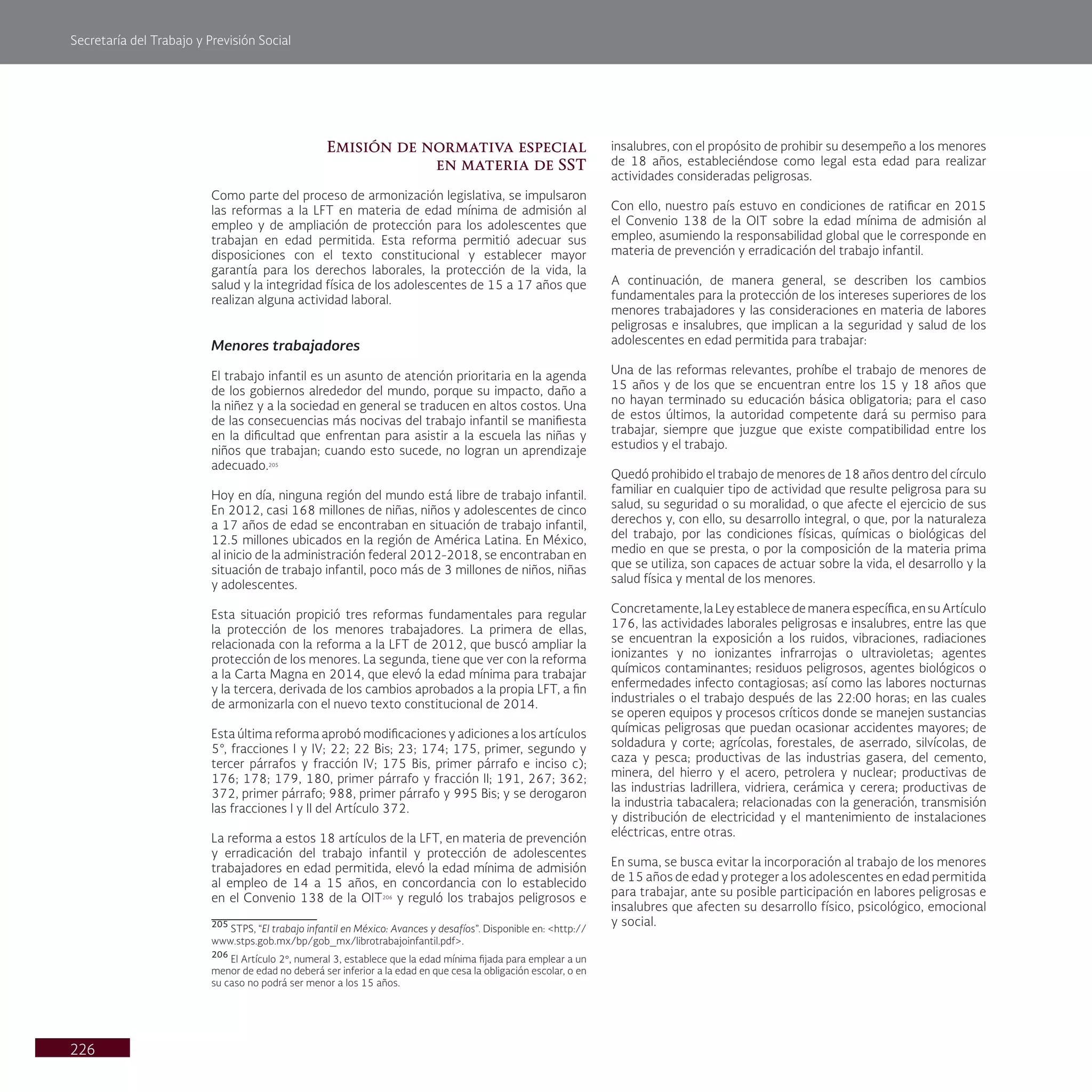 Secretaría del Trabajo y Previsión Social
226
Emisión de normativa especial
en materia de SST
Como parte del proceso de armonización legislativa, se impulsaron
las reformas a la LFT en materia de edad mínima de admisión al
empleo y de ampliación de protección para los adolescentes que
trabajan en edad permitida. Esta reforma permitió adecuar sus
disposiciones con el texto constitucional y establecer mayor
garantía para los derechos laborales, la protección de la vida, la
salud y la integridad física de los adolescentes de 15 a 17 años que
realizan alguna actividad laboral.
Menores trabajadores
El trabajo infantil es un asunto de atención prioritaria en la agenda
de los gobiernos alrededor del mundo, porque su impacto, daño a
la niñez y a la sociedad en general se traducen en altos costos. Una
de las consecuencias más nocivas del trabajo infantil se manifiesta
en la dificultad que enfrentan para asistir a la escuela las niñas y
niños que trabajan; cuando esto sucede, no logran un aprendizaje
adecuado.205
Hoy en día, ninguna región del mundo está libre de trabajo infantil.
En 2012, casi 168 millones de niñas, niños y adolescentes de cinco
a 17 años de edad se encontraban en situación de trabajo infantil,
12.5 millones ubicados en la región de América Latina. En México,
al inicio de la administración federal 2012-2018, se encontraban en
situación de trabajo infantil, poco más de 3 millones de niños, niñas
y adolescentes.
Esta situación propició tres reformas fundamentales para regular
la protección de los menores trabajadores. La primera de ellas,
relacionada con la reforma a la LFT de 2012, que buscó ampliar la
protección de los menores. La segunda, tiene que ver con la reforma
a la Carta Magna en 2014, que elevó la edad mínima para trabajar
y la tercera, derivada de los cambios aprobados a la propia LFT, a fin
de armonizarla con el nuevo texto constitucional de 2014.
Esta última reforma aprobó modificaciones y adiciones a los artículos
5°, fracciones I y IV; 22; 22 Bis; 23; 174; 175, primer, segundo y
tercer párrafos y fracción IV; 175 Bis, primer párrafo e inciso c);
176; 178; 179, 180, primer párrafo y fracción II; 191, 267; 362;
372, primer párrafo; 988, primer párrafo y 995 Bis; y se derogaron
las fracciones I y II del Artículo 372.
La reforma a estos 18 artículos de la LFT, en materia de prevención
y erradicación del trabajo infantil y protección de adolescentes
trabajadores en edad permitida, elevó la edad mínima de admisión
al empleo de 14 a 15 años, en concordancia con lo establecido
en el Convenio 138 de la OIT206
y reguló los trabajos peligrosos e
205
STPS, “El trabajo infantil en México: Avances y desafíos”. Disponible en: <http://
www.stps.gob.mx/bp/gob_mx/librotrabajoinfantil.pdf>.
206
El Artículo 2°, numeral 3, establece que la edad mínima fijada para emplear a un
menor de edad no deberá ser inferior a la edad en que cesa la obligación escolar, o en
su caso no podrá ser menor a los 15 años.
insalubres, con el propósito de prohibir su desempeño a los menores
de 18 años, estableciéndose como legal esta edad para realizar
actividades consideradas peligrosas.
Con ello, nuestro país estuvo en condiciones de ratificar en 2015
el Convenio 138 de la OIT sobre la edad mínima de admisión al
empleo, asumiendo la responsabilidad global que le corresponde en
materia de prevención y erradicación del trabajo infantil.
A continuación, de manera general, se describen los cambios
fundamentales para la protección de los intereses superiores de los
menores trabajadores y las consideraciones en materia de labores
peligrosas e insalubres, que implican a la seguridad y salud de los
adolescentes en edad permitida para trabajar:
Una de las reformas relevantes, prohíbe el trabajo de menores de
15 años y de los que se encuentran entre los 15 y 18 años que
no hayan terminado su educación básica obligatoria; para el caso
de estos últimos, la autoridad competente dará su permiso para
trabajar, siempre que juzgue que existe compatibilidad entre los
estudios y el trabajo.
Quedó prohibido el trabajo de menores de 18 años dentro del círculo
familiar en cualquier tipo de actividad que resulte peligrosa para su
salud, su seguridad o su moralidad, o que afecte el ejercicio de sus
derechos y, con ello, su desarrollo integral, o que, por la naturaleza
del trabajo, por las condiciones físicas, químicas o biológicas del
medio en que se presta, o por la composición de la materia prima
que se utiliza, son capaces de actuar sobre la vida, el desarrollo y la
salud física y mental de los menores.
Concretamente, la Ley establece de manera específica, en su Artículo
176, las actividades laborales peligrosas e insalubres, entre las que
se encuentran la exposición a los ruidos, vibraciones, radiaciones
ionizantes y no ionizantes infrarrojas o ultravioletas; agentes
químicos contaminantes; residuos peligrosos, agentes biológicos o
enfermedades infecto contagiosas; así como las labores nocturnas
industriales o el trabajo después de las 22:00 horas; en las cuales
se operen equipos y procesos críticos donde se manejen sustancias
químicas peligrosas que puedan ocasionar accidentes mayores; de
soldadura y corte; agrícolas, forestales, de aserrado, silvícolas, de
caza y pesca; productivas de las industrias gasera, del cemento,
minera, del hierro y el acero, petrolera y nuclear; productivas de
las industrias ladrillera, vidriera, cerámica y cerera; productivas de
la industria tabacalera; relacionadas con la generación, transmisión
y distribución de electricidad y el mantenimiento de instalaciones
eléctricas, entre otras.
En suma, se busca evitar la incorporación al trabajo de los menores
de 15 años de edad y proteger a los adolescentes en edad permitida
para trabajar, ante su posible participación en labores peligrosas e
insalubres que afecten su desarrollo físico, psicológico, emocional
y social.
 