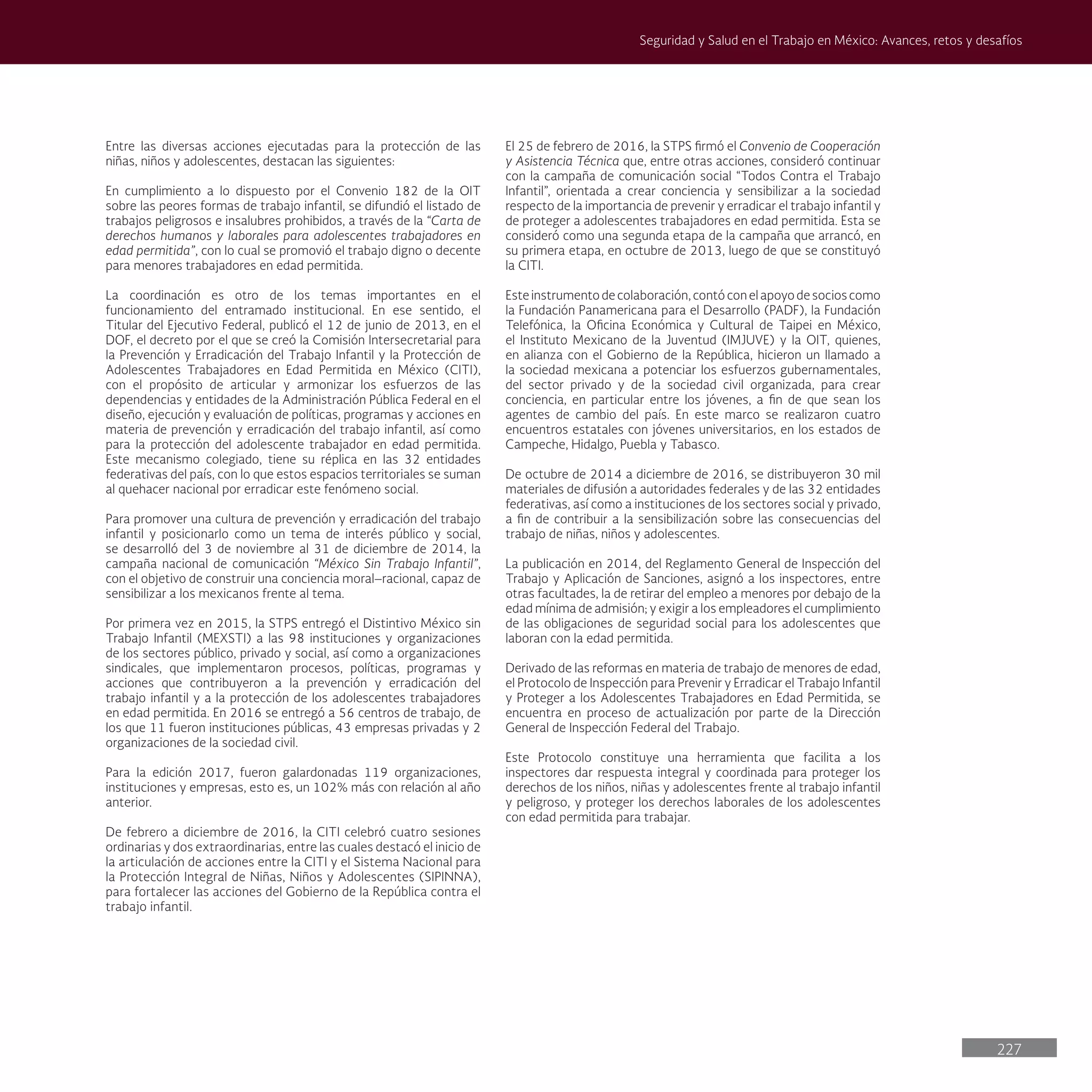 227
Seguridad y Salud en el Trabajo en México: Avances, retos y desafíos
Entre las diversas acciones ejecutadas para la protección de las
niñas, niños y adolescentes, destacan las siguientes:
En cumplimiento a lo dispuesto por el Convenio 182 de la OIT
sobre las peores formas de trabajo infantil, se difundió el listado de
trabajos peligrosos e insalubres prohibidos, a través de la “Carta de
derechos humanos y laborales para adolescentes trabajadores en
edad permitida”, con lo cual se promovió el trabajo digno o decente
para menores trabajadores en edad permitida.
La coordinación es otro de los temas importantes en el
funcionamiento del entramado institucional. En ese sentido, el
Titular del Ejecutivo Federal, publicó el 12 de junio de 2013, en el
DOF, el decreto por el que se creó la Comisión Intersecretarial para
la Prevención y Erradicación del Trabajo Infantil y la Protección de
Adolescentes Trabajadores en Edad Permitida en México (CITI),
con el propósito de articular y armonizar los esfuerzos de las
dependencias y entidades de la Administración Pública Federal en el
diseño, ejecución y evaluación de políticas, programas y acciones en
materia de prevención y erradicación del trabajo infantil, así como
para la protección del adolescente trabajador en edad permitida.
Este mecanismo colegiado, tiene su réplica en las 32 entidades
federativas del país, con lo que estos espacios territoriales se suman
al quehacer nacional por erradicar este fenómeno social.
Para promover una cultura de prevención y erradicación del trabajo
infantil y posicionarlo como un tema de interés público y social,
se desarrolló del 3 de noviembre al 31 de diciembre de 2014, la
campaña nacional de comunicación “México Sin Trabajo Infantil”,
con el objetivo de construir una conciencia moral–racional, capaz de
sensibilizar a los mexicanos frente al tema.
Por primera vez en 2015, la STPS entregó el Distintivo México sin
Trabajo Infantil (MEXSTI) a las 98 instituciones y organizaciones
de los sectores público, privado y social, así como a organizaciones
sindicales, que implementaron procesos, políticas, programas y
acciones que contribuyeron a la prevención y erradicación del
trabajo infantil y a la protección de los adolescentes trabajadores
en edad permitida. En 2016 se entregó a 56 centros de trabajo, de
los que 11 fueron instituciones públicas, 43 empresas privadas y 2
organizaciones de la sociedad civil.
Para la edición 2017, fueron galardonadas 119 organizaciones,
instituciones y empresas, esto es, un 102% más con relación al año
anterior.
De febrero a diciembre de 2016, la CITI celebró cuatro sesiones
ordinarias y dos extraordinarias, entre las cuales destacó el inicio de
la articulación de acciones entre la CITI y el Sistema Nacional para
la Protección Integral de Niñas, Niños y Adolescentes (SIPINNA),
para fortalecer las acciones del Gobierno de la República contra el
trabajo infantil.
El 25 de febrero de 2016, la STPS firmó el Convenio de Cooperación
y Asistencia Técnica que, entre otras acciones, consideró continuar
con la campaña de comunicación social “Todos Contra el Trabajo
Infantil”, orientada a crear conciencia y sensibilizar a la sociedad
respecto de la importancia de prevenir y erradicar el trabajo infantil y
de proteger a adolescentes trabajadores en edad permitida. Esta se
consideró como una segunda etapa de la campaña que arrancó, en
su primera etapa, en octubre de 2013, luego de que se constituyó
la CITI.
Esteinstrumentodecolaboración,contóconelapoyodesocioscomo
la Fundación Panamericana para el Desarrollo (PADF), la Fundación
Telefónica, la Oficina Económica y Cultural de Taipei en México,
el Instituto Mexicano de la Juventud (IMJUVE) y la OIT, quienes,
en alianza con el Gobierno de la República, hicieron un llamado a
la sociedad mexicana a potenciar los esfuerzos gubernamentales,
del sector privado y de la sociedad civil organizada, para crear
conciencia, en particular entre los jóvenes, a fin de que sean los
agentes de cambio del país. En este marco se realizaron cuatro
encuentros estatales con jóvenes universitarios, en los estados de
Campeche, Hidalgo, Puebla y Tabasco.
De octubre de 2014 a diciembre de 2016, se distribuyeron 30 mil
materiales de difusión a autoridades federales y de las 32 entidades
federativas, así como a instituciones de los sectores social y privado,
a fin de contribuir a la sensibilización sobre las consecuencias del
trabajo de niñas, niños y adolescentes.
La publicación en 2014, del Reglamento General de Inspección del
Trabajo y Aplicación de Sanciones, asignó a los inspectores, entre
otras facultades, la de retirar del empleo a menores por debajo de la
edad mínima de admisión; y exigir a los empleadores el cumplimiento
de las obligaciones de seguridad social para los adolescentes que
laboran con la edad permitida.
Derivado de las reformas en materia de trabajo de menores de edad,
el Protocolo de Inspección para Prevenir y Erradicar el Trabajo Infantil
y Proteger a los Adolescentes Trabajadores en Edad Permitida, se
encuentra en proceso de actualización por parte de la Dirección
General de Inspección Federal del Trabajo.
Este Protocolo constituye una herramienta que facilita a los
inspectores dar respuesta integral y coordinada para proteger los
derechos de los niños, niñas y adolescentes frente al trabajo infantil
y peligroso, y proteger los derechos laborales de los adolescentes
con edad permitida para trabajar.
 