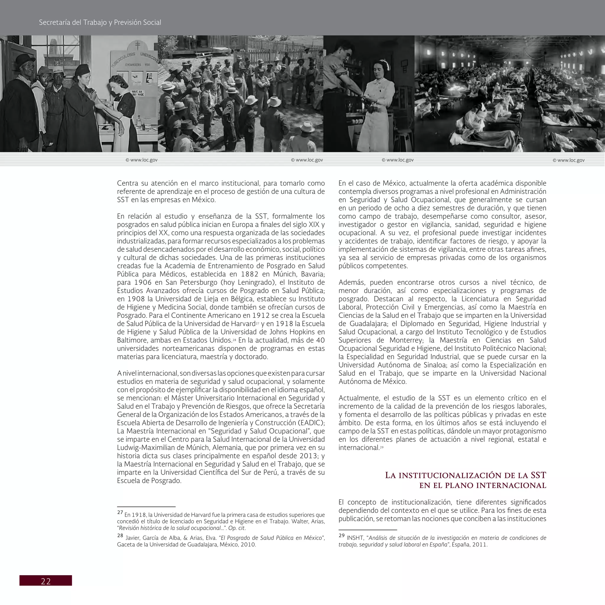 Secretaría del Trabajo y Previsión Social
22
En el caso de México, actualmente la oferta académica disponible
contempla diversos programas a nivel profesional en Administración
en Seguridad y Salud Ocupacional, que generalmente se cursan
en un periodo de ocho a diez semestres de duración, y que tienen
como campo de trabajo, desempeñarse como consultor, asesor,
investigador o gestor en vigilancia, sanidad, seguridad e higiene
ocupacional. A su vez, el profesional puede investigar incidentes
y accidentes de trabajo, identificar factores de riesgo, y apoyar la
implementación de sistemas de vigilancia, entre otras tareas afines,
ya sea al servicio de empresas privadas como de los organismos
públicos competentes.
Además, pueden encontrarse otros cursos a nivel técnico, de
menor duración, así como especializaciones y programas de
posgrado. Destacan al respecto, la Licenciatura en Seguridad
Laboral, Protección Civil y Emergencias, así como la Maestría en
Ciencias de la Salud en el Trabajo que se imparten en la Universidad
de Guadalajara; el Diplomado en Seguridad, Higiene Industrial y
Salud Ocupacional, a cargo del Instituto Tecnológico y de Estudios
Superiores de Monterrey; la Maestría en Ciencias en Salud
Ocupacional Seguridad e Higiene, del Instituto Politécnico Nacional;
la Especialidad en Seguridad Industrial, que se puede cursar en la
Universidad Autónoma de Sinaloa; así como la Especialización en
Salud en el Trabajo, que se imparte en la Universidad Nacional
Autónoma de México.
Actualmente, el estudio de la SST es un elemento crítico en el
incremento de la calidad de la prevención de los riesgos laborales,
y fomenta el desarrollo de las políticas públicas y privadas en este
ámbito. De esta forma, en los últimos años se está incluyendo el
campo de la SST en estas políticas, dándole un mayor protagonismo
en los diferentes planes de actuación a nivel regional, estatal e
internacional.29
La institucionalización de la SST
en el plano internacional
El concepto de institucionalización, tiene diferentes significados
dependiendo del contexto en el que se utilice. Para los fines de esta
publicación, se retoman las nociones que conciben a las instituciones
29
INSHT, “Análisis de situación de la investigación en materia de condiciones de
trabajo, seguridad y salud laboral en España”, España, 2011.
Centra su atención en el marco institucional, para tomarlo como
referente de aprendizaje en el proceso de gestión de una cultura de
SST en las empresas en México.
En relación al estudio y enseñanza de la SST, formalmente los
posgrados en salud pública inician en Europa a finales del siglo XIX y
principios del XX, como una respuesta organizada de las sociedades
industrializadas, para formar recursos especializados a los problemas
de salud desencadenados por el desarrollo económico, social, político
y cultural de dichas sociedades. Una de las primeras instituciones
creadas fue la Academia de Entrenamiento de Posgrado en Salud
Pública para Médicos, establecida en 1882 en Múnich, Bavaria;
para 1906 en San Petersburgo (hoy Leningrado), el Instituto de
Estudios Avanzados ofrecía cursos de Posgrado en Salud Pública;
en 1908 la Universidad de Lieja en Bélgica, establece su Instituto
de Higiene y Medicina Social, donde también se ofrecían cursos de
Posgrado. Para el Continente Americano en 1912 se crea la Escuela
de Salud Pública de la Universidad de Harvard27
y en 1918 la Escuela
de Higiene y Salud Pública de la Universidad de Johns Hopkins en
Baltimore, ambas en Estados Unidos.28
En la actualidad, más de 40
universidades norteamericanas disponen de programas en estas
materias para licenciatura, maestría y doctorado.
Anivelinternacional,sondiversaslasopcionesqueexistenparacursar
estudios en materia de seguridad y salud ocupacional, y solamente
con el propósito de ejemplificar la disponibilidad en el idioma español,
se mencionan: el Máster Universitario Internacional en Seguridad y
Salud en el Trabajo y Prevención de Riesgos, que ofrece la Secretaría
General de la Organización de los Estados Americanos, a través de la
Escuela Abierta de Desarrollo de Ingeniería y Construcción (EADIC);
La Maestría Internacional en “Seguridad y Salud Ocupacional”, que
se imparte en el Centro para la Salud Internacional de la Universidad
Ludwig-Maximilian de Múnich, Alemania, que por primera vez en su
historia dicta sus clases principalmente en español desde 2013; y
la Maestría Internacional en Seguridad y Salud en el Trabajo, que se
imparte en la Universidad Científica del Sur de Perú, a través de su
Escuela de Posgrado.
27
En 1918, la Universidad de Harvard fue la primera casa de estudios superiores que
concedió el título de licenciado en Seguridad e Higiene en el Trabajo. Walter, Arias,
“Revisión histórica de la salud ocupacional…”. Op. cit.
28
Javier, García de Alba, & Arias, Elva. “El Posgrado de Salud Pública en México”,
Gaceta de la Universidad de Guadalajara, México, 2010.
© www.loc.gov © www.loc.gov © www.loc.gov © www.loc.gov
 