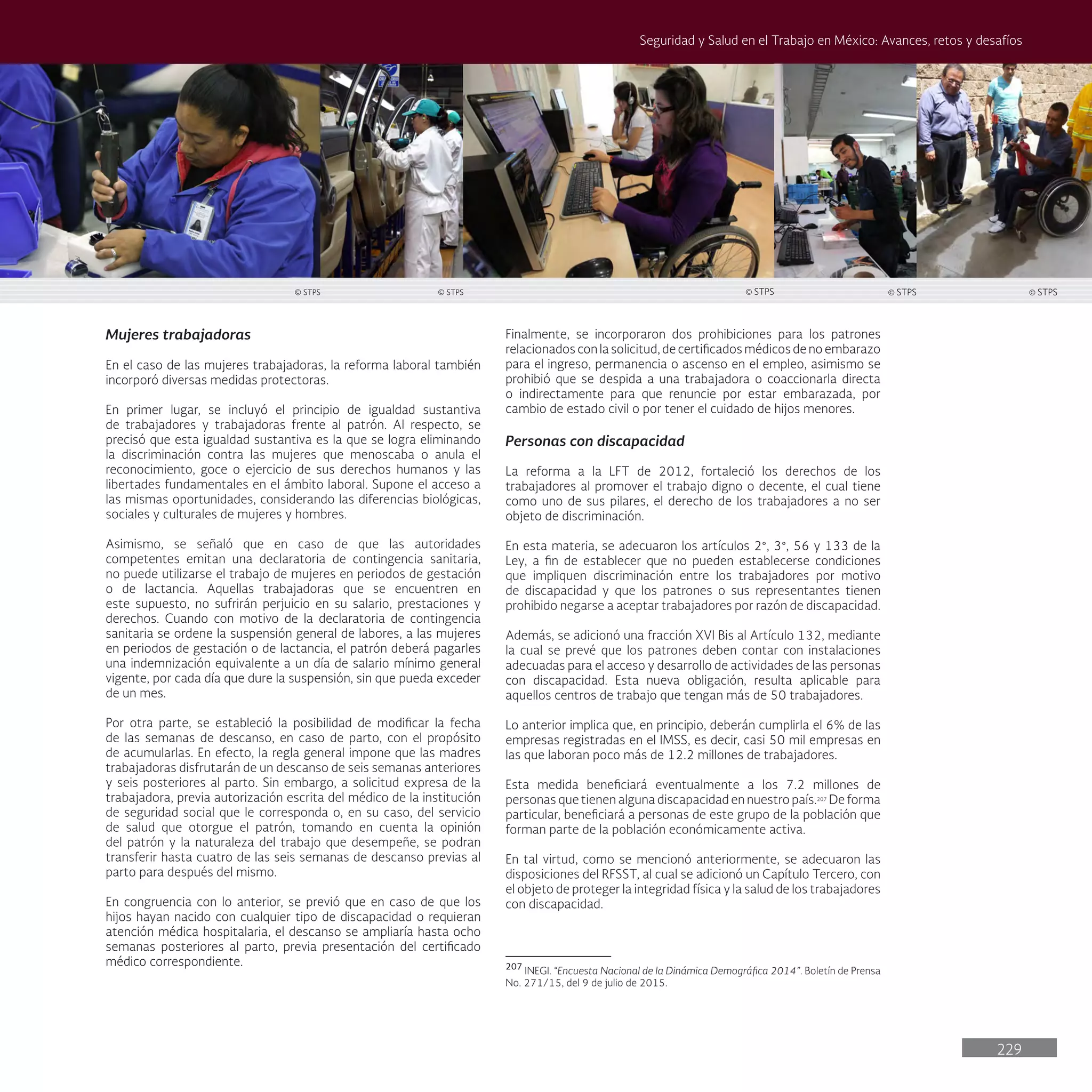 229
Seguridad y Salud en el Trabajo en México: Avances, retos y desafíos
Mujeres trabajadoras
En el caso de las mujeres trabajadoras, la reforma laboral también
incorporó diversas medidas protectoras.
En primer lugar, se incluyó el principio de igualdad sustantiva
de trabajadores y trabajadoras frente al patrón. Al respecto, se
precisó que esta igualdad sustantiva es la que se logra eliminando
la discriminación contra las mujeres que menoscaba o anula el
reconocimiento, goce o ejercicio de sus derechos humanos y las
libertades fundamentales en el ámbito laboral. Supone el acceso a
las mismas oportunidades, considerando las diferencias biológicas,
sociales y culturales de mujeres y hombres.
Asimismo, se señaló que en caso de que las autoridades
competentes emitan una declaratoria de contingencia sanitaria,
no puede utilizarse el trabajo de mujeres en periodos de gestación
o de lactancia. Aquellas trabajadoras que se encuentren en
este supuesto, no sufrirán perjuicio en su salario, prestaciones y
derechos. Cuando con motivo de la declaratoria de contingencia
sanitaria se ordene la suspensión general de labores, a las mujeres
en periodos de gestación o de lactancia, el patrón deberá pagarles
una indemnización equivalente a un día de salario mínimo general
vigente, por cada día que dure la suspensión, sin que pueda exceder
de un mes.
Por otra parte, se estableció la posibilidad de modificar la fecha
de las semanas de descanso, en caso de parto, con el propósito
de acumularlas. En efecto, la regla general impone que las madres
trabajadoras disfrutarán de un descanso de seis semanas anteriores
y seis posteriores al parto. Sin embargo, a solicitud expresa de la
trabajadora, previa autorización escrita del médico de la institución
de seguridad social que le corresponda o, en su caso, del servicio
de salud que otorgue el patrón, tomando en cuenta la opinión
del patrón y la naturaleza del trabajo que desempeñe, se podran
transferir hasta cuatro de las seis semanas de descanso previas al
parto para después del mismo.
En congruencia con lo anterior, se previó que en caso de que los
hijos hayan nacido con cualquier tipo de discapacidad o requieran
atención médica hospitalaria, el descanso se ampliaría hasta ocho
semanas posteriores al parto, previa presentación del certificado
médico correspondiente.
Finalmente, se incorporaron dos prohibiciones para los patrones
relacionados con la solicitud, de certificados médicos de no embarazo
para el ingreso, permanencia o ascenso en el empleo, asimismo se
prohibió que se despida a una trabajadora o coaccionarla directa
o indirectamente para que renuncie por estar embarazada, por
cambio de estado civil o por tener el cuidado de hijos menores.
Personas con discapacidad
La reforma a la LFT de 2012, fortaleció los derechos de los
trabajadores al promover el trabajo digno o decente, el cual tiene
como uno de sus pilares, el derecho de los trabajadores a no ser
objeto de discriminación.
En esta materia, se adecuaron los artículos 2°, 3°, 56 y 133 de la
Ley, a fin de establecer que no pueden establecerse condiciones
que impliquen discriminación entre los trabajadores por motivo
de discapacidad y que los patrones o sus representantes tienen
prohibido negarse a aceptar trabajadores por razón de discapacidad.
Además, se adicionó una fracción XVI Bis al Artículo 132, mediante
la cual se prevé que los patrones deben contar con instalaciones
adecuadas para el acceso y desarrollo de actividades de las personas
con discapacidad. Esta nueva obligación, resulta aplicable para
aquellos centros de trabajo que tengan más de 50 trabajadores.
Lo anterior implica que, en principio, deberán cumplirla el 6% de las
empresas registradas en el IMSS, es decir, casi 50 mil empresas en
las que laboran poco más de 12.2 millones de trabajadores.
Esta medida beneficiará eventualmente a los 7.2 millones de
personas que tienen alguna discapacidad en nuestro país.207
De forma
particular, beneficiará a personas de este grupo de la población que
forman parte de la población económicamente activa.
En tal virtud, como se mencionó anteriormente, se adecuaron las
disposiciones del RFSST, al cual se adicionó un Capítulo Tercero, con
el objeto de proteger la integridad física y la salud de los trabajadores
con discapacidad.
207
INEGI. “Encuesta Nacional de la Dinámica Demográfica 2014”. Boletín de Prensa
No. 271/15, del 9 de julio de 2015.
© STPS
© STPS © STPS © STPS © STPS
 