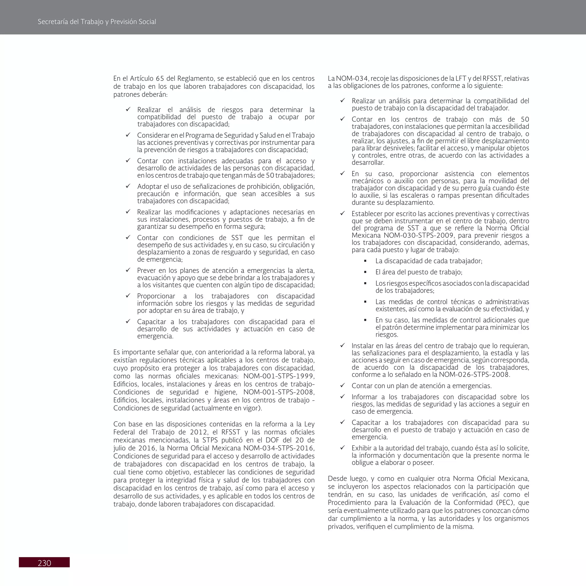 Secretaría del Trabajo y Previsión Social
230
En el Artículo 65 del Reglamento, se estableció que en los centros
de trabajo en los que laboren trabajadores con discapacidad, los
patrones deberán:
ü Realizar el análisis de riesgos para determinar la
compatibilidad del puesto de trabajo a ocupar por
trabajadores con discapacidad;
ü Considerar en el Programa de Seguridad y Salud en el Trabajo
las acciones preventivas y correctivas por instrumentar para
la prevención de riesgos a trabajadores con discapacidad;
ü Contar con instalaciones adecuadas para el acceso y
desarrollo de actividades de las personas con discapacidad,
enloscentrosdetrabajoquetenganmásde50trabajadores;
ü Adoptar el uso de señalizaciones de prohibición, obligación,
precaución e información, que sean accesibles a sus
trabajadores con discapacidad;
ü Realizar las modificaciones y adaptaciones necesarias en
sus instalaciones, procesos y puestos de trabajo, a fin de
garantizar su desempeño en forma segura;
ü Contar con condiciones de SST que les permitan el
desempeño de sus actividades y, en su caso, su circulación y
desplazamiento a zonas de resguardo y seguridad, en caso
de emergencia;
ü Prever en los planes de atención a emergencias la alerta,
evacuación y apoyo que se debe brindar a los trabajadores y
a los visitantes que cuenten con algún tipo de discapacidad;
ü Proporcionar a los trabajadores con discapacidad
información sobre los riesgos y las medidas de seguridad
por adoptar en su área de trabajo, y
ü Capacitar a los trabajadores con discapacidad para el
desarrollo de sus actividades y actuación en caso de
emergencia.
Es importante señalar que, con anterioridad a la reforma laboral, ya
existían regulaciones técnicas aplicables a los centros de trabajo,
cuyo propósito era proteger a los trabajadores con discapacidad,
como las normas oficiales mexicanas: NOM-001-STPS-1999,
Edificios, locales, instalaciones y áreas en los centros de trabajo-
Condiciones de seguridad e higiene, NOM-001-STPS-2008,
Edificios, locales, instalaciones y áreas en los centros de trabajo -
Condiciones de seguridad (actualmente en vigor).
Con base en las disposiciones contenidas en la reforma a la Ley
Federal del Trabajo de 2012, el RFSST y las normas oficiales
mexicanas mencionadas, la STPS publicó en el DOF del 20 de
julio de 2016, la Norma Oficial Mexicana NOM-034-STPS-2016,
Condiciones de seguridad para el acceso y desarrollo de actividades
de trabajadores con discapacidad en los centros de trabajo, la
cual tiene como objetivo, establecer las condiciones de seguridad
para proteger la integridad física y salud de los trabajadores con
discapacidad en los centros de trabajo, así como para el acceso y
desarrollo de sus actividades, y es aplicable en todos los centros de
trabajo, donde laboren trabajadores con discapacidad.
La NOM-034, recoje las disposiciones de la LFT y del RFSST, relativas
a las obligaciones de los patrones, conforme a lo siguiente:
ü Realizar un análisis para determinar la compatibilidad del
puesto de trabajo con la discapacidad del trabajador.
ü Contar en los centros de trabajo con más de 50
trabajadores, con instalaciones que permitan la accesibilidad
de trabajadores con discapacidad al centro de trabajo, o
realizar, los ajustes, a fin de permitir el libre desplazamiento
para librar desniveles; facilitar el acceso, y manipular objetos
y controles, entre otras, de acuerdo con las actividades a
desarrollar.
ü En su caso, proporcionar asistencia con elementos
mecánicos o auxilio con personas, para la movilidad del
trabajador con discapacidad y de su perro guía cuando éste
lo auxilie, si las escaleras o rampas presentan dificultades
durante su desplazamiento.
ü Establecer por escrito las acciones preventivas y correctivas
que se deben instrumentar en el centro de trabajo, dentro
del programa de SST a que se refiere la Norma Oficial
Mexicana NOM-030-STPS-2009, para prevenir riesgos a
los trabajadores con discapacidad, considerando, ademas,
para cada puesto y lugar de trabajo:
§ La discapacidad de cada trabajador;
§ El área del puesto de trabajo;
§ Losriesgosespecíficosasociadosconladiscapacidad
de los trabajadores;
§ Las medidas de control técnicas o administrativas
existentes, así como la evaluación de su efectividad, y
§ En su caso, las medidas de control adicionales que
el patrón determine implementar para minimizar los
riesgos.
ü Instalar en las áreas del centro de trabajo que lo requieran,
las señalizaciones para el desplazamiento, la estadía y las
acciones a seguir en caso de emergencia, según corresponda,
de acuerdo con la discapacidad de los trabajadores,
conforme a lo señalado en la NOM-026-STPS-2008.
ü Contar con un plan de atención a emergencias.
ü Informar a los trabajadores con discapacidad sobre los
riesgos, las medidas de seguridad y las acciones a seguir en
caso de emergencia.
ü Capacitar a los trabajadores con discapacidad para su
desarrollo en el puesto de trabajo y actuación en caso de
emergencia.
ü Exhibir a la autoridad del trabajo, cuando ésta así lo solicite,
la información y documentación que la presente norma le
obligue a elaborar o poseer.
Desde luego, y como en cualquier otra Norma Oficial Mexicana,
se incluyeron los aspectos relacionados con la participación que
tendrán, en su caso, las unidades de verificación, así como el
Procedimiento para la Evaluación de la Conformidad (PEC), que
sería eventualmente utilizado para que los patrones conozcan cómo
dar cumplimiento a la norma, y las autoridades y los organismos
privados, verifiquen el cumplimiento de la misma.
 