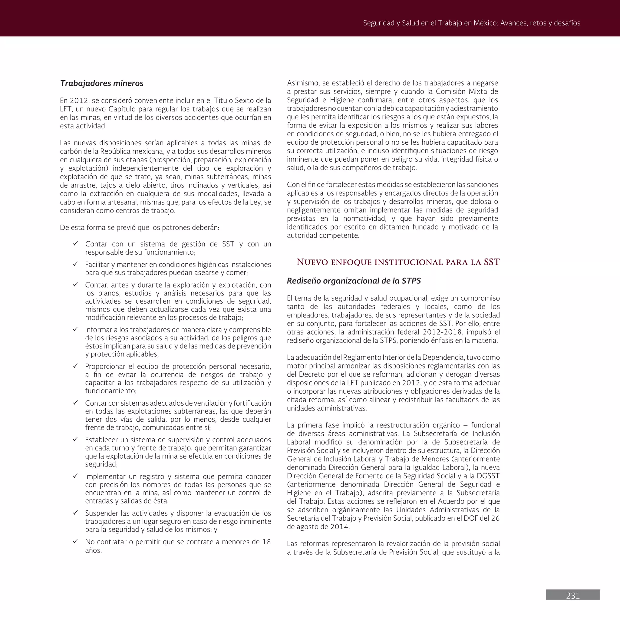 231
Seguridad y Salud en el Trabajo en México: Avances, retos y desafíos
Trabajadores mineros
En 2012, se consideró conveniente incluir en el Titulo Sexto de la
LFT, un nuevo Capítulo para regular los trabajos que se realizan
en las minas, en virtud de los diversos accidentes que ocurrían en
esta actividad.
Las nuevas disposiciones serían aplicables a todas las minas de
carbón de la República mexicana, y a todos sus desarrollos mineros
en cualquiera de sus etapas (prospección, preparación, exploración
y explotación) independientemente del tipo de exploración y
explotación de que se trate, ya sean, minas subterráneas, minas
de arrastre, tajos a cielo abierto, tiros inclinados y verticales, así
como la extracción en cualquiera de sus modalidades, llevada a
cabo en forma artesanal, mismas que, para los efectos de la Ley, se
consideran como centros de trabajo.
De esta forma se previó que los patrones deberán:
ü Contar con un sistema de gestión de SST y con un
responsable de su funcionamiento;
ü Facilitar y mantener en condiciones higiénicas instalaciones
para que sus trabajadores puedan asearse y comer;
ü Contar, antes y durante la exploración y explotación, con
los planos, estudios y análisis necesarios para que las
actividades se desarrollen en condiciones de seguridad,
mismos que deben actualizarse cada vez que exista una
modificación relevante en los procesos de trabajo;
ü Informar a los trabajadores de manera clara y comprensible
de los riesgos asociados a su actividad, de los peligros que
éstos implican para su salud y de las medidas de prevención
y protección aplicables;
ü Proporcionar el equipo de protección personal necesario,
a fin de evitar la ocurrencia de riesgos de trabajo y
capacitar a los trabajadores respecto de su utilización y
funcionamiento;
ü Contarconsistemasadecuadosdeventilaciónyfortificación
en todas las explotaciones subterráneas, las que deberán
tener dos vías de salida, por lo menos, desde cualquier
frente de trabajo, comunicadas entre sí;
ü Establecer un sistema de supervisión y control adecuados
en cada turno y frente de trabajo, que permitan garantizar
que la explotación de la mina se efectúa en condiciones de
seguridad;
ü Implementar un registro y sistema que permita conocer
con precisión los nombres de todas las personas que se
encuentran en la mina, así como mantener un control de
entradas y salidas de ésta;
ü Suspender las actividades y disponer la evacuación de los
trabajadores a un lugar seguro en caso de riesgo inminente
para la seguridad y salud de los mismos; y
ü No contratar o permitir que se contrate a menores de 18
años.
Asimismo, se estableció el derecho de los trabajadores a negarse
a prestar sus servicios, siempre y cuando la Comisión Mixta de
Seguridad e Higiene confirmara, entre otros aspectos, que los
trabajadoresnocuentanconladebidacapacitaciónyadiestramiento
que les permita identificar los riesgos a los que están expuestos, la
forma de evitar la exposición a los mismos y realizar sus labores
en condiciones de seguridad, o bien, no se les hubiera entregado el
equipo de protección personal o no se les hubiera capacitado para
su correcta utilización, e incluso identifiquen situaciones de riesgo
inminente que puedan poner en peligro su vida, integridad física o
salud, o la de sus compañeros de trabajo.
Con el fin de fortalecer estas medidas se establecieron las sanciones
aplicables a los responsables y encargados directos de la operación
y supervisión de los trabajos y desarrollos mineros, que dolosa o
negligentemente omitan implementar las medidas de seguridad
previstas en la normatividad, y que hayan sido previamente
identificados por escrito en dictamen fundado y motivado de la
autoridad competente.
Nuevo enfoque institucional para la SST
Rediseño organizacional de la STPS
El tema de la seguridad y salud ocupacional, exige un compromiso
tanto de las autoridades federales y locales, como de los
empleadores, trabajadores, de sus representantes y de la sociedad
en su conjunto, para fortalecer las acciones de SST. Por ello, entre
otras acciones, la administración federal 2012-2018, impulsó el
rediseño organizacional de la STPS, poniendo énfasis en la materia.
La adecuación del Reglamento Interior de la Dependencia, tuvo como
motor principal armonizar las disposiciones reglamentarias con las
del Decreto por el que se reforman, adicionan y derogan diversas
disposiciones de la LFT publicado en 2012, y de esta forma adecuar
o incorporar las nuevas atribuciones y obligaciones derivadas de la
citada reforma, así como alinear y redistribuir las facultades de las
unidades administrativas.
La primera fase implicó la reestructuración orgánico – funcional
de diversas áreas administrativas. La Subsecretaría de Inclusión
Laboral modificó su denominación por la de Subsecretaría de
Previsión Social y se incluyeron dentro de su estructura, la Dirección
General de Inclusión Laboral y Trabajo de Menores (anteriormente
denominada Dirección General para la Igualdad Laboral), la nueva
Dirección General de Fomento de la Seguridad Social y a la DGSST
(anteriormente denominada Dirección General de Seguridad e
Higiene en el Trabajo), adscrita previamente a la Subsecretaría
del Trabajo. Estas acciones se reflejaron en el Acuerdo por el que
se adscriben orgánicamente las Unidades Administrativas de la
Secretaría del Trabajo y Previsión Social, publicado en el DOF del 26
de agosto de 2014.
Las reformas representaron la revalorización de la previsión social
a través de la Subsecretaría de Previsión Social, que sustituyó a la
 