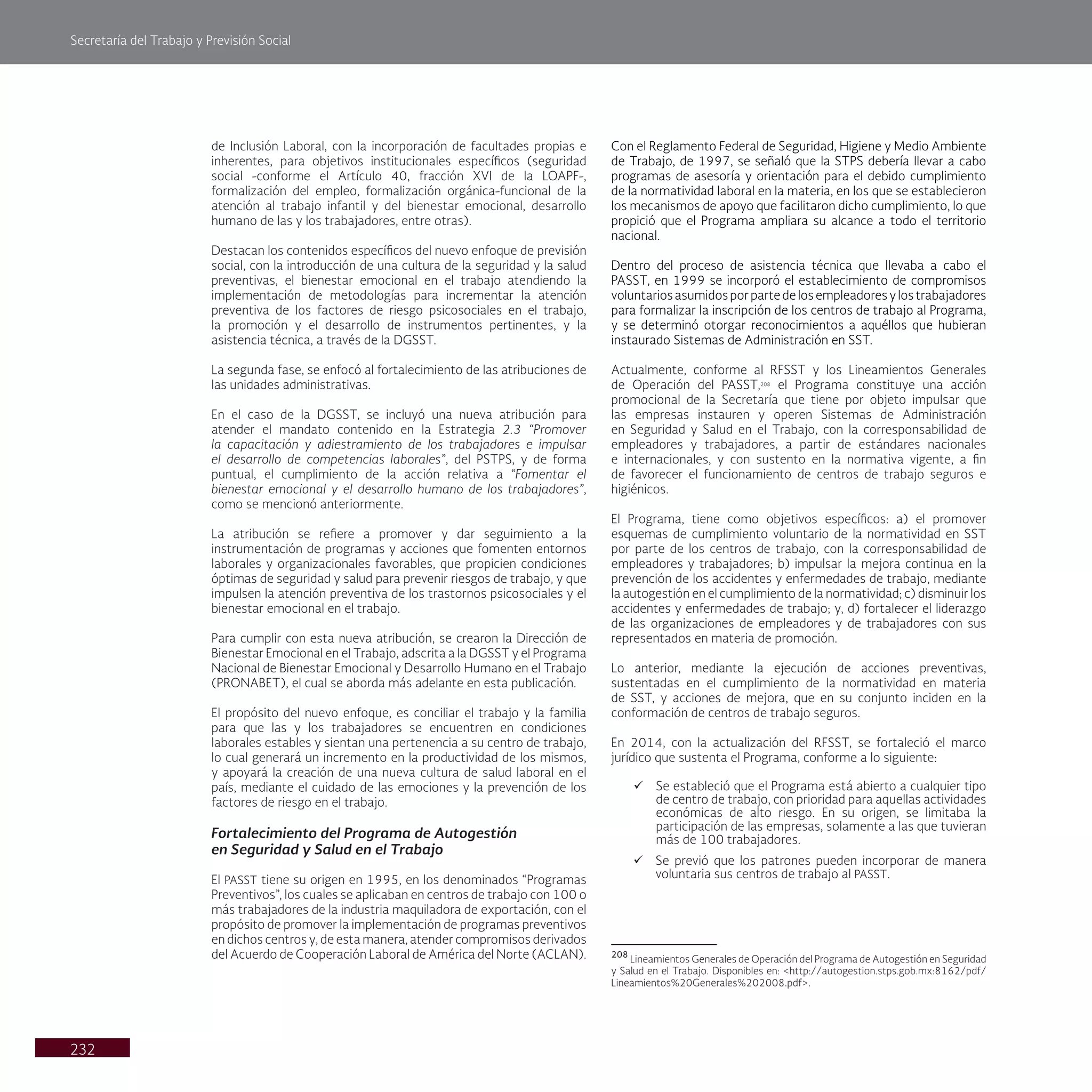 Secretaría del Trabajo y Previsión Social
232
de Inclusión Laboral, con la incorporación de facultades propias e
inherentes, para objetivos institucionales específicos (seguridad
social -conforme el Artículo 40, fracción XVI de la LOAPF-,
formalización del empleo, formalización orgánica-funcional de la
atención al trabajo infantil y del bienestar emocional, desarrollo
humano de las y los trabajadores, entre otras).
Destacan los contenidos específicos del nuevo enfoque de previsión
social, con la introducción de una cultura de la seguridad y la salud
preventivas, el bienestar emocional en el trabajo atendiendo la
implementación de metodologías para incrementar la atención
preventiva de los factores de riesgo psicosociales en el trabajo,
la promoción y el desarrollo de instrumentos pertinentes, y la
asistencia técnica, a través de la DGSST.
La segunda fase, se enfocó al fortalecimiento de las atribuciones de
las unidades administrativas.
En el caso de la DGSST, se incluyó una nueva atribución para
atender el mandato contenido en la Estrategia 2.3 “Promover
la capacitación y adiestramiento de los trabajadores e impulsar
el desarrollo de competencias laborales”, del PSTPS, y de forma
puntual, el cumplimiento de la acción relativa a “Fomentar el
bienestar emocional y el desarrollo humano de los trabajadores”,
como se mencionó anteriormente.
La atribución se refiere a promover y dar seguimiento a la
instrumentación de programas y acciones que fomenten entornos
laborales y organizacionales favorables, que propicien condiciones
óptimas de seguridad y salud para prevenir riesgos de trabajo, y que
impulsen la atención preventiva de los trastornos psicosociales y el
bienestar emocional en el trabajo.
Para cumplir con esta nueva atribución, se crearon la Dirección de
Bienestar Emocional en el Trabajo, adscrita a la DGSST y el Programa
Nacional de Bienestar Emocional y Desarrollo Humano en el Trabajo
(PRONABET), el cual se aborda más adelante en esta publicación.
El propósito del nuevo enfoque, es conciliar el trabajo y la familia
para que las y los trabajadores se encuentren en condiciones
laborales estables y sientan una pertenencia a su centro de trabajo,
lo cual generará un incremento en la productividad de los mismos,
y apoyará la creación de una nueva cultura de salud laboral en el
país, mediante el cuidado de las emociones y la prevención de los
factores de riesgo en el trabajo.
Fortalecimiento del Programa de Autogestión
en Seguridad y Salud en el Trabajo
El PASST tiene su origen en 1995, en los denominados “Programas
Preventivos”, los cuales se aplicaban en centros de trabajo con 100 o
más trabajadores de la industria maquiladora de exportación, con el
propósito de promover la implementación de programas preventivos
en dichos centros y, de esta manera, atender compromisos derivados
del Acuerdo de Cooperación Laboral de América del Norte (ACLAN).
Con el Reglamento Federal de Seguridad, Higiene y Medio Ambiente
de Trabajo, de 1997, se señaló que la STPS debería llevar a cabo
programas de asesoría y orientación para el debido cumplimiento
de la normatividad laboral en la materia, en los que se establecieron
los mecanismos de apoyo que facilitaron dicho cumplimiento, lo que
propició que el Programa ampliara su alcance a todo el territorio
nacional.
Dentro del proceso de asistencia técnica que llevaba a cabo el
PASST, en 1999 se incorporó el establecimiento de compromisos
voluntarios asumidos por parte de los empleadores y los trabajadores
para formalizar la inscripción de los centros de trabajo al Programa,
y se determinó otorgar reconocimientos a aquéllos que hubieran
instaurado Sistemas de Administración en SST.
Actualmente, conforme al RFSST y los Lineamientos Generales
de Operación del PASST,208
el Programa constituye una acción
promocional de la Secretaría que tiene por objeto impulsar que
las empresas instauren y operen Sistemas de Administración
en Seguridad y Salud en el Trabajo, con la corresponsabilidad de
empleadores y trabajadores, a partir de estándares nacionales
e internacionales, y con sustento en la normativa vigente, a fin
de favorecer el funcionamiento de centros de trabajo seguros e
higiénicos.
El Programa, tiene como objetivos específicos: a) el promover
esquemas de cumplimiento voluntario de la normatividad en SST
por parte de los centros de trabajo, con la corresponsabilidad de
empleadores y trabajadores; b) impulsar la mejora continua en la
prevención de los accidentes y enfermedades de trabajo, mediante
la autogestión en el cumplimiento de la normatividad; c) disminuir los
accidentes y enfermedades de trabajo; y, d) fortalecer el liderazgo
de las organizaciones de empleadores y de trabajadores con sus
representados en materia de promoción.
Lo anterior, mediante la ejecución de acciones preventivas,
sustentadas en el cumplimiento de la normatividad en materia
de SST, y acciones de mejora, que en su conjunto inciden en la
conformación de centros de trabajo seguros.
En 2014, con la actualización del RFSST, se fortaleció el marco
jurídico que sustenta el Programa, conforme a lo siguiente:
ü Se estableció que el Programa está abierto a cualquier tipo
de centro de trabajo, con prioridad para aquellas actividades
económicas de alto riesgo. En su origen, se limitaba la
participación de las empresas, solamente a las que tuvieran
más de 100 trabajadores.
ü Se previó que los patrones pueden incorporar de manera
voluntaria sus centros de trabajo al PASST.
208
Lineamientos Generales de Operación del Programa de Autogestión en Seguridad
y Salud en el Trabajo. Disponibles en: <http://autogestion.stps.gob.mx:8162/pdf/
Lineamientos%20Generales%202008.pdf>.
 