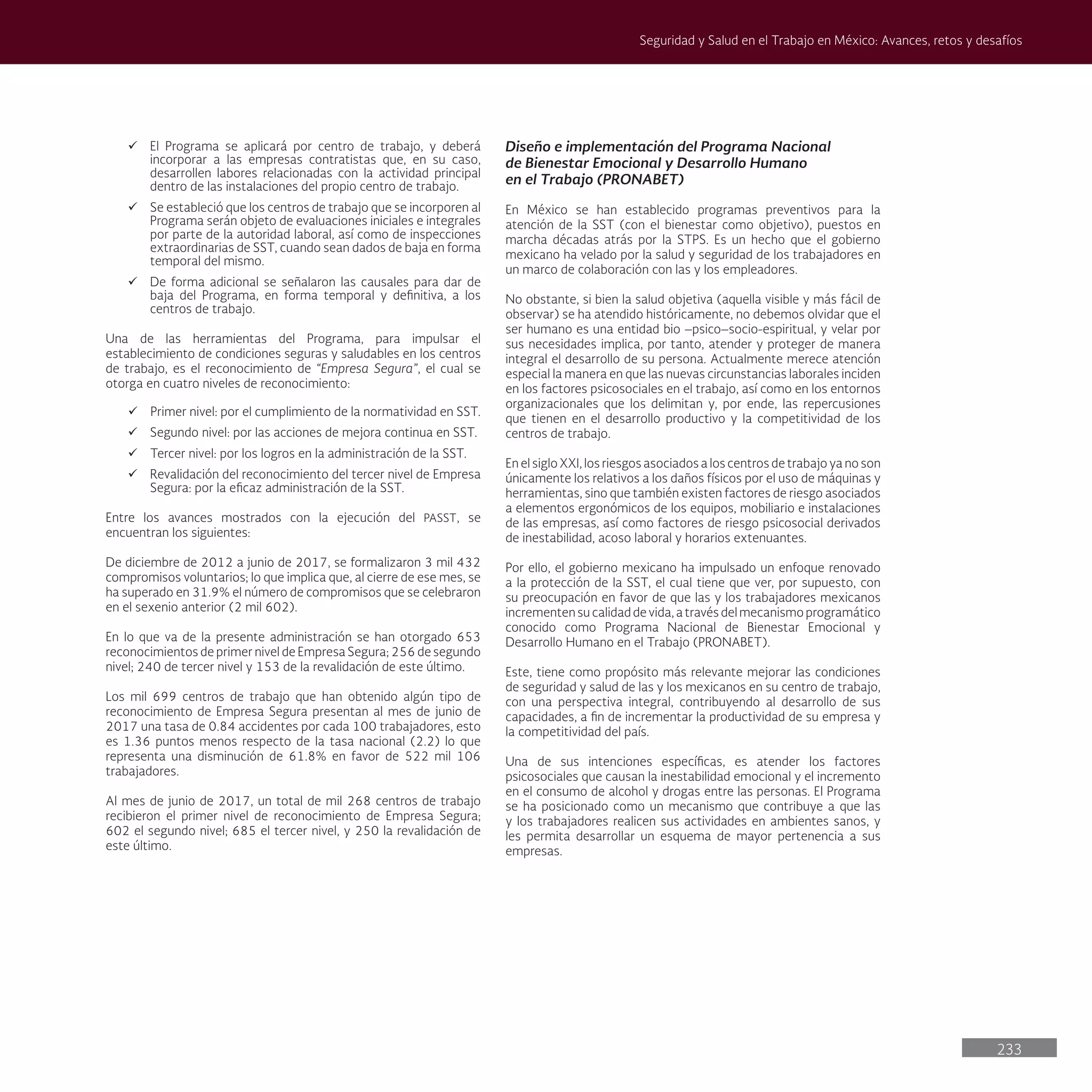 233
Seguridad y Salud en el Trabajo en México: Avances, retos y desafíos
ü El Programa se aplicará por centro de trabajo, y deberá
incorporar a las empresas contratistas que, en su caso,
desarrollen labores relacionadas con la actividad principal
dentro de las instalaciones del propio centro de trabajo.
ü Se estableció que los centros de trabajo que se incorporen al
Programa serán objeto de evaluaciones iniciales e integrales
por parte de la autoridad laboral, así como de inspecciones
extraordinarias de SST, cuando sean dados de baja en forma
temporal del mismo.
ü De forma adicional se señalaron las causales para dar de
baja del Programa, en forma temporal y definitiva, a los
centros de trabajo.
Una de las herramientas del Programa, para impulsar el
establecimiento de condiciones seguras y saludables en los centros
de trabajo, es el reconocimiento de “Empresa Segura”, el cual se
otorga en cuatro niveles de reconocimiento:
ü Primer nivel: por el cumplimiento de la normatividad en SST.
ü Segundo nivel: por las acciones de mejora continua en SST.
ü Tercer nivel: por los logros en la administración de la SST.
ü Revalidación del reconocimiento del tercer nivel de Empresa
Segura: por la eficaz administración de la SST.
Entre los avances mostrados con la ejecución del PASST, se
encuentran los siguientes:
De diciembre de 2012 a junio de 2017, se formalizaron 3 mil 432
compromisos voluntarios; lo que implica que, al cierre de ese mes, se
ha superado en 31.9% el número de compromisos que se celebraron
en el sexenio anterior (2 mil 602).
En lo que va de la presente administración se han otorgado 653
reconocimientos de primer nivel de Empresa Segura; 256 de segundo
nivel; 240 de tercer nivel y 153 de la revalidación de este último.
Los mil 699 centros de trabajo que han obtenido algún tipo de
reconocimiento de Empresa Segura presentan al mes de junio de
2017 una tasa de 0.84 accidentes por cada 100 trabajadores, esto
es 1.36 puntos menos respecto de la tasa nacional (2.2) lo que
representa una disminución de 61.8% en favor de 522 mil 106
trabajadores.
Al mes de junio de 2017, un total de mil 268 centros de trabajo
recibieron el primer nivel de reconocimiento de Empresa Segura;
602 el segundo nivel; 685 el tercer nivel, y 250 la revalidación de
este último.
Diseño e implementación del Programa Nacional
de Bienestar Emocional y Desarrollo Humano
en el Trabajo (PRONABET)
En México se han establecido programas preventivos para la
atención de la SST (con el bienestar como objetivo), puestos en
marcha décadas atrás por la STPS. Es un hecho que el gobierno
mexicano ha velado por la salud y seguridad de los trabajadores en
un marco de colaboración con las y los empleadores.
No obstante, si bien la salud objetiva (aquella visible y más fácil de
observar) se ha atendido históricamente, no debemos olvidar que el
ser humano es una entidad bio –psico–socio-espiritual, y velar por
sus necesidades implica, por tanto, atender y proteger de manera
integral el desarrollo de su persona. Actualmente merece atención
especial la manera en que las nuevas circunstancias laborales inciden
en los factores psicosociales en el trabajo, así como en los entornos
organizacionales que los delimitan y, por ende, las repercusiones
que tienen en el desarrollo productivo y la competitividad de los
centros de trabajo.
En el siglo XXI, los riesgos asociados a los centros de trabajo ya no son
únicamente los relativos a los daños físicos por el uso de máquinas y
herramientas, sino que también existen factores de riesgo asociados
a elementos ergonómicos de los equipos, mobiliario e instalaciones
de las empresas, así como factores de riesgo psicosocial derivados
de inestabilidad, acoso laboral y horarios extenuantes.
Por ello, el gobierno mexicano ha impulsado un enfoque renovado
a la protección de la SST, el cual tiene que ver, por supuesto, con
su preocupación en favor de que las y los trabajadores mexicanos
incrementen su calidad de vida, a través del mecanismo programático
conocido como Programa Nacional de Bienestar Emocional y
Desarrollo Humano en el Trabajo (PRONABET).
Este, tiene como propósito más relevante mejorar las condiciones
de seguridad y salud de las y los mexicanos en su centro de trabajo,
con una perspectiva integral, contribuyendo al desarrollo de sus
capacidades, a fin de incrementar la productividad de su empresa y
la competitividad del país.
Una de sus intenciones específicas, es atender los factores
psicosociales que causan la inestabilidad emocional y el incremento
en el consumo de alcohol y drogas entre las personas. El Programa
se ha posicionado como un mecanismo que contribuye a que las
y los trabajadores realicen sus actividades en ambientes sanos, y
les permita desarrollar un esquema de mayor pertenencia a sus
empresas.
 