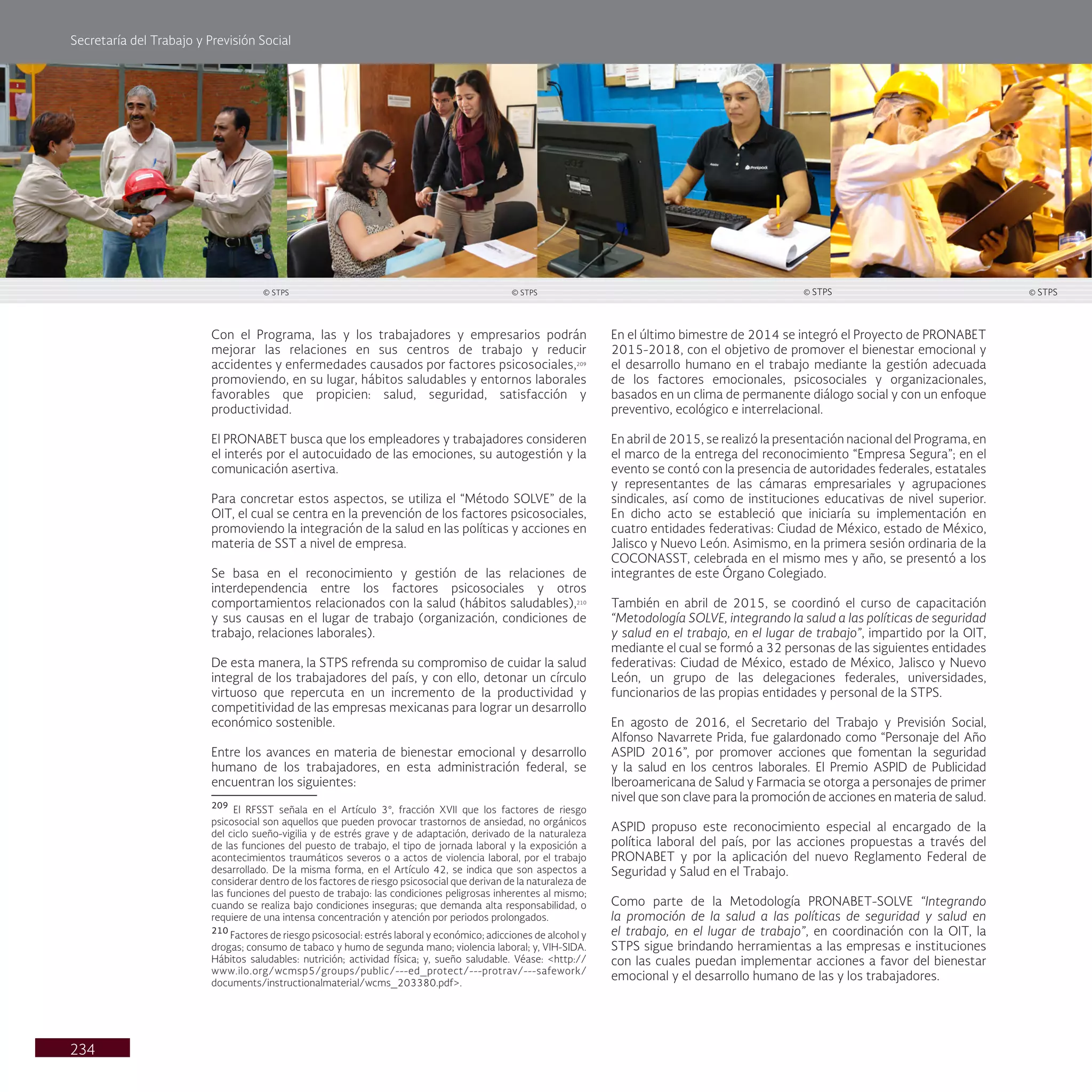 Secretaría del Trabajo y Previsión Social
234
Con el Programa, las y los trabajadores y empresarios podrán
mejorar las relaciones en sus centros de trabajo y reducir
accidentes y enfermedades causados por factores psicosociales,209
promoviendo, en su lugar, hábitos saludables y entornos laborales
favorables que propicien: salud, seguridad, satisfacción y
productividad.
El PRONABET busca que los empleadores y trabajadores consideren
el interés por el autocuidado de las emociones, su autogestión y la
comunicación asertiva.
Para concretar estos aspectos, se utiliza el “Método SOLVE” de la
OIT, el cual se centra en la prevención de los factores psicosociales,
promoviendo la integración de la salud en las políticas y acciones en
materia de SST a nivel de empresa.
Se basa en el reconocimiento y gestión de las relaciones de
interdependencia entre los factores psicosociales y otros
comportamientos relacionados con la salud (hábitos saludables),210
y sus causas en el lugar de trabajo (organización, condiciones de
trabajo, relaciones laborales).
De esta manera, la STPS refrenda su compromiso de cuidar la salud
integral de los trabajadores del país, y con ello, detonar un círculo
virtuoso que repercuta en un incremento de la productividad y
competitividad de las empresas mexicanas para lograr un desarrollo
económico sostenible.
Entre los avances en materia de bienestar emocional y desarrollo
humano de los trabajadores, en esta administración federal, se
encuentran los siguientes:
209
El RFSST señala en el Artículo 3°, fracción XVII que los factores de riesgo
psicosocial son aquellos que pueden provocar trastornos de ansiedad, no orgánicos
del ciclo sueño-vigilia y de estrés grave y de adaptación, derivado de la naturaleza
de las funciones del puesto de trabajo, el tipo de jornada laboral y la exposición a
acontecimientos traumáticos severos o a actos de violencia laboral, por el trabajo
desarrollado. De la misma forma, en el Artículo 42, se indica que son aspectos a
considerar dentro de los factores de riesgo psicosocial que derivan de la naturaleza de
las funciones del puesto de trabajo: las condiciones peligrosas inherentes al mismo;
cuando se realiza bajo condiciones inseguras; que demanda alta responsabilidad, o
requiere de una intensa concentración y atención por periodos prolongados.
210
Factores de riesgo psicosocial: estrés laboral y económico; adicciones de alcohol y
drogas; consumo de tabaco y humo de segunda mano; violencia laboral; y, VIH-SIDA.
Hábitos saludables: nutrición; actividad física; y, sueño saludable. Véase: <http://
www.ilo.org/wcmsp5/groups/public/---ed_protect/---protrav/---safework/
documents/instructionalmaterial/wcms_203380.pdf>.
En el último bimestre de 2014 se integró el Proyecto de PRONABET
2015-2018, con el objetivo de promover el bienestar emocional y
el desarrollo humano en el trabajo mediante la gestión adecuada
de los factores emocionales, psicosociales y organizacionales,
basados en un clima de permanente diálogo social y con un enfoque
preventivo, ecológico e interrelacional.
En abril de 2015, se realizó la presentación nacional del Programa, en
el marco de la entrega del reconocimiento “Empresa Segura”; en el
evento se contó con la presencia de autoridades federales, estatales
y representantes de las cámaras empresariales y agrupaciones
sindicales, así como de instituciones educativas de nivel superior.
En dicho acto se estableció que iniciaría su implementación en
cuatro entidades federativas: Ciudad de México, estado de México,
Jalisco y Nuevo León. Asimismo, en la primera sesión ordinaria de la
COCONASST, celebrada en el mismo mes y año, se presentó a los
integrantes de este Órgano Colegiado.
También en abril de 2015, se coordinó el curso de capacitación
“Metodología SOLVE, integrando la salud a las políticas de seguridad
y salud en el trabajo, en el lugar de trabajo”, impartido por la OIT,
mediante el cual se formó a 32 personas de las siguientes entidades
federativas: Ciudad de México, estado de México, Jalisco y Nuevo
León, un grupo de las delegaciones federales, universidades,
funcionarios de las propias entidades y personal de la STPS.
En agosto de 2016, el Secretario del Trabajo y Previsión Social,
Alfonso Navarrete Prida, fue galardonado como “Personaje del Año
ASPID 2016”, por promover acciones que fomentan la seguridad
y la salud en los centros laborales. El Premio ASPID de Publicidad
Iberoamericana de Salud y Farmacia se otorga a personajes de primer
nivel que son clave para la promoción de acciones en materia de salud.
ASPID propuso este reconocimiento especial al encargado de la
política laboral del país, por las acciones propuestas a través del
PRONABET y por la aplicación del nuevo Reglamento Federal de
Seguridad y Salud en el Trabajo.
Como parte de la Metodología PRONABET-SOLVE “Integrando
la promoción de la salud a las políticas de seguridad y salud en
el trabajo, en el lugar de trabajo”, en coordinación con la OIT, la
STPS sigue brindando herramientas a las empresas e instituciones
con las cuales puedan implementar acciones a favor del bienestar
emocional y el desarrollo humano de las y los trabajadores.
© STPS
© STPS © STPS © STPS
 