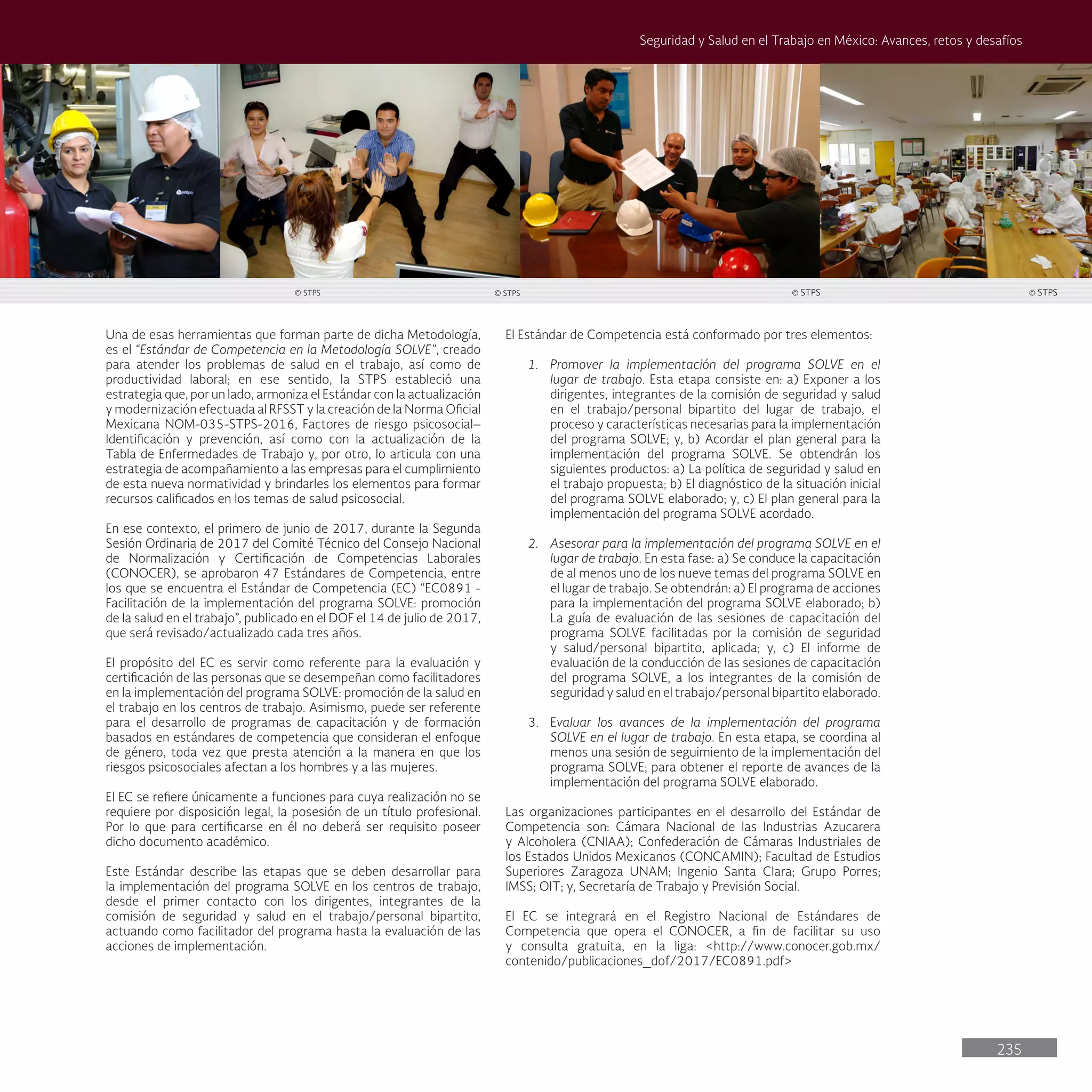235
Seguridad y Salud en el Trabajo en México: Avances, retos y desafíos
Una de esas herramientas que forman parte de dicha Metodología,
es el “Estándar de Competencia en la Metodología SOLVE”, creado
para atender los problemas de salud en el trabajo, así como de
productividad laboral; en ese sentido, la STPS estableció una
estrategia que, por un lado, armoniza el Estándar con la actualización
y modernización efectuada al RFSST y la creación de la Norma Oficial
Mexicana NOM-035-STPS-2016, Factores de riesgo psicosocial–
Identificación y prevención, así como con la actualización de la
Tabla de Enfermedades de Trabajo y, por otro, lo articula con una
estrategia de acompañamiento a las empresas para el cumplimiento
de esta nueva normatividad y brindarles los elementos para formar
recursos calificados en los temas de salud psicosocial.
En ese contexto, el primero de junio de 2017, durante la Segunda
Sesión Ordinaria de 2017 del Comité Técnico del Consejo Nacional
de Normalización y Certificación de Competencias Laborales
(CONOCER), se aprobaron 47 Estándares de Competencia, entre
los que se encuentra el Estándar de Competencia (EC) “EC0891 -
Facilitación de la implementación del programa SOLVE: promoción
de la salud en el trabajo”, publicado en el DOF el 14 de julio de 2017,
que será revisado/actualizado cada tres años.
El propósito del EC es servir como referente para la evaluación y
certificación de las personas que se desempeñan como facilitadores
en la implementación del programa SOLVE: promoción de la salud en
el trabajo en los centros de trabajo. Asimismo, puede ser referente
para el desarrollo de programas de capacitación y de formación
basados en estándares de competencia que consideran el enfoque
de género, toda vez que presta atención a la manera en que los
riesgos psicosociales afectan a los hombres y a las mujeres.
El EC se refiere únicamente a funciones para cuya realización no se
requiere por disposición legal, la posesión de un título profesional.
Por lo que para certificarse en él no deberá ser requisito poseer
dicho documento académico.
Este Estándar describe las etapas que se deben desarrollar para
la implementación del programa SOLVE en los centros de trabajo,
desde el primer contacto con los dirigentes, integrantes de la
comisión de seguridad y salud en el trabajo/personal bipartito,
actuando como facilitador del programa hasta la evaluación de las
acciones de implementación.
El Estándar de Competencia está conformado por tres elementos:
1. Promover la implementación del programa SOLVE en el
lugar de trabajo. Esta etapa consiste en: a) Exponer a los
dirigentes, integrantes de la comisión de seguridad y salud
en el trabajo/personal bipartito del lugar de trabajo, el
proceso y características necesarias para la implementación
del programa SOLVE; y, b) Acordar el plan general para la
implementación del programa SOLVE. Se obtendrán los
siguientes productos: a) La política de seguridad y salud en
el trabajo propuesta; b) El diagnóstico de la situación inicial
del programa SOLVE elaborado; y, c) El plan general para la
implementación del programa SOLVE acordado.
2. Asesorar para la implementación del programa SOLVE en el
lugar de trabajo. En esta fase: a) Se conduce la capacitación
de al menos uno de los nueve temas del programa SOLVE en
el lugar de trabajo. Se obtendrán: a) El programa de acciones
para la implementación del programa SOLVE elaborado; b)
La guía de evaluación de las sesiones de capacitación del
programa SOLVE facilitadas por la comisión de seguridad
y salud/personal bipartito, aplicada; y, c) El informe de
evaluación de la conducción de las sesiones de capacitación
del programa SOLVE, a los integrantes de la comisión de
seguridad y salud en el trabajo/personal bipartito elaborado.
3. Evaluar los avances de la implementación del programa
SOLVE en el lugar de trabajo. En esta etapa, se coordina al
menos una sesión de seguimiento de la implementación del
programa SOLVE; para obtener el reporte de avances de la
implementación del programa SOLVE elaborado.
Las organizaciones participantes en el desarrollo del Estándar de
Competencia son: Cámara Nacional de las Industrias Azucarera
y Alcoholera (CNIAA); Confederación de Cámaras Industriales de
los Estados Unidos Mexicanos (CONCAMIN); Facultad de Estudios
Superiores Zaragoza UNAM; Ingenio Santa Clara; Grupo Porres;
IMSS; OIT; y, Secretaría de Trabajo y Previsión Social.
El EC se integrará en el Registro Nacional de Estándares de
Competencia que opera el CONOCER, a fin de facilitar su uso
y consulta gratuita, en la liga: <http://www.conocer.gob.mx/
contenido/publicaciones_dof/2017/EC0891.pdf>
© STPS
© STPS © STPS © STPS
 