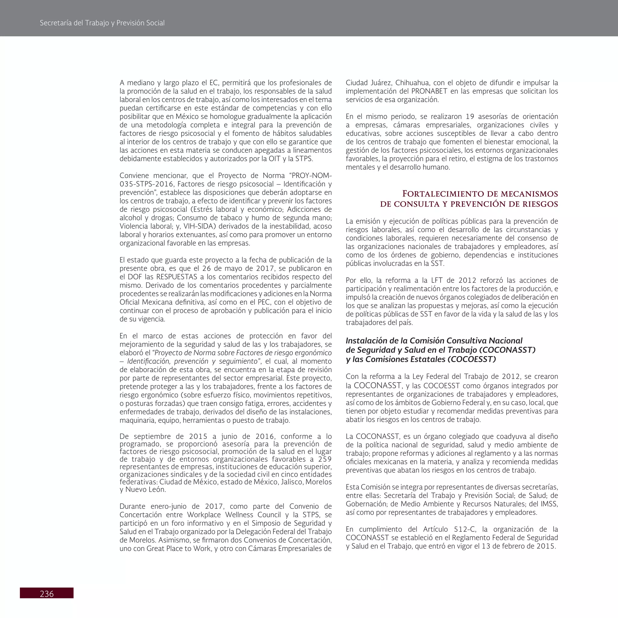 Secretaría del Trabajo y Previsión Social
236
A mediano y largo plazo el EC, permitirá que los profesionales de
la promoción de la salud en el trabajo, los responsables de la salud
laboral en los centros de trabajo, así como los interesados en el tema
puedan certificarse en este estándar de competencias y con ello
posibilitar que en México se homologue gradualmente la aplicación
de una metodología completa e integral para la prevención de
factores de riesgo psicosocial y el fomento de hábitos saludables
al interior de los centros de trabajo y que con ello se garantice que
las acciones en esta materia se conducen apegadas a lineamentos
debidamente establecidos y autorizados por la OIT y la STPS.
Conviene mencionar, que el Proyecto de Norma “PROY-NOM-
035-STPS-2016, Factores de riesgo psicosocial – Identificación y
prevención”, establece las disposiciones que deberán adoptarse en
los centros de trabajo, a efecto de identificar y prevenir los factores
de riesgo psicosocial (Estrés laboral y económico; Adicciones de
alcohol y drogas; Consumo de tabaco y humo de segunda mano;
Violencia laboral; y, VIH-SIDA) derivados de la inestabilidad, acoso
laboral y horarios extenuantes, así como para promover un entorno
organizacional favorable en las empresas.
El estado que guarda este proyecto a la fecha de publicación de la
presente obra, es que el 26 de mayo de 2017, se publicaron en
el DOF las RESPUESTAS a los comentarios recibidos respecto del
mismo. Derivado de los comentarios procedentes y parcialmente
procedentes se realizarán las modificaciones y adiciones en la Norma
Oficial Mexicana definitiva, así como en el PEC, con el objetivo de
continuar con el proceso de aprobación y publicación para el inicio
de su vigencia.
En el marco de estas acciones de protección en favor del
mejoramiento de la seguridad y salud de las y los trabajadores, se
elaboró el “Proyecto de Norma sobre Factores de riesgo ergonómico
– Identificación, prevención y seguimiento”, el cual, al momento
de elaboración de esta obra, se encuentra en la etapa de revisión
por parte de representantes del sector empresarial. Este proyecto,
pretende proteger a las y los trabajadores, frente a los factores de
riesgo ergonómico (sobre esfuerzo físico, movimientos repetitivos,
o posturas forzadas) que traen consigo fatiga, errores, accidentes y
enfermedades de trabajo, derivados del diseño de las instalaciones,
maquinaria, equipo, herramientas o puesto de trabajo.
De septiembre de 2015 a junio de 2016, conforme a lo
programado, se proporcionó asesoría para la prevención de
factores de riesgo psicosocial, promoción de la salud en el lugar
de trabajo y de entornos organizacionales favorables a 259
representantes de empresas, instituciones de educación superior,
organizaciones sindicales y de la sociedad civil en cinco entidades
federativas: Ciudad de México, estado de México, Jalisco, Morelos
y Nuevo León.
Durante enero-junio de 2017, como parte del Convenio de
Concertación entre Workplace Wellness Council y la STPS, se
participó en un foro informativo y en el Simposio de Seguridad y
Salud en el Trabajo organizado por la Delegación Federal del Trabajo
de Morelos. Asimismo, se firmaron dos Convenios de Concertación,
uno con Great Place to Work, y otro con Cámaras Empresariales de
Ciudad Juárez, Chihuahua, con el objeto de difundir e impulsar la
implementación del PRONABET en las empresas que solicitan los
servicios de esa organización.
En el mismo periodo, se realizaron 19 asesorías de orientación
a empresas, cámaras empresariales, organizaciones civiles y
educativas, sobre acciones susceptibles de llevar a cabo dentro
de los centros de trabajo que fomenten el bienestar emocional, la
gestión de los factores psicosociales, los entornos organizacionales
favorables, la proyección para el retiro, el estigma de los trastornos
mentales y el desarrollo humano.
Fortalecimiento de mecanismos
de consulta y prevención de riesgos
La emisión y ejecución de políticas públicas para la prevención de
riesgos laborales, así como el desarrollo de las circunstancias y
condiciones laborales, requieren necesariamente del consenso de
las organizaciones nacionales de trabajadores y empleadores, así
como de los órdenes de gobierno, dependencias e instituciones
públicas involucradas en la SST.
Por ello, la reforma a la LFT de 2012 reforzó las acciones de
participación y realimentación entre los factores de la producción, e
impulsó la creación de nuevos órganos colegiados de deliberación en
los que se analizan las propuestas y mejoras, así como la ejecución
de políticas públicas de SST en favor de la vida y la salud de las y los
trabajadores del país.
Instalación de la Comisión Consultiva Nacional
de Seguridad y Salud en el Trabajo (COCONASST)
y las Comisiones Estatales (COCOESST)
Con la reforma a la Ley Federal del Trabajo de 2012, se crearon
la COCONASST, y las COCOESST como órganos integrados por
representantes de organizaciones de trabajadores y empleadores,
así como de los ámbitos de Gobierno Federal y, en su caso, local, que
tienen por objeto estudiar y recomendar medidas preventivas para
abatir los riesgos en los centros de trabajo.
La COCONASST, es un órgano colegiado que coadyuva al diseño
de la política nacional de seguridad, salud y medio ambiente de
trabajo; propone reformas y adiciones al reglamento y a las normas
oficiales mexicanas en la materia, y analiza y recomienda medidas
preventivas que abatan los riesgos en los centros de trabajo.
Esta Comisión se integra por representantes de diversas secretarías,
entre ellas: Secretaría del Trabajo y Previsión Social; de Salud; de
Gobernación; de Medio Ambiente y Recursos Naturales; del IMSS,
así como por representantes de trabajadores y empleadores.
En cumplimiento del Artículo 512-C, la organización de la
COCONASST se estableció en el Reglamento Federal de Seguridad
y Salud en el Trabajo, que entró en vigor el 13 de febrero de 2015.
 