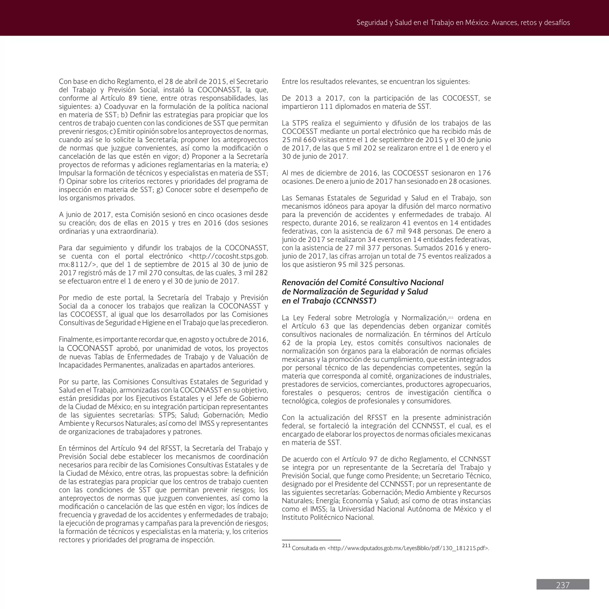 237
Seguridad y Salud en el Trabajo en México: Avances, retos y desafíos
Con base en dicho Reglamento, el 28 de abril de 2015, el Secretario
del Trabajo y Previsión Social, instaló la COCONASST, la que,
conforme al Artículo 89 tiene, entre otras responsabilidades, las
siguientes: a) Coadyuvar en la formulación de la política nacional
en materia de SST; b) Definir las estrategias para propiciar que los
centros de trabajo cuenten con las condiciones de SST que permitan
prevenir riesgos; c) Emitir opinión sobre los anteproyectos de normas,
cuando así se lo solicite la Secretaría; proponer los anteproyectos
de normas que juzgue convenientes, así como la modificación o
cancelación de las que estén en vigor; d) Proponer a la Secretaría
proyectos de reformas y adiciones reglamentarias en la materia; e)
Impulsar la formación de técnicos y especialistas en materia de SST;
f) Opinar sobre los criterios rectores y prioridades del programa de
inspección en materia de SST; g) Conocer sobre el desempeño de
los organismos privados.
A junio de 2017, esta Comisión sesionó en cinco ocasiones desde
su creación; dos de ellas en 2015 y tres en 2016 (dos sesiones
ordinarias y una extraordinaria).
Para dar seguimiento y difundir los trabajos de la COCONASST,
se cuenta con el portal electrónico <http://cocosht.stps.gob.
mx:8112/>, que del 1 de septiembre de 2015 al 30 de junio de
2017 registró más de 17 mil 270 consultas, de las cuales, 3 mil 282
se efectuaron entre el 1 de enero y el 30 de junio de 2017.
Por medio de este portal, la Secretaría del Trabajo y Previsión
Social da a conocer los trabajos que realizan la COCONASST y
las COCOESST, al igual que los desarrollados por las Comisiones
Consultivas de Seguridad e Higiene en el Trabajo que las precedieron.
Finalmente, es importante recordar que, en agosto y octubre de 2016,
la COCONASST aprobó, por unanimidad de votos, los proyectos
de nuevas Tablas de Enfermedades de Trabajo y de Valuación de
Incapacidades Permanentes, analizadas en apartados anteriores.
Por su parte, las Comisiones Consultivas Estatales de Seguridad y
Salud en el Trabajo, armonizadas con la COCONASST en su objetivo,
están presididas por los Ejecutivos Estatales y el Jefe de Gobierno
de la Ciudad de México; en su integración participan representantes
de las siguientes secretarías: STPS; Salud; Gobernación; Medio
Ambiente y Recursos Naturales; así como del IMSS y representantes
de organizaciones de trabajadores y patrones.
En términos del Artículo 94 del RFSST, la Secretaría del Trabajo y
Previsión Social debe establecer los mecanismos de coordinación
necesarios para recibir de las Comisiones Consultivas Estatales y de
la Ciudad de México, entre otras, las propuestas sobre: la definición
de las estrategias para propiciar que los centros de trabajo cuenten
con las condiciones de SST que permitan prevenir riesgos; los
anteproyectos de normas que juzguen convenientes, así como la
modificación o cancelación de las que estén en vigor; los índices de
frecuencia y gravedad de los accidentes y enfermedades de trabajo;
la ejecución de programas y campañas para la prevención de riesgos;
la formación de técnicos y especialistas en la materia; y, los criterios
rectores y prioridades del programa de inspección.
Entre los resultados relevantes, se encuentran los siguientes:
De 2013 a 2017, con la participación de las COCOESST, se
impartieron 111 diplomados en materia de SST.
La STPS realiza el seguimiento y difusión de los trabajos de las
COCOESST mediante un portal electrónico que ha recibido más de
25 mil 660 visitas entre el 1 de septiembre de 2015 y el 30 de junio
de 2017, de las que 5 mil 202 se realizaron entre el 1 de enero y el
30 de junio de 2017.
Al mes de diciembre de 2016, las COCOESST sesionaron en 176
ocasiones. De enero a junio de 2017 han sesionado en 28 ocasiones.
Las Semanas Estatales de Seguridad y Salud en el Trabajo, son
mecanismos idóneos para apoyar la difusión del marco normativo
para la prevención de accidentes y enfermedades de trabajo. Al
respecto, durante 2016, se realizaron 41 eventos en 14 entidades
federativas, con la asistencia de 67 mil 948 personas. De enero a
junio de 2017 se realizaron 34 eventos en 14 entidades federativas,
con la asistencia de 27 mil 377 personas. Sumados 2016 y enero-
junio de 2017, las cifras arrojan un total de 75 eventos realizados a
los que asistieron 95 mil 325 personas.
Renovación del Comité Consultivo Nacional
de Normalización de Seguridad y Salud
en el Trabajo (CCNNSST)
La Ley Federal sobre Metrología y Normalización,211
ordena en
el Artículo 63 que las dependencias deben organizar comités
consultivos nacionales de normalización. En términos del Artículo
62 de la propia Ley, estos comités consultivos nacionales de
normalización son órganos para la elaboración de normas oficiales
mexicanas y la promoción de su cumplimiento, que están integrados
por personal técnico de las dependencias competentes, según la
materia que corresponda al comité, organizaciones de industriales,
prestadores de servicios, comerciantes, productores agropecuarios,
forestales o pesqueros; centros de investigación científica o
tecnológica, colegios de profesionales y consumidores.
Con la actualización del RFSST en la presente administración
federal, se fortaleció la integración del CCNNSST, el cual, es el
encargado de elaborar los proyectos de normas oficiales mexicanas
en materia de SST.
De acuerdo con el Artículo 97 de dicho Reglamento, el CCNNSST
se integra por un representante de la Secretaría del Trabajo y
Previsión Social, que funge como Presidente; un Secretario Técnico,
designado por el Presidente del CCNNSST; por un representante de
las siguientes secretarías: Gobernación; Medio Ambiente y Recursos
Naturales; Energía; Economía y Salud; así como de otras instancias
como el IMSS; la Universidad Nacional Autónoma de México y el
Instituto Politécnico Nacional.
211
Consultada en: <http://www.diputados.gob.mx/LeyesBiblio/pdf/130_181215.pdf>.
 