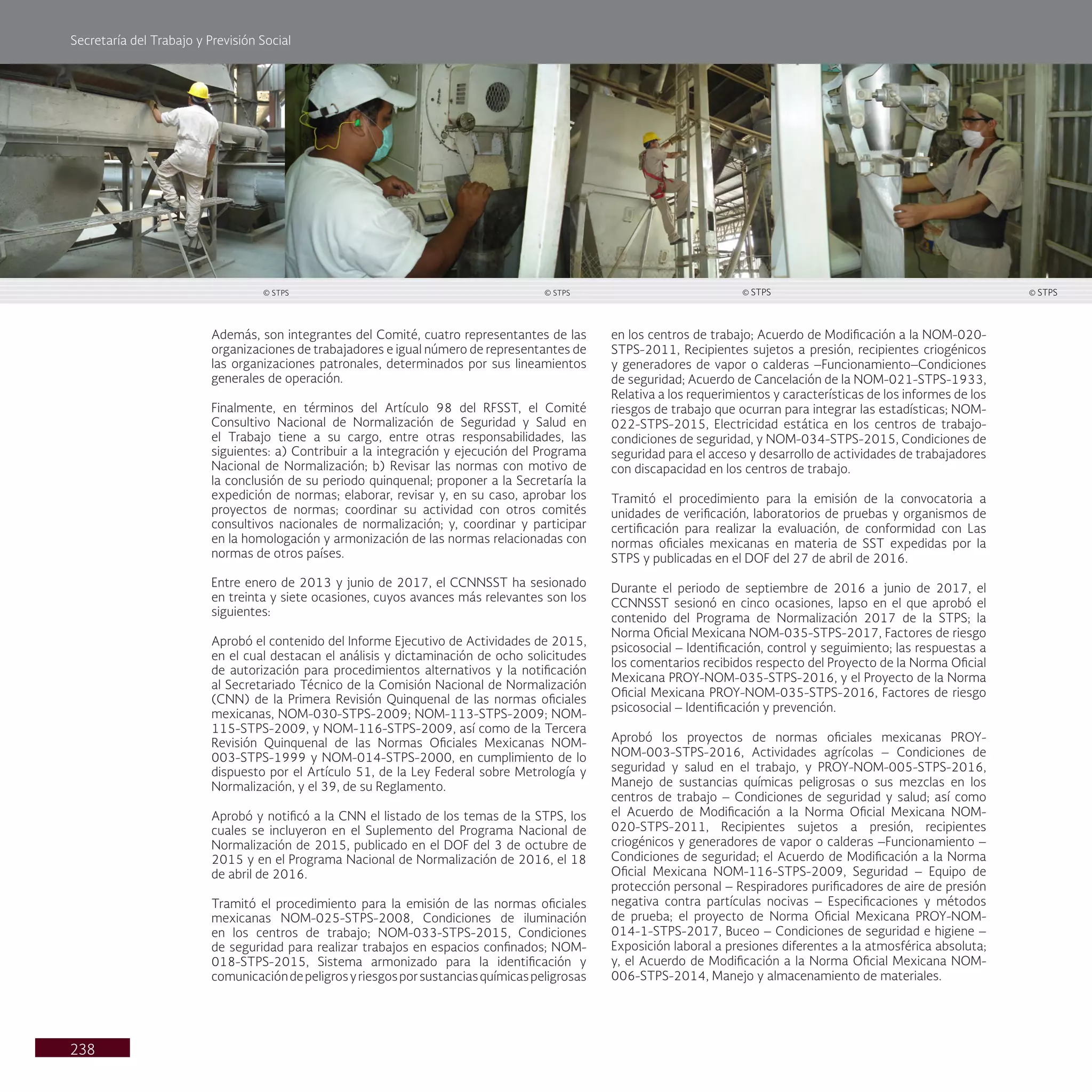 Secretaría del Trabajo y Previsión Social
238
en los centros de trabajo; Acuerdo de Modificación a la NOM-020-
STPS-2011, Recipientes sujetos a presión, recipientes criogénicos
y generadores de vapor o calderas –Funcionamiento–Condiciones
de seguridad; Acuerdo de Cancelación de la NOM-021-STPS-1933,
Relativa a los requerimientos y características de los informes de los
riesgos de trabajo que ocurran para integrar las estadísticas; NOM-
022-STPS-2015, Electricidad estática en los centros de trabajo-
condiciones de seguridad, y NOM-034-STPS-2015, Condiciones de
seguridad para el acceso y desarrollo de actividades de trabajadores
con discapacidad en los centros de trabajo.
Tramitó el procedimiento para la emisión de la convocatoria a
unidades de verificación, laboratorios de pruebas y organismos de
certificación para realizar la evaluación, de conformidad con Las
normas oficiales mexicanas en materia de SST expedidas por la
STPS y publicadas en el DOF del 27 de abril de 2016.
Durante el periodo de septiembre de 2016 a junio de 2017, el
CCNNSST sesionó en cinco ocasiones, lapso en el que aprobó el
contenido del Programa de Normalización 2017 de la STPS; la
Norma Oficial Mexicana NOM-035-STPS-2017, Factores de riesgo
psicosocial – Identificación, control y seguimiento; las respuestas a
los comentarios recibidos respecto del Proyecto de la Norma Oficial
Mexicana PROY-NOM-035-STPS-2016, y el Proyecto de la Norma
Oficial Mexicana PROY-NOM-035-STPS-2016, Factores de riesgo
psicosocial – Identificación y prevención.
Aprobó los proyectos de normas oficiales mexicanas PROY-
NOM-003-STPS-2016, Actividades agrícolas – Condiciones de
seguridad y salud en el trabajo, y PROY-NOM-005-STPS-2016,
Manejo de sustancias químicas peligrosas o sus mezclas en los
centros de trabajo – Condiciones de seguridad y salud; así como
el Acuerdo de Modificación a la Norma Oficial Mexicana NOM-
020-STPS-2011, Recipientes sujetos a presión, recipientes
criogénicos y generadores de vapor o calderas –Funcionamiento –
Condiciones de seguridad; el Acuerdo de Modificación a la Norma
Oficial Mexicana NOM-116-STPS-2009, Seguridad – Equipo de
protección personal – Respiradores purificadores de aire de presión
negativa contra partículas nocivas – Especificaciones y métodos
de prueba; el proyecto de Norma Oficial Mexicana PROY-NOM-
014-1-STPS-2017, Buceo – Condiciones de seguridad e higiene –
Exposición laboral a presiones diferentes a la atmosférica absoluta;
y, el Acuerdo de Modificación a la Norma Oficial Mexicana NOM-
006-STPS-2014, Manejo y almacenamiento de materiales.
Además, son integrantes del Comité, cuatro representantes de las
organizaciones de trabajadores e igual número de representantes de
las organizaciones patronales, determinados por sus lineamientos
generales de operación.
Finalmente, en términos del Artículo 98 del RFSST, el Comité
Consultivo Nacional de Normalización de Seguridad y Salud en
el Trabajo tiene a su cargo, entre otras responsabilidades, las
siguientes: a) Contribuir a la integración y ejecución del Programa
Nacional de Normalización; b) Revisar las normas con motivo de
la conclusión de su periodo quinquenal; proponer a la Secretaría la
expedición de normas; elaborar, revisar y, en su caso, aprobar los
proyectos de normas; coordinar su actividad con otros comités
consultivos nacionales de normalización; y, coordinar y participar
en la homologación y armonización de las normas relacionadas con
normas de otros países.
Entre enero de 2013 y junio de 2017, el CCNNSST ha sesionado
en treinta y siete ocasiones, cuyos avances más relevantes son los
siguientes:
Aprobó el contenido del Informe Ejecutivo de Actividades de 2015,
en el cual destacan el análisis y dictaminación de ocho solicitudes
de autorización para procedimientos alternativos y la notificación
al Secretariado Técnico de la Comisión Nacional de Normalización
(CNN) de la Primera Revisión Quinquenal de las normas oficiales
mexicanas, NOM-030-STPS-2009; NOM-113-STPS-2009; NOM-
115-STPS-2009, y NOM-116-STPS-2009, así como de la Tercera
Revisión Quinquenal de las Normas Oficiales Mexicanas NOM-
003-STPS-1999 y NOM-014-STPS-2000, en cumplimiento de lo
dispuesto por el Artículo 51, de la Ley Federal sobre Metrología y
Normalización, y el 39, de su Reglamento.
Aprobó y notificó a la CNN el listado de los temas de la STPS, los
cuales se incluyeron en el Suplemento del Programa Nacional de
Normalización de 2015, publicado en el DOF del 3 de octubre de
2015 y en el Programa Nacional de Normalización de 2016, el 18
de abril de 2016.
Tramitó el procedimiento para la emisión de las normas oficiales
mexicanas NOM-025-STPS-2008, Condiciones de iluminación
en los centros de trabajo; NOM-033-STPS-2015, Condiciones
de seguridad para realizar trabajos en espacios confinados; NOM-
018-STPS-2015, Sistema armonizado para la identificación y
comunicacióndepeligrosyriesgosporsustanciasquímicaspeligrosas
© STPS
© STPS © STPS © STPS
 