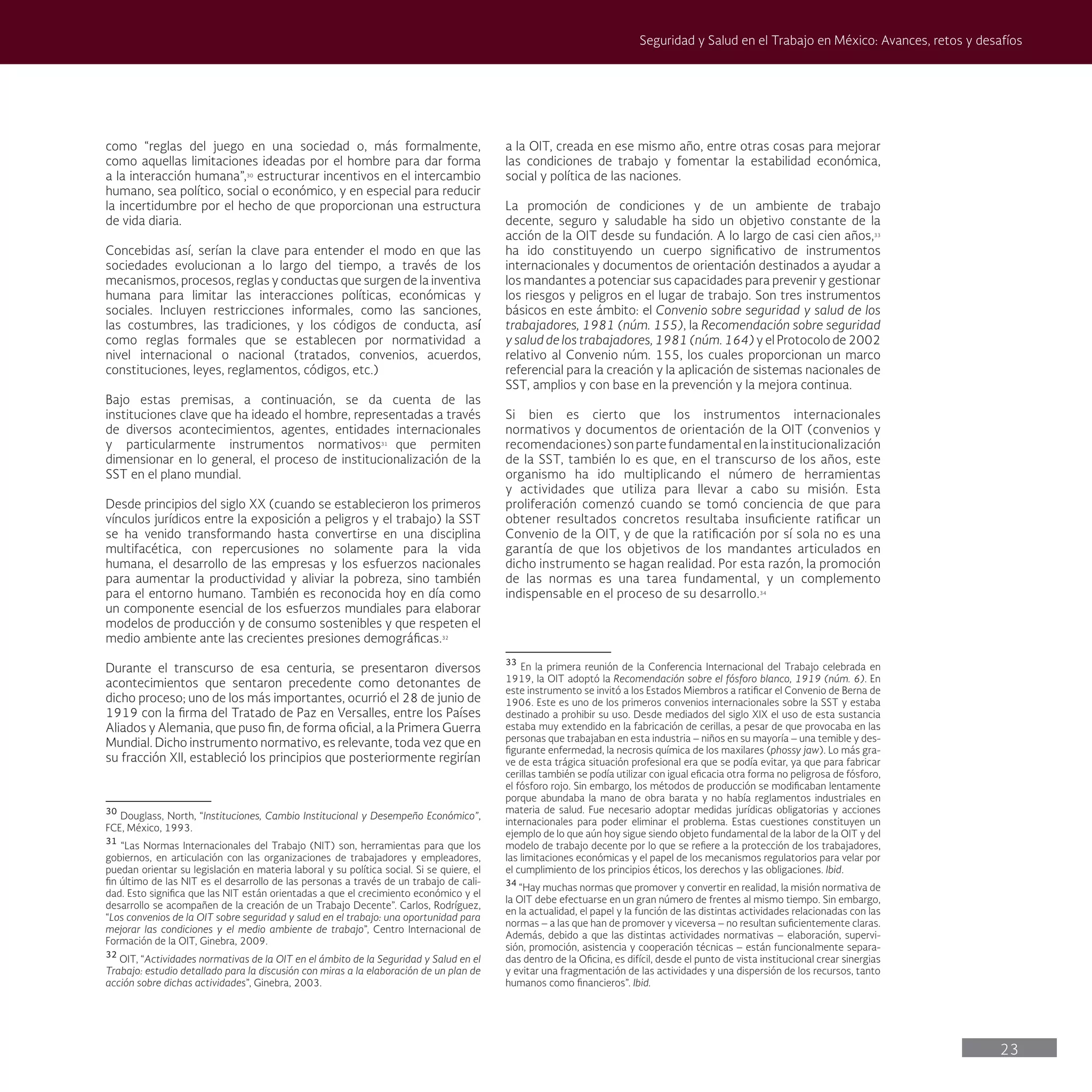 23
Seguridad y Salud en el Trabajo en México: Avances, retos y desafíos
a la OIT, creada en ese mismo año, entre otras cosas para mejorar
las condiciones de trabajo y fomentar la estabilidad económica,
social y política de las naciones.
La promoción de condiciones y de un ambiente de trabajo
decente, seguro y saludable ha sido un objetivo constante de la
acción de la OIT desde su fundación. A lo largo de casi cien años,33
ha ido constituyendo un cuerpo significativo de instrumentos
internacionales y documentos de orientación destinados a ayudar a
los mandantes a potenciar sus capacidades para prevenir y gestionar
los riesgos y peligros en el lugar de trabajo. Son tres instrumentos
básicos en este ámbito: el Convenio sobre seguridad y salud de los
trabajadores, 1981 (núm. 155), la Recomendación sobre seguridad
y salud de los trabajadores, 1981 (núm. 164) y el Protocolo de 2002
relativo al Convenio núm. 155, los cuales proporcionan un marco
referencial para la creación y la aplicación de sistemas nacionales de
SST, amplios y con base en la prevención y la mejora continua.
Si bien es cierto que los instrumentos internacionales
normativos y documentos de orientación de la OIT (convenios y
recomendaciones) son parte fundamental en la institucionalización
de la SST, también lo es que, en el transcurso de los años, este
organismo ha ido multiplicando el número de herramientas
y actividades que utiliza para llevar a cabo su misión. Esta
proliferación comenzó cuando se tomó conciencia de que para
obtener resultados concretos resultaba insuficiente ratificar un
Convenio de la OIT, y de que la ratificación por sí sola no es una
garantía de que los objetivos de los mandantes articulados en
dicho instrumento se hagan realidad. Por esta razón, la promoción
de las normas es una tarea fundamental, y un complemento
indispensable en el proceso de su desarrollo.34
33
En la primera reunión de la Conferencia Internacional del Trabajo celebrada en
1919, la OIT adoptó la Recomendación sobre el fósforo blanco, 1919 (núm. 6). En
este instrumento se invitó a los Estados Miembros a ratificar el Convenio de Berna de
1906. Este es uno de los primeros convenios internacionales sobre la SST y estaba
destinado a prohibir su uso. Desde mediados del siglo XIX el uso de esta sustancia
estaba muy extendido en la fabricación de cerillas, a pesar de que provocaba en las
personas que trabajaban en esta industria – niños en su mayoría – una temible y des-
figurante enfermedad, la necrosis química de los maxilares (phossy jaw). Lo más gra-
ve de esta trágica situación profesional era que se podía evitar, ya que para fabricar
cerillas también se podía utilizar con igual eficacia otra forma no peligrosa de fósforo,
el fósforo rojo. Sin embargo, los métodos de producción se modificaban lentamente
porque abundaba la mano de obra barata y no había reglamentos industriales en
materia de salud. Fue necesario adoptar medidas jurídicas obligatorias y acciones
internacionales para poder eliminar el problema. Estas cuestiones constituyen un
ejemplo de lo que aún hoy sigue siendo objeto fundamental de la labor de la OIT y del
modelo de trabajo decente por lo que se refiere a la protección de los trabajadores,
las limitaciones económicas y el papel de los mecanismos regulatorios para velar por
el cumplimiento de los principios éticos, los derechos y las obligaciones. Ibid.
34
“Hay muchas normas que promover y convertir en realidad, la misión normativa de
la OIT debe efectuarse en un gran número de frentes al mismo tiempo. Sin embargo,
en la actualidad, el papel y la función de las distintas actividades relacionadas con las
normas – a las que han de promover y viceversa – no resultan suficientemente claras.
Además, debido a que las distintas actividades normativas – elaboración, supervi-
sión, promoción, asistencia y cooperación técnicas – están funcionalmente separa-
das dentro de la Oficina, es difícil, desde el punto de vista institucional crear sinergias
y evitar una fragmentación de las actividades y una dispersión de los recursos, tanto
humanos como financieros”. Ibid.
como “reglas del juego en una sociedad o, más formalmente,
como aquellas limitaciones ideadas por el hombre para dar forma
a la interacción humana”,30
estructurar incentivos en el intercambio
humano, sea político, social o económico, y en especial para reducir
la incertidumbre por el hecho de que proporcionan una estructura
de vida diaria.
Concebidas así, serían la clave para entender el modo en que las
sociedades evolucionan a lo largo del tiempo, a través de los
mecanismos, procesos, reglas y conductas que surgen de la inventiva
humana para limitar las interacciones políticas, económicas y
sociales. Incluyen restricciones informales, como las sanciones,
las costumbres, las tradiciones, y los códigos de conducta, así
como reglas formales que se establecen por normatividad a
nivel internacional o nacional (tratados, convenios, acuerdos,
constituciones, leyes, reglamentos, códigos, etc.)
Bajo estas premisas, a continuación, se da cuenta de las
instituciones clave que ha ideado el hombre, representadas a través
de diversos acontecimientos, agentes, entidades internacionales
y particularmente instrumentos normativos31
que permiten
dimensionar en lo general, el proceso de institucionalización de la
SST en el plano mundial.
Desde principios del siglo XX (cuando se establecieron los primeros
vínculos jurídicos entre la exposición a peligros y el trabajo) la SST
se ha venido transformando hasta convertirse en una disciplina
multifacética, con repercusiones no solamente para la vida
humana, el desarrollo de las empresas y los esfuerzos nacionales
para aumentar la productividad y aliviar la pobreza, sino también
para el entorno humano. También es reconocida hoy en día como
un componente esencial de los esfuerzos mundiales para elaborar
modelos de producción y de consumo sostenibles y que respeten el
medio ambiente ante las crecientes presiones demográficas.32
Durante el transcurso de esa centuria, se presentaron diversos
acontecimientos que sentaron precedente como detonantes de
dicho proceso; uno de los más importantes, ocurrió el 28 de junio de
1919 con la firma del Tratado de Paz en Versalles, entre los Países
Aliados y Alemania, que puso fin, de forma oficial, a la Primera Guerra
Mundial. Dicho instrumento normativo, es relevante, toda vez que en
su fracción XII, estableció los principios que posteriormente regirían
30
Douglass, North, “Instituciones, Cambio Institucional y Desempeño Económico”,
FCE, México, 1993.
31
“Las Normas Internacionales del Trabajo (NIT) son, herramientas para que los
gobiernos, en articulación con las organizaciones de trabajadores y empleadores,
puedan orientar su legislación en materia laboral y su política social. Si se quiere, el
fin último de las NIT es el desarrollo de las personas a través de un trabajo de cali-
dad. Esto significa que las NIT están orientadas a que el crecimiento económico y el
desarrollo se acompañen de la creación de un Trabajo Decente”. Carlos, Rodríguez,
“Los convenios de la OIT sobre seguridad y salud en el trabajo: una oportunidad para
mejorar las condiciones y el medio ambiente de trabajo”, Centro Internacional de
Formación de la OIT, Ginebra, 2009.
32
OIT, “Actividades normativas de la OIT en el ámbito de la Seguridad y Salud en el
Trabajo: estudio detallado para la discusión con miras a la elaboración de un plan de
acción sobre dichas actividades”, Ginebra, 2003.
 