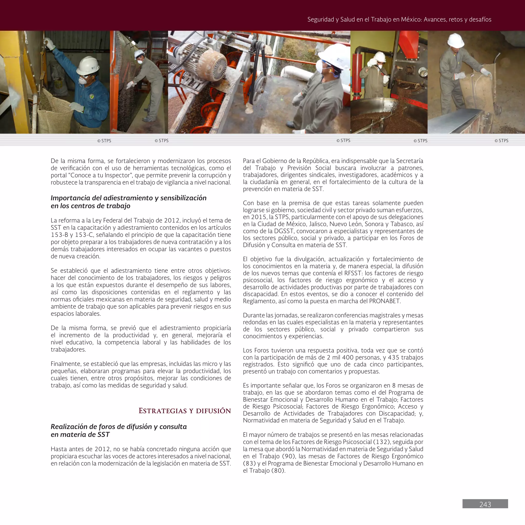 243
Seguridad y Salud en el Trabajo en México: Avances, retos y desafíos
Para el Gobierno de la República, era indispensable que la Secretaría
del Trabajo y Previsión Social buscara involucrar a patrones,
trabajadores, dirigentes sindicales, investigadores, académicos y a
la ciudadanía en general, en el fortalecimiento de la cultura de la
prevención en materia de SST.
Con base en la premisa de que estas tareas solamente pueden
lograrse si gobierno, sociedad civil y sector privado suman esfuerzos,
en 2015, la STPS, particularmente con el apoyo de sus delegaciones
en la Ciudad de México, Jalisco, Nuevo León, Sonora y Tabasco, así
como de la DGSST, convocaron a especialistas y representantes de
los sectores público, social y privado, a participar en los Foros de
Difusión y Consulta en materia de SST.
El objetivo fue la divulgación, actualización y fortalecimiento de
los conocimientos en la materia y, de manera especial, la difusión
de los nuevos temas que contenía el RFSST: los factores de riesgo
psicosocial, los factores de riesgo ergonómico y el acceso y
desarrollo de actividades productivas por parte de trabajadores con
discapacidad. En estos eventos, se dio a conocer el contenido del
Reglamento, así como la puesta en marcha del PRONABET.
Durante las jornadas, se realizaron conferencias magistrales y mesas
redondas en las cuales especialistas en la materia y representantes
de los sectores público, social y privado compartieron sus
conocimientos y experiencias.
Los Foros tuvieron una respuesta positiva, toda vez que se contó
con la participación de más de 2 mil 400 personas, y 435 trabajos
registrados. Esto significó que uno de cada cinco participantes,
presentó un trabajo con comentarios y propuestas.
Es importante señalar que, los Foros se organizaron en 8 mesas de
trabajo, en las que se abordaron temas como el del Programa de
Bienestar Emocional y Desarrollo Humano en el Trabajo; Factores
de Riesgo Psicosocial; Factores de Riesgo Ergonómico; Acceso y
Desarrollo de Actividades de Trabajadores con Discapacidad; y,
Normatividad en materia de Seguridad y Salud en el Trabajo.
El mayor número de trabajos se presentó en las mesas relacionadas
con el tema de los Factores de Riesgo Psicosocial (132), seguida por
la mesa que abordó la Normatividad en materia de Seguridad y Salud
en el Trabajo (90), las mesas de Factores de Riesgo Ergonómico
(83) y el Programa de Bienestar Emocional y Desarrollo Humano en
el Trabajo (80).
De la misma forma, se fortalecieron y modernizaron los procesos
de verificación con el uso de herramientas tecnológicas, como el
portal “Conoce a tu Inspector”, que permite prevenir la corrupción y
robustece la transparencia en el trabajo de vigilancia a nivel nacional.
Importancia del adiestramiento y sensibilización
en los centros de trabajo
La reforma a la Ley Federal del Trabajo de 2012, incluyó el tema de
SST en la capacitación y adiestramiento contenidos en los artículos
153-B y 153-C, señalando el principio de que la capacitación tiene
por objeto preparar a los trabajadores de nueva contratación y a los
demás trabajadores interesados en ocupar las vacantes o puestos
de nueva creación.
Se estableció que el adiestramiento tiene entre otros objetivos:
hacer del conocimiento de los trabajadores, los riesgos y peligros
a los que están expuestos durante el desempeño de sus labores,
así como las disposiciones contenidas en el reglamento y las
normas oficiales mexicanas en materia de seguridad, salud y medio
ambiente de trabajo que son aplicables para prevenir riesgos en sus
espacios laborales.
De la misma forma, se previó que el adiestramiento propiciaría
el incremento de la productividad y, en general, mejoraría el
nivel educativo, la competencia laboral y las habilidades de los
trabajadores.
Finalmente, se estableció que las empresas, incluidas las micro y las
pequeñas, elaboraran programas para elevar la productividad, los
cuales tienen, entre otros propósitos, mejorar las condiciones de
trabajo, así como las medidas de seguridad y salud.
Estrategias y difusión
Realización de foros de difusión y consulta
en materia de SST
Hasta antes de 2012, no se había concretado ninguna acción que
propiciara escuchar las voces de actores interesados a nivel nacional,
en relación con la modernización de la legislación en materia de SST.
© STPS
© STPS
© STPS © STPS © STPS
 