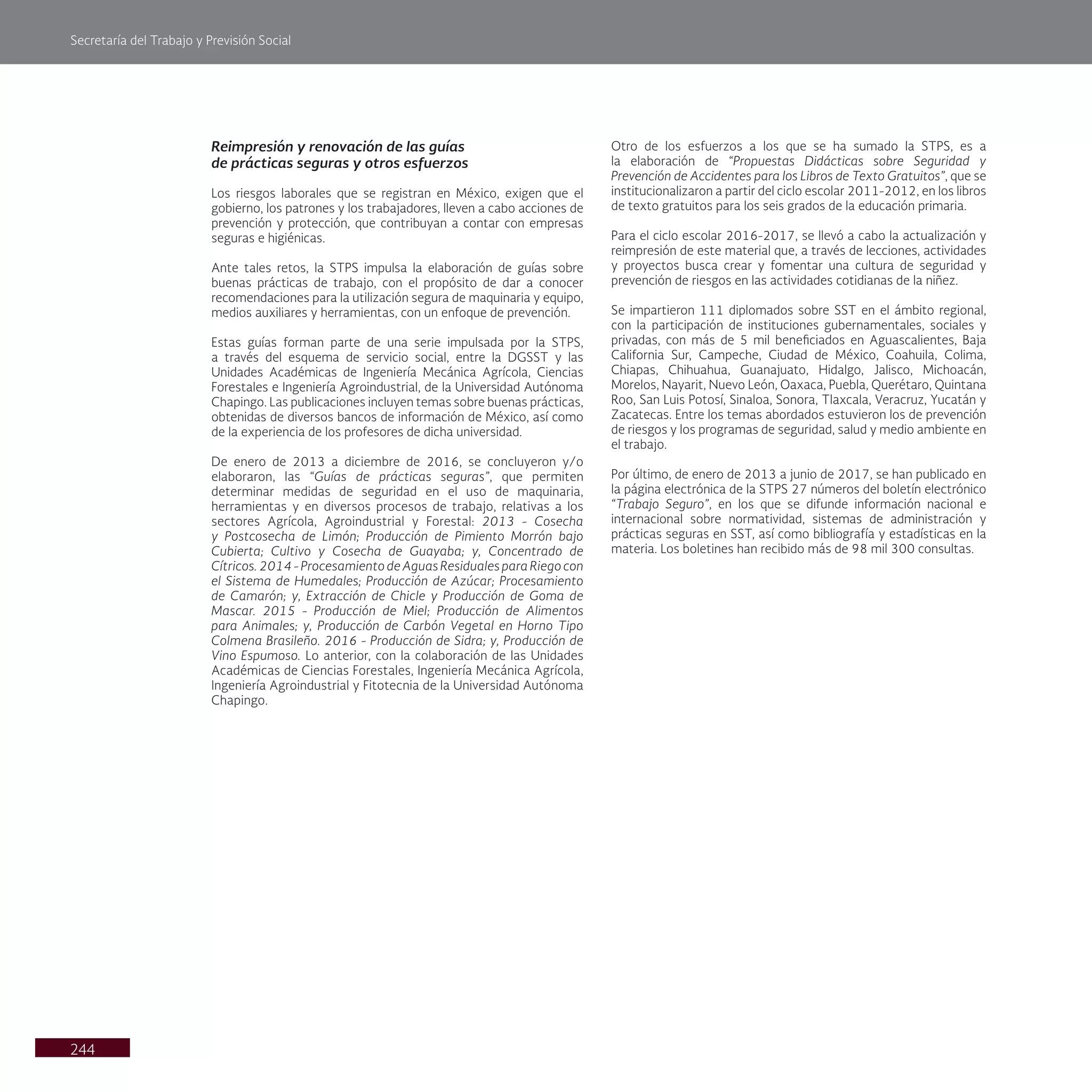 Secretaría del Trabajo y Previsión Social
244
Otro de los esfuerzos a los que se ha sumado la STPS, es a
la elaboración de “Propuestas Didácticas sobre Seguridad y
Prevención de Accidentes para los Libros de Texto Gratuitos”, que se
institucionalizaron a partir del ciclo escolar 2011-2012, en los libros
de texto gratuitos para los seis grados de la educación primaria.
Para el ciclo escolar 2016-2017, se llevó a cabo la actualización y
reimpresión de este material que, a través de lecciones, actividades
y proyectos busca crear y fomentar una cultura de seguridad y
prevención de riesgos en las actividades cotidianas de la niñez.
Se impartieron 111 diplomados sobre SST en el ámbito regional,
con la participación de instituciones gubernamentales, sociales y
privadas, con más de 5 mil beneficiados en Aguascalientes, Baja
California Sur, Campeche, Ciudad de México, Coahuila, Colima,
Chiapas, Chihuahua, Guanajuato, Hidalgo, Jalisco, Michoacán,
Morelos, Nayarit, Nuevo León, Oaxaca, Puebla, Querétaro, Quintana
Roo, San Luis Potosí, Sinaloa, Sonora, Tlaxcala, Veracruz, Yucatán y
Zacatecas. Entre los temas abordados estuvieron los de prevención
de riesgos y los programas de seguridad, salud y medio ambiente en
el trabajo.
Por último, de enero de 2013 a junio de 2017, se han publicado en
la página electrónica de la STPS 27 números del boletín electrónico
“Trabajo Seguro”, en los que se difunde información nacional e
internacional sobre normatividad, sistemas de administración y
prácticas seguras en SST, así como bibliografía y estadísticas en la
materia. Los boletines han recibido más de 98 mil 300 consultas.
Reimpresión y renovación de las guías
de prácticas seguras y otros esfuerzos
Los riesgos laborales que se registran en México, exigen que el
gobierno, los patrones y los trabajadores, lleven a cabo acciones de
prevención y protección, que contribuyan a contar con empresas
seguras e higiénicas.
Ante tales retos, la STPS impulsa la elaboración de guías sobre
buenas prácticas de trabajo, con el propósito de dar a conocer
recomendaciones para la utilización segura de maquinaria y equipo,
medios auxiliares y herramientas, con un enfoque de prevención.
Estas guías forman parte de una serie impulsada por la STPS,
a través del esquema de servicio social, entre la DGSST y las
Unidades Académicas de Ingeniería Mecánica Agrícola, Ciencias
Forestales e Ingeniería Agroindustrial, de la Universidad Autónoma
Chapingo. Las publicaciones incluyen temas sobre buenas prácticas,
obtenidas de diversos bancos de información de México, así como
de la experiencia de los profesores de dicha universidad.
De enero de 2013 a diciembre de 2016, se concluyeron y/o
elaboraron, las “Guías de prácticas seguras”, que permiten
determinar medidas de seguridad en el uso de maquinaria,
herramientas y en diversos procesos de trabajo, relativas a los
sectores Agrícola, Agroindustrial y Forestal: 2013 - Cosecha
y Postcosecha de Limón; Producción de Pimiento Morrón bajo
Cubierta; Cultivo y Cosecha de Guayaba; y, Concentrado de
Cítricos. 2014 - Procesamiento de Aguas Residuales para Riego con
el Sistema de Humedales; Producción de Azúcar; Procesamiento
de Camarón; y, Extracción de Chicle y Producción de Goma de
Mascar. 2015 - Producción de Miel; Producción de Alimentos
para Animales; y, Producción de Carbón Vegetal en Horno Tipo
Colmena Brasileño. 2016 - Producción de Sidra; y, Producción de
Vino Espumoso. Lo anterior, con la colaboración de las Unidades
Académicas de Ciencias Forestales, Ingeniería Mecánica Agrícola,
Ingeniería Agroindustrial y Fitotecnia de la Universidad Autónoma
Chapingo.
 