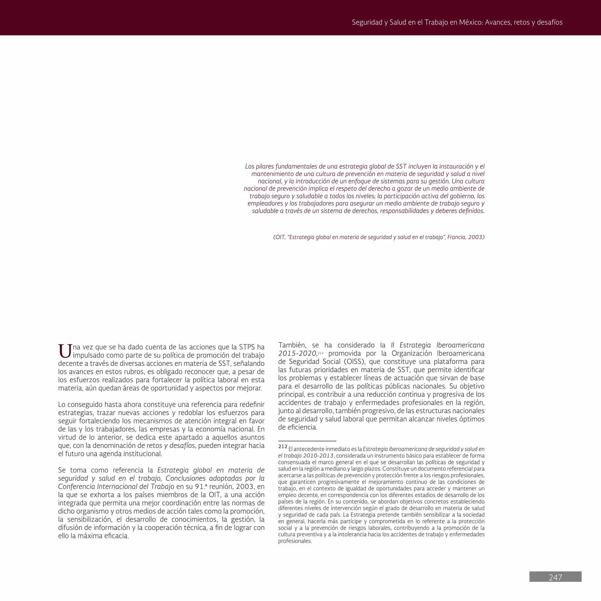 247
Seguridad y Salud en el Trabajo en México: Avances, retos y desafíos
Los pilares fundamentales de una estrategia global de SST incluyen la instauración y el
mantenimiento de una cultura de prevención en materia de seguridad y salud a nivel
nacional, y la introducción de un enfoque de sistemas para su gestión. Una cultura
nacional de prevención implica el respeto del derecho a gozar de un medio ambiente de
trabajo seguro y saludable a todos los niveles; la participación activa del gobierno, los
empleadores y los trabajadores para asegurar un medio ambiente de trabajo seguro y
saludable a través de un sistema de derechos, responsabilidades y deberes definidos.
(OIT, "Estrategia global en materia de seguridad y salud en el trabajo", Francia, 2003)
Una vez que se ha dado cuenta de las acciones que la STPS ha
impulsado como parte de su política de promoción del trabajo
decente a través de diversas acciones en materia de SST, señalando
los avances en estos rubros, es obligado reconocer que, a pesar de
los esfuerzos realizados para fortalecer la política laboral en esta
materia, aún quedan áreas de oportunidad y aspectos por mejorar.
Lo conseguido hasta ahora constituye una referencia para redefinir
estrategias, trazar nuevas acciones y redoblar los esfuerzos para
seguir fortaleciendo los mecanismos de atención integral en favor
de las y los trabajadores, las empresas y la economía nacional. En
virtud de lo anterior, se dedica este apartado a aquellos asuntos
que, con la denominación de retos y desafíos, pueden integrar hacia
el futuro una agenda institucional.
Se toma como referencia la Estrategia global en materia de
seguridad y salud en el trabajo, Conclusiones adoptadas por la
Conferencia Internacional del Trabajo en su 91.ª reunión, 2003, en
la que se exhorta a los países miembros de la OIT, a una acción
integrada que permita una mejor coordinación entre las normas de
dicho organismo y otros medios de acción tales como la promoción,
la sensibilización, el desarrollo de conocimientos, la gestión, la
difusión de información y la cooperación técnica, a fin de lograr con
ello la máxima eficacia.
También, se ha considerado la II Estrategia Iberoamericana
2015-2020,212
promovida por la Organización Iberoamericana
de Seguridad Social (OISS), que constituye una plataforma para
las futuras prioridades en materia de SST, que permite identificar
los problemas y establecer líneas de actuación que sirvan de base
para el desarrollo de las políticas públicas nacionales. Su objetivo
principal, es contribuir a una reducción continua y progresiva de los
accidentes de trabajo y enfermedades profesionales en la región,
junto al desarrollo, también progresivo, de las estructuras nacionales
de seguridad y salud laboral que permitan alcanzar niveles óptimos
de eficiencia.
212
El antecedente inmediato es la Estrategia iberoamericana de seguridad y salud en
el trabajo 2010-2013, considerada un instrumento básico para establecer de forma
consensuada el marco general en el que se desarrollan las políticas de seguridad y
salud en la región a mediano y largo plazos. Constituye un documento referencial para
acercarse a las políticas de prevención y protección frente a los riesgos profesionales,
que garanticen progresivamente el mejoramiento continuo de las condiciones de
trabajo, en el contexto de igualdad de oportunidades para acceder y mantener un
empleo decente, en correspondencia con los diferentes estadios de desarrollo de los
países de la región. En su contenido, se abordan objetivos concretos estableciendo
diferentes niveles de intervención según el grado de desarrollo en materia de salud
y seguridad de cada país. La Estrategia pretende también sensibilizar a la sociedad
en general, hacerla más partícipe y comprometida en lo referente a la protección
social y a la prevención de riesgos laborales, contribuyendo a la promoción de la
cultura preventiva y a la intolerancia hacia los accidentes de trabajo y enfermedades
profesionales.
 