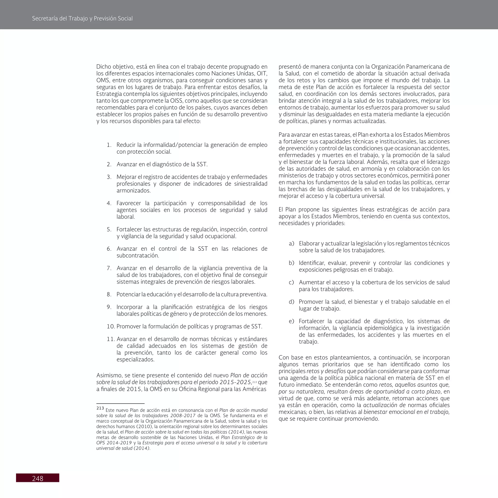 Secretaría del Trabajo y Previsión Social
248
Dicho objetivo, está en línea con el trabajo decente propugnado en
los diferentes espacios internacionales como Naciones Unidas, OIT,
OMS, entre otros organismos, para conseguir condiciones sanas y
seguras en los lugares de trabajo. Para enfrentar estos desafíos, la
Estrategia contempla los siguientes objetivos principales, incluyendo
tanto los que compromete la OISS, como aquellos que se consideran
recomendables para el conjunto de los países, cuyos avances deben
establecer los propios países en función de su desarrollo preventivo
y los recursos disponibles para tal efecto:
1. Reducir la informalidad/potenciar la generación de empleo
con protección social.
2. Avanzar en el diagnóstico de la SST.
3. Mejorar el registro de accidentes de trabajo y enfermedades
profesionales y disponer de indicadores de siniestralidad
armonizados.
4. Favorecer la participación y corresponsabilidad de los
agentes sociales en los procesos de seguridad y salud
laboral.
5. Fortalecer las estructuras de regulación, inspección, control
y vigilancia de la seguridad y salud ocupacional.
6. Avanzar en el control de la SST en las relaciones de
subcontratación.
7. Avanzar en el desarrollo de la vigilancia preventiva de la
salud de los trabajadores, con el objetivo final de conseguir
sistemas integrales de prevención de riesgos laborales.
8. Potenciar la educación y el desarrollo de la cultura preventiva.
9. Incorporar a la planificación estratégica de los riesgos
laborales políticas de género y de protección de los menores.
10. Promover la formulación de políticas y programas de SST.
11. Avanzar en el desarrollo de normas técnicas y estándares
de calidad adecuados en los sistemas de gestión de
la prevención, tanto los de carácter general como los
especializados.
Asimismo, se tiene presente el contenido del nuevo Plan de acción
sobre la salud de los trabajadores para el periodo 2015-2025,213
que
a finales de 2015, la OMS en su Oficina Regional para las Américas
213
Este nuevo Plan de acción está en consonancia con el Plan de acción mundial
sobre la salud de los trabajadores 2008-2017 de la OMS. Se fundamenta en el
marco conceptual de la Organización Panamericana de la Salud, sobre la salud y los
derechos humanos (2010), la orientación regional sobre los determinantes sociales
de la salud, el Plan de acción sobre la salud en todas las políticas (2014), las nuevas
metas de desarrollo sostenible de las Naciones Unidas, el Plan Estratégico de la
OPS 2014-2019 y la Estrategia para el acceso universal a la salud y la cobertura
universal de salud (2014).
presentó de manera conjunta con la Organización Panamericana de
la Salud, con el cometido de abordar la situación actual derivada
de los retos y los cambios que impone el mundo del trabajo. La
meta de este Plan de acción es fortalecer la respuesta del sector
salud, en coordinación con los demás sectores involucrados, para
brindar atención integral a la salud de los trabajadores, mejorar los
entornos de trabajo, aumentar los esfuerzos para promover su salud
y disminuir las desigualdades en esta materia mediante la ejecución
de políticas, planes y normas actualizadas.
Para avanzar en estas tareas, el Plan exhorta a los Estados Miembros
a fortalecer sus capacidades técnicas e institucionales, las acciones
de prevención y control de las condiciones que ocasionan accidentes,
enfermedades y muertes en el trabajo, y la promoción de la salud
y el bienestar de la fuerza laboral. Además, resalta que el liderazgo
de las autoridades de salud, en armonía y en colaboración con los
ministerios de trabajo y otros sectores económicos, permitirá poner
en marcha los fundamentos de la salud en todas las políticas, cerrar
las brechas de las desigualdades en la salud de los trabajadores, y
mejorar el acceso y la cobertura universal.
El Plan propone las siguientes líneas estratégicas de acción para
apoyar a los Estados Miembros, teniendo en cuenta sus contextos,
necesidades y prioridades:
a) Elaborar y actualizar la legislación y los reglamentos técnicos
sobre la salud de los trabajadores.
b) Identificar, evaluar, prevenir y controlar las condiciones y
exposiciones peligrosas en el trabajo.
c) Aumentar el acceso y la cobertura de los servicios de salud
para los trabajadores.
d) Promover la salud, el bienestar y el trabajo saludable en el
lugar de trabajo.
e) Fortalecer la capacidad de diagnóstico, los sistemas de
información, la vigilancia epidemiológica y la investigación
de las enfermedades, los accidentes y las muertes en el
trabajo.
Con base en estos planteamientos, a continuación, se incorporan
algunos temas prioritarios que se han identificado como los
principales retos y desafíos que podrían considerarse para conformar
una agenda de la política pública nacional en materia de SST en el
futuro inmediato. Se entenderán como retos, aquellos asuntos que,
por su naturaleza, resultan áreas de oportunidad a corto plazo, en
virtud de que, como se verá más adelante, retoman acciones que
ya están en operación, como la actualización de normas oficiales
mexicanas; o bien, las relativas al bienestar emocional en el trabajo,
que se requiere continuar promoviendo.
 