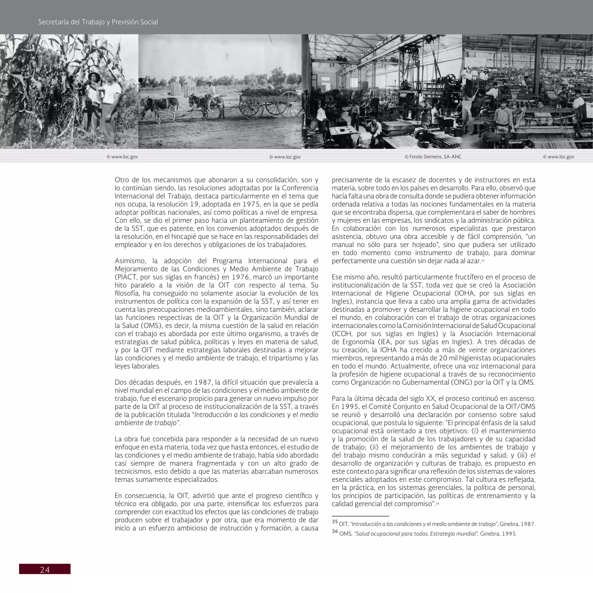 Secretaría del Trabajo y Previsión Social
24
precisamente de la escasez de docentes y de instructores en esta
materia, sobre todo en los países en desarrollo. Para ello, observó que
hacía falta una obra de consulta donde se pudiera obtener información
ordenada relativa a todas las nociones fundamentales en la materia
que se encontraba dispersa, que complementara el saber de hombres
y mujeres en las empresas, los sindicatos y la administración pública.
En colaboración con los numerosos especialistas que prestaron
asistencia, obtuvo una obra accesible y de fácil comprensión, “un
manual no sólo para ser hojeado”, sino que pudiera ser utilizado
en todo momento como instrumento de trabajo, para dominar
perfectamente una cuestión sin dejar nada al azar.35
Ese mismo año, resultó particularmente fructífero en el proceso de
institucionalización de la SST, toda vez que se creó la Asociación
Internacional de Higiene Ocupacional (IOHA, por sus siglas en
Ingles), instancia que lleva a cabo una amplia gama de actividades
destinadas a promover y desarrollar la higiene ocupacional en todo
el mundo, en colaboración con el trabajo de otras organizaciones
internacionalescomolaComisiónInternacionaldeSaludOcupacional
(ICOH, por sus siglas en Ingles) y la Asociación Internacional
de Ergonomía (IEA, por sus siglas en Ingles). A tres décadas de
su creación, la IOHA ha crecido a más de veinte organizaciones
miembros, representando a más de 20 mil higienistas ocupacionales
en todo el mundo. Actualmente, ofrece una voz internacional para
la profesión de higiene ocupacional a través de su reconocimiento
como Organización no Gubernamental (ONG) por la OIT y la OMS.
Para la última década del siglo XX, el proceso continuó en ascenso.
En 1995, el Comité Conjunto en Salud Ocupacional de la OIT/OMS
se reunió y desarrolló una declaración por consenso sobre salud
ocupacional, que postula lo siguiente: “El principal énfasis de la salud
ocupacional está orientado a tres objetivos: (i) el mantenimiento
y la promoción de la salud de los trabajadores y de su capacidad
de trabajo; (ii) el mejoramiento de los ambientes de trabajo y
del trabajo mismo conducirán a más seguridad y salud; y (iii) el
desarrollo de organización y culturas de trabajo, es propuesto en
este contexto para significar una reflexión de los sistemas de valores
esenciales adoptados en este compromiso. Tal cultura es reflejada,
en la práctica, en los sistemas gerenciales, la política de personal,
los principios de participación, las políticas de entrenamiento y la
calidad gerencial del compromiso”.36
35
OIT, “Introducción a las condiciones y el medio ambiente de trabajo”, Ginebra, 1987.
36
OMS, “Salud ocupacional para todos. Estrategia mundial”, Ginebra, 1995.
Otro de los mecanismos que abonaron a su consolidación, son y
lo continúan siendo, las resoluciones adoptadas por la Conferencia
Internacional del Trabajo, destaca particularmente en el tema que
nos ocupa, la resolución 19, adoptada en 1975, en la que se pedía
adoptar políticas nacionales, así como políticas a nivel de empresa.
Con ello, se dio el primer paso hacia un planteamiento de gestión
de la SST, que es patente, en los convenios adoptados después de
la resolución, en el hincapié que se hace en las responsabilidades del
empleador y en los derechos y obligaciones de los trabajadores.
Asimismo, la adopción del Programa Internacional para el
Mejoramiento de las Condiciones y Medio Ambiente de Trabajo
(PIACT, por sus siglas en francés) en 1976, marcó un importante
hito paralelo a la visión de la OIT con respecto al tema. Su
filosofía, ha conseguido no solamente asociar la evolución de los
instrumentos de política con la expansión de la SST, y así tener en
cuenta las preocupaciones medioambientales, sino también, aclarar
las funciones respectivas de la OIT y la Organización Mundial de
la Salud (OMS), es decir, la misma cuestión de la salud en relación
con el trabajo es abordada por este último organismo, a través de
estrategias de salud pública, políticas y leyes en materia de salud,
y por la OIT mediante estrategias laborales destinadas a mejorar
las condiciones y el medio ambiente de trabajo, el tripartismo y las
leyes laborales.
Dos décadas después, en 1987, la difícil situación que prevalecía a
nivel mundial en el campo de las condiciones y el medio ambiente de
trabajo, fue el escenario propicio para generar un nuevo impulso por
parte de la OIT al proceso de institucionalización de la SST, a través
de la publicación titulada “Introducción a las condiciones y el medio
ambiente de trabajo”.
La obra fue concebida para responder a la necesidad de un nuevo
enfoque en esta materia, toda vez que hasta entonces, el estudio de
las condiciones y el medio ambiente de trabajo, había sido abordado
casi siempre de manera fragmentada y con un alto grado de
tecnicismos, esto debido a que las materias abarcaban numerosos
temas sumamente especializados.
En consecuencia, la OIT, advirtió que ante el progreso científico y
técnico era obligado, por una parte, intensificar los esfuerzos para
comprender con exactitud los efectos que las condiciones de trabajo
producen sobre el trabajador y por otra, que era momento de dar
inicio a un esfuerzo ambicioso de instrucción y formación, a causa
© www.loc.gov © www.loc.gov © Fondo Siemens, SA-ANC © www.loc.gov
 