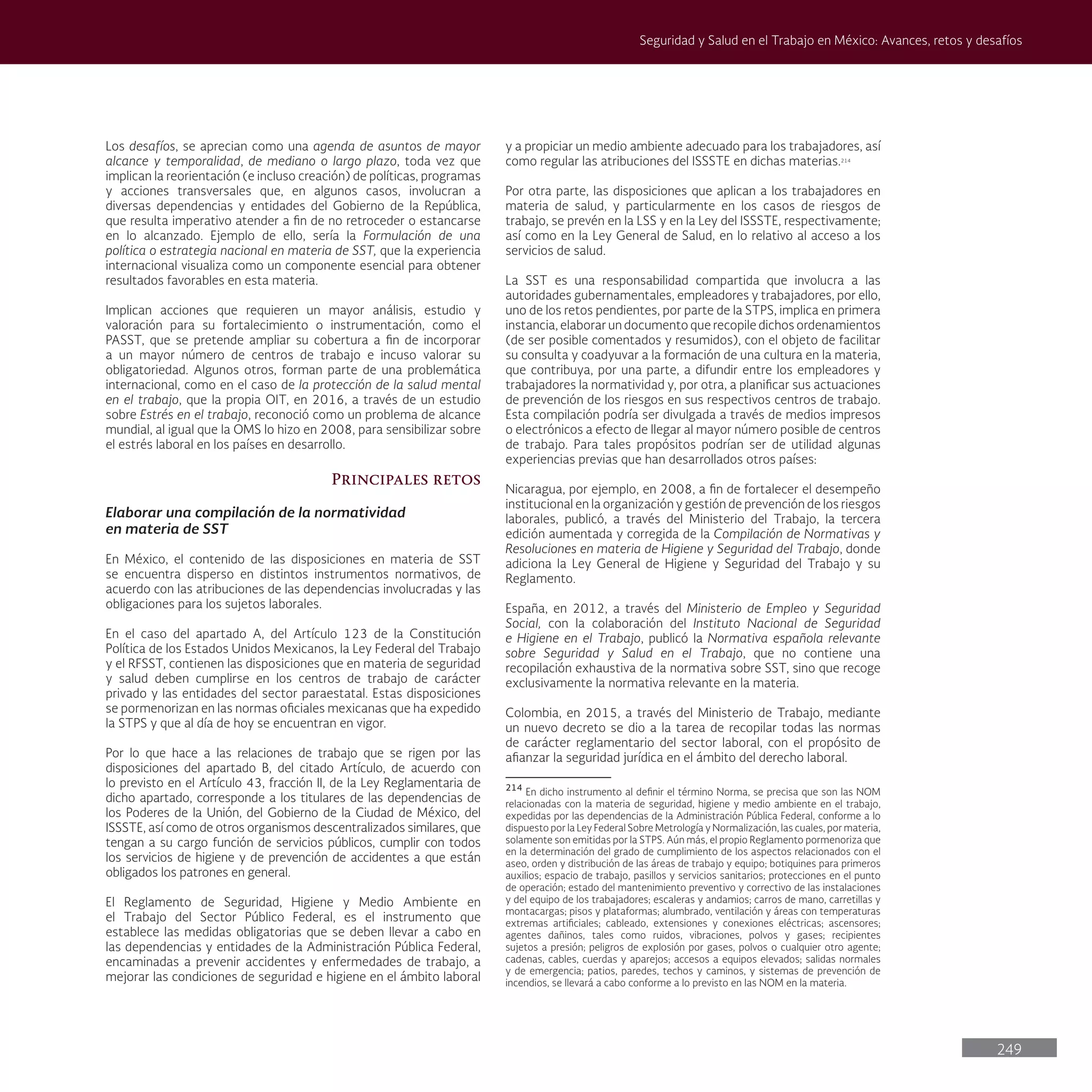 249
Seguridad y Salud en el Trabajo en México: Avances, retos y desafíos
Los desafíos, se aprecian como una agenda de asuntos de mayor
alcance y temporalidad, de mediano o largo plazo, toda vez que
implican la reorientación (e incluso creación) de políticas, programas
y acciones transversales que, en algunos casos, involucran a
diversas dependencias y entidades del Gobierno de la República,
que resulta imperativo atender a fin de no retroceder o estancarse
en lo alcanzado. Ejemplo de ello, sería la Formulación de una
política o estrategia nacional en materia de SST, que la experiencia
internacional visualiza como un componente esencial para obtener
resultados favorables en esta materia.
Implican acciones que requieren un mayor análisis, estudio y
valoración para su fortalecimiento o instrumentación, como el
PASST, que se pretende ampliar su cobertura a fin de incorporar
a un mayor número de centros de trabajo e incuso valorar su
obligatoriedad. Algunos otros, forman parte de una problemática
internacional, como en el caso de la protección de la salud mental
en el trabajo, que la propia OIT, en 2016, a través de un estudio
sobre Estrés en el trabajo, reconoció como un problema de alcance
mundial, al igual que la OMS lo hizo en 2008, para sensibilizar sobre
el estrés laboral en los países en desarrollo.
Principales retos
Elaborar una compilación de la normatividad
en materia de SST
En México, el contenido de las disposiciones en materia de SST
se encuentra disperso en distintos instrumentos normativos, de
acuerdo con las atribuciones de las dependencias involucradas y las
obligaciones para los sujetos laborales.
En el caso del apartado A, del Artículo 123 de la Constitución
Política de los Estados Unidos Mexicanos, la Ley Federal del Trabajo
y el RFSST, contienen las disposiciones que en materia de seguridad
y salud deben cumplirse en los centros de trabajo de carácter
privado y las entidades del sector paraestatal. Estas disposiciones
se pormenorizan en las normas oficiales mexicanas que ha expedido
la STPS y que al día de hoy se encuentran en vigor.
Por lo que hace a las relaciones de trabajo que se rigen por las
disposiciones del apartado B, del citado Artículo, de acuerdo con
lo previsto en el Artículo 43, fracción II, de la Ley Reglamentaria de
dicho apartado, corresponde a los titulares de las dependencias de
los Poderes de la Unión, del Gobierno de la Ciudad de México, del
ISSSTE, así como de otros organismos descentralizados similares, que
tengan a su cargo función de servicios públicos, cumplir con todos
los servicios de higiene y de prevención de accidentes a que están
obligados los patrones en general.
El Reglamento de Seguridad, Higiene y Medio Ambiente en
el Trabajo del Sector Público Federal, es el instrumento que
establece las medidas obligatorias que se deben llevar a cabo en
las dependencias y entidades de la Administración Pública Federal,
encaminadas a prevenir accidentes y enfermedades de trabajo, a
mejorar las condiciones de seguridad e higiene en el ámbito laboral
y a propiciar un medio ambiente adecuado para los trabajadores, así
como regular las atribuciones del ISSSTE en dichas materias.214
Por otra parte, las disposiciones que aplican a los trabajadores en
materia de salud, y particularmente en los casos de riesgos de
trabajo, se prevén en la LSS y en la Ley del ISSSTE, respectivamente;
así como en la Ley General de Salud, en lo relativo al acceso a los
servicios de salud.
La SST es una responsabilidad compartida que involucra a las
autoridades gubernamentales, empleadores y trabajadores, por ello,
uno de los retos pendientes, por parte de la STPS, implica en primera
instancia, elaborar un documento que recopile dichos ordenamientos
(de ser posible comentados y resumidos), con el objeto de facilitar
su consulta y coadyuvar a la formación de una cultura en la materia,
que contribuya, por una parte, a difundir entre los empleadores y
trabajadores la normatividad y, por otra, a planificar sus actuaciones
de prevención de los riesgos en sus respectivos centros de trabajo.
Esta compilación podría ser divulgada a través de medios impresos
o electrónicos a efecto de llegar al mayor número posible de centros
de trabajo. Para tales propósitos podrían ser de utilidad algunas
experiencias previas que han desarrollados otros países:
Nicaragua, por ejemplo, en 2008, a fin de fortalecer el desempeño
institucional en la organización y gestión de prevención de los riesgos
laborales, publicó, a través del Ministerio del Trabajo, la tercera
edición aumentada y corregida de la Compilación de Normativas y
Resoluciones en materia de Higiene y Seguridad del Trabajo, donde
adiciona la Ley General de Higiene y Seguridad del Trabajo y su
Reglamento.
España, en 2012, a través del Ministerio de Empleo y Seguridad
Social, con la colaboración del Instituto Nacional de Seguridad
e Higiene en el Trabajo, publicó la Normativa española relevante
sobre Seguridad y Salud en el Trabajo, que no contiene una
recopilación exhaustiva de la normativa sobre SST, sino que recoge
exclusivamente la normativa relevante en la materia.
Colombia, en 2015, a través del Ministerio de Trabajo, mediante
un nuevo decreto se dio a la tarea de recopilar todas las normas
de carácter reglamentario del sector laboral, con el propósito de
afianzar la seguridad jurídica en el ámbito del derecho laboral.
214
En dicho instrumento al definir el término Norma, se precisa que son las NOM
relacionadas con la materia de seguridad, higiene y medio ambiente en el trabajo,
expedidas por las dependencias de la Administración Pública Federal, conforme a lo
dispuesto por la Ley Federal Sobre Metrología y Normalización, las cuales, por materia,
solamente son emitidas por la STPS. Aún más, el propio Reglamento pormenoriza que
en la determinación del grado de cumplimiento de los aspectos relacionados con el
aseo, orden y distribución de las áreas de trabajo y equipo; botiquines para primeros
auxilios; espacio de trabajo, pasillos y servicios sanitarios; protecciones en el punto
de operación; estado del mantenimiento preventivo y correctivo de las instalaciones
y del equipo de los trabajadores; escaleras y andamios; carros de mano, carretillas y
montacargas; pisos y plataformas; alumbrado, ventilación y áreas con temperaturas
extremas artificiales; cableado, extensiones y conexiones eléctricas; ascensores;
agentes dañinos, tales como ruidos, vibraciones, polvos y gases; recipientes
sujetos a presión; peligros de explosión por gases, polvos o cualquier otro agente;
cadenas, cables, cuerdas y aparejos; accesos a equipos elevados; salidas normales
y de emergencia; patios, paredes, techos y caminos, y sistemas de prevención de
incendios, se llevará a cabo conforme a lo previsto en las NOM en la materia.
 
