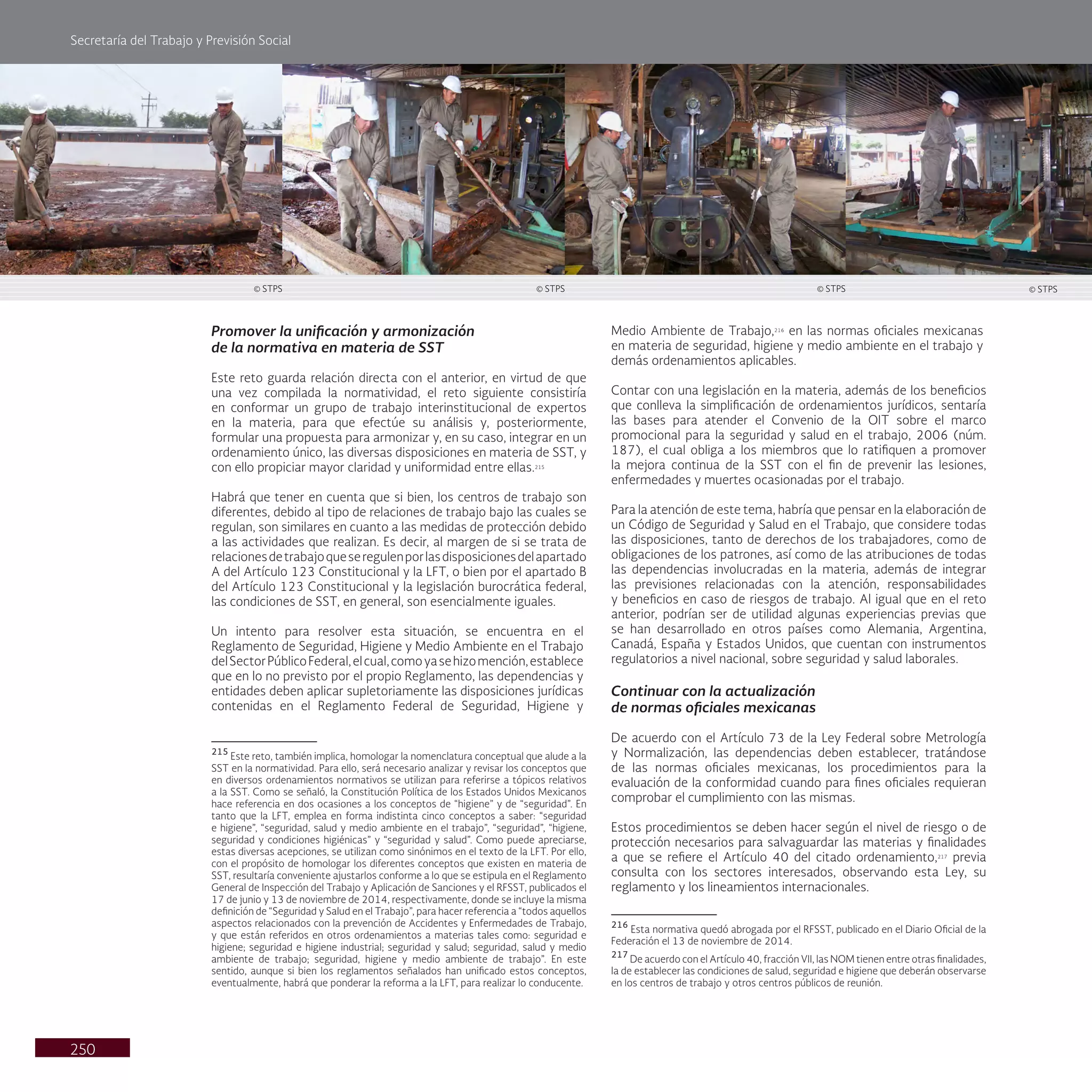 Secretaría del Trabajo y Previsión Social
250
Medio Ambiente de Trabajo,216
en las normas oficiales mexicanas
en materia de seguridad, higiene y medio ambiente en el trabajo y
demás ordenamientos aplicables.
Contar con una legislación en la materia, además de los beneficios
que conlleva la simplificación de ordenamientos jurídicos, sentaría
las bases para atender el Convenio de la OIT sobre el marco
promocional para la seguridad y salud en el trabajo, 2006 (núm.
187), el cual obliga a los miembros que lo ratifiquen a promover
la mejora continua de la SST con el fin de prevenir las lesiones,
enfermedades y muertes ocasionadas por el trabajo.
Para la atención de este tema, habría que pensar en la elaboración de
un Código de Seguridad y Salud en el Trabajo, que considere todas
las disposiciones, tanto de derechos de los trabajadores, como de
obligaciones de los patrones, así como de las atribuciones de todas
las dependencias involucradas en la materia, además de integrar
las previsiones relacionadas con la atención, responsabilidades
y beneficios en caso de riesgos de trabajo. Al igual que en el reto
anterior, podrían ser de utilidad algunas experiencias previas que
se han desarrollado en otros países como Alemania, Argentina,
Canadá, España y Estados Unidos, que cuentan con instrumentos
regulatorios a nivel nacional, sobre seguridad y salud laborales.
Continuar con la actualización
de normas oficiales mexicanas
De acuerdo con el Artículo 73 de la Ley Federal sobre Metrología
y Normalización, las dependencias deben establecer, tratándose
de las normas oficiales mexicanas, los procedimientos para la
evaluación de la conformidad cuando para fines oficiales requieran
comprobar el cumplimiento con las mismas.
Estos procedimientos se deben hacer según el nivel de riesgo o de
protección necesarios para salvaguardar las materias y finalidades
a que se refiere el Artículo 40 del citado ordenamiento,217
previa
consulta con los sectores interesados, observando esta Ley, su
reglamento y los lineamientos internacionales.
216
Esta normativa quedó abrogada por el RFSST, publicado en el Diario Oficial de la
Federación el 13 de noviembre de 2014.
217
De acuerdo con el Artículo 40, fracción VII, las NOM tienen entre otras finalidades,
la de establecer las condiciones de salud, seguridad e higiene que deberán observarse
en los centros de trabajo y otros centros públicos de reunión.
Promover la unificación y armonización
de la normativa en materia de SST
Este reto guarda relación directa con el anterior, en virtud de que
una vez compilada la normatividad, el reto siguiente consistiría
en conformar un grupo de trabajo interinstitucional de expertos
en la materia, para que efectúe su análisis y, posteriormente,
formular una propuesta para armonizar y, en su caso, integrar en un
ordenamiento único, las diversas disposiciones en materia de SST, y
con ello propiciar mayor claridad y uniformidad entre ellas.215
Habrá que tener en cuenta que si bien, los centros de trabajo son
diferentes, debido al tipo de relaciones de trabajo bajo las cuales se
regulan, son similares en cuanto a las medidas de protección debido
a las actividades que realizan. Es decir, al margen de si se trata de
relacionesdetrabajoqueseregulenporlasdisposicionesdelapartado
A del Artículo 123 Constitucional y la LFT, o bien por el apartado B
del Artículo 123 Constitucional y la legislación burocrática federal,
las condiciones de SST, en general, son esencialmente iguales.
Un intento para resolver esta situación, se encuentra en el
Reglamento de Seguridad, Higiene y Medio Ambiente en el Trabajo
delSectorPúblicoFederal,elcual,comoyasehizomención,establece
que en lo no previsto por el propio Reglamento, las dependencias y
entidades deben aplicar supletoriamente las disposiciones jurídicas
contenidas en el Reglamento Federal de Seguridad, Higiene y
215
Este reto, también implica, homologar la nomenclatura conceptual que alude a la
SST en la normatividad. Para ello, será necesario analizar y revisar los conceptos que
en diversos ordenamientos normativos se utilizan para referirse a tópicos relativos
a la SST. Como se señaló, la Constitución Política de los Estados Unidos Mexicanos
hace referencia en dos ocasiones a los conceptos de “higiene” y de “seguridad”. En
tanto que la LFT, emplea en forma indistinta cinco conceptos a saber: “seguridad
e higiene”, “seguridad, salud y medio ambiente en el trabajo”, “seguridad”, “higiene,
seguridad y condiciones higiénicas” y “seguridad y salud”. Como puede apreciarse,
estas diversas acepciones, se utilizan como sinónimos en el texto de la LFT. Por ello,
con el propósito de homologar los diferentes conceptos que existen en materia de
SST, resultaría conveniente ajustarlos conforme a lo que se estipula en el Reglamento
General de Inspección del Trabajo y Aplicación de Sanciones y el RFSST, publicados el
17 de junio y 13 de noviembre de 2014, respectivamente, donde se incluye la misma
definición de “Seguridad y Salud en el Trabajo”, para hacer referencia a “todos aquellos
aspectos relacionados con la prevención de Accidentes y Enfermedades de Trabajo,
y que están referidos en otros ordenamientos a materias tales como: seguridad e
higiene; seguridad e higiene industrial; seguridad y salud; seguridad, salud y medio
ambiente de trabajo; seguridad, higiene y medio ambiente de trabajo”. En este
sentido, aunque si bien los reglamentos señalados han unificado estos conceptos,
eventualmente, habrá que ponderar la reforma a la LFT, para realizar lo conducente.
© STPS © STPS © STPS © STPS
 