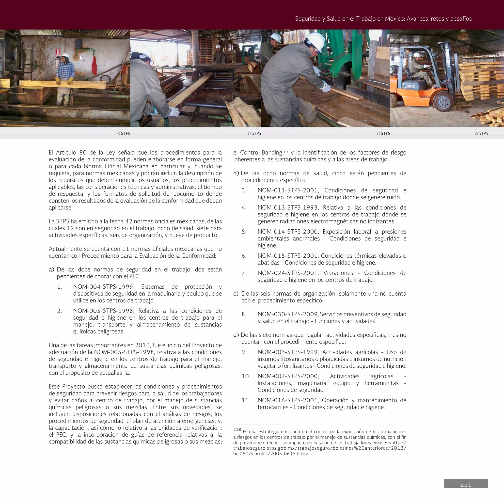 251
Seguridad y Salud en el Trabajo en México: Avances, retos y desafíos
el Control Banding,218
y la identificación de los factores de riesgo
inherentes a las sustancias químicas y a las áreas de trabajo.
b) De las ocho normas de salud, cinco están pendientes de
procedimiento específico:
3. NOM-011-STPS-2001, Condiciones de seguridad e
higiene en los centros de trabajo donde se genere ruido.
4. NOM-013-STPS-1993, Relativa a las condiciones de
seguridad e higiene en los centros de trabajo donde se
generen radiaciones electromagnéticas no ionizantes.
5. NOM-014-STPS-2000, Exposición laboral a presiones
ambientales anormales - Condiciones de seguridad e
higiene.
6. NOM-015-STPS-2001, Condiciones térmicas elevadas o
abatidas - Condiciones de seguridad e higiene.
7. NOM-024-STPS-2001, Vibraciones - Condiciones de
seguridad e higiene en los centros de trabajo.
c) De las seis normas de organización, solamente una no cuenta
con el procedimiento específico:
8. NOM-030-STPS-2009, Servicios preventivos de seguridad
y salud en el trabajo - Funciones y actividades.
d) De las siete normas que regulan actividades específicas, tres no
cuentan con el procedimiento específico:
9. NOM-003-STPS-1999, Actividades agrícolas - Uso de
insumos fitosanitarios o plaguicidas e insumos de nutrición
vegetal o fertilizantes - Condiciones de seguridad e higiene.
10. NOM-007-STPS-2000, Actividades agrícolas -
Instalaciones, maquinaría, equipo y herramientas -
Condiciones de seguridad.
11. NOM-016-STPS-2001, Operación y mantenimiento de
ferrocarriles - Condiciones de seguridad e higiene.
218
Es una estrategia enfocada en el control de la exposición de los trabajadores
a riesgos en los centros de trabajo por el manejo de sustancias químicas, con el fin
de prevenir y/o reducir su impacto en la salud de los trabajadores. Véase: <http://
trabajoseguro.stps.gob.mx/trabajoseguro/boletines%20anteriores/2013/
bol050/vinculos/2005-0615.htm>.
El Artículo 80 de la Ley señala que los procedimientos para la
evaluación de la conformidad pueden elaborarse en forma general
o para cada Norma Oficial Mexicana en particular y, cuando se
requiera, para normas mexicanas y podrán incluir: la descripción de
los requisitos que deben cumplir los usuarios; los procedimientos
aplicables; las consideraciones técnicas y administrativas; el tiempo
de respuesta, y los formatos de solicitud del documento donde
consten los resultados de la evaluación de la conformidad que deban
aplicarse.
La STPS ha emitido a la fecha 42 normas oficiales mexicanas, de las
cuales 12 son en seguridad en el trabajo; ocho de salud; siete para
actividades específicas; seis de organización, y nueve de producto.
Actualmente se cuenta con 11 normas oficiales mexicanas que no
cuentan con Procedimiento para la Evaluación de la Conformidad:
a) De las doce normas de seguridad en el trabajo, dos están
pendientes de contar con el PEC.
1. NOM-004-STPS-1999, Sistemas de protección y
dispositivos de seguridad en la maquinaria y equipo que se
utilice en los centros de trabajo.
2. NOM-005-STPS-1998, Relativa a las condiciones de
seguridad e higiene en los centros de trabajo para el
manejo, transporte y almacenamiento de sustancias
químicas peligrosas.
Una de las tareas importantes en 2016, fue el inicio del Proyecto de
adecuación de la NOM-005-STPS-1998, relativa a las condiciones
de seguridad e higiene en los centros de trabajo para el manejo,
transporte y almacenamiento de sustancias químicas peligrosas,
con el propósito de actualizarla.
Este Proyecto busca establecer las condiciones y procedimientos
de seguridad para prevenir riesgos para la salud de los trabajadores
y evitar daños al centro de trabajo, por el manejo de sustancias
químicas peligrosas o sus mezclas. Entre sus novedades, se
incluyen disposiciones relacionadas con el análisis de riesgos; los
procedimientos de seguridad; el plan de atención a emergencias; y,
la capacitación; así como lo relativo a las unidades de verificación;
el PEC, y la incorporación de guías de referencia relativas a: la
compatibilidad de las sustancias químicas peligrosas o sus mezclas;
© STPS © STPS © STPS © STPS
 