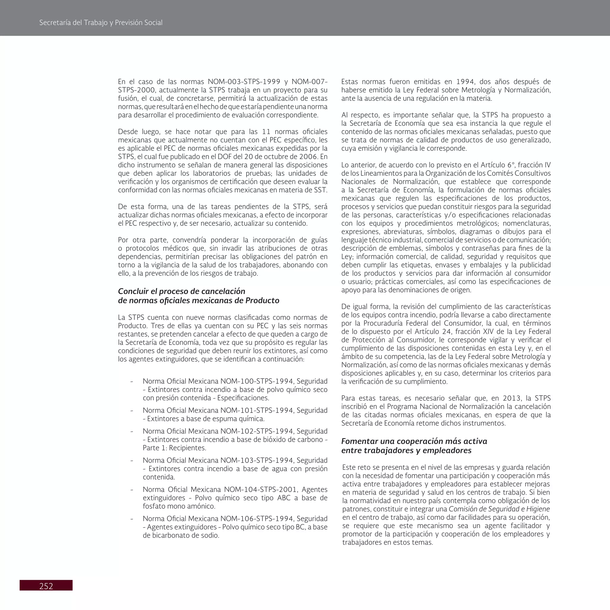Secretaría del Trabajo y Previsión Social
252
Estas normas fueron emitidas en 1994, dos años después de
haberse emitido la Ley Federal sobre Metrología y Normalización,
ante la ausencia de una regulación en la materia.
Al respecto, es importante señalar que, la STPS ha propuesto a
la Secretaría de Economía que sea esa instancia la que regule el
contenido de las normas oficiales mexicanas señaladas, puesto que
se trata de normas de calidad de productos de uso generalizado,
cuya emisión y vigilancia le corresponde.
Lo anterior, de acuerdo con lo previsto en el Artículo 6°, fracción IV
de los Lineamientos para la Organización de los Comités Consultivos
Nacionales de Normalización, que establece que corresponde
a la Secretaría de Economía, la formulación de normas oficiales
mexicanas que regulen las especificaciones de los productos,
procesos y servicios que puedan constituir riesgos para la seguridad
de las personas, características y/o especificaciones relacionadas
con los equipos y procedimientos metrológicos; nomenclaturas,
expresiones, abreviaturas, símbolos, diagramas o dibujos para el
lenguaje técnico industrial, comercial de servicios o de comunicación;
descripción de emblemas, símbolos y contraseñas para fines de la
Ley; información comercial, de calidad, seguridad y requisitos que
deben cumplir las etiquetas, envases y embalajes y la publicidad
de los productos y servicios para dar información al consumidor
o usuario; prácticas comerciales, así como las especificaciones de
apoyo para las denominaciones de origen.
De igual forma, la revisión del cumplimiento de las características
de los equipos contra incendio, podría llevarse a cabo directamente
por la Procuraduría Federal del Consumidor, la cual, en términos
de lo dispuesto por el Artículo 24, fracción XIV de la Ley Federal
de Protección al Consumidor, le corresponde vigilar y verificar el
cumplimiento de las disposiciones contenidas en esta Ley y, en el
ámbito de su competencia, las de la Ley Federal sobre Metrología y
Normalización, así como de las normas oficiales mexicanas y demás
disposiciones aplicables y, en su caso, determinar los criterios para
la verificación de su cumplimiento.
Para estas tareas, es necesario señalar que, en 2013, la STPS
inscribió en el Programa Nacional de Normalización la cancelación
de las citadas normas oficiales mexicanas, en espera de que la
Secretaría de Economía retome dichos instrumentos.
Fomentar una cooperación más activa
entre trabajadores y empleadores
Este reto se presenta en el nivel de las empresas y guarda relación
con la necesidad de fomentar una participación y cooperación más
activa entre trabajadores y empleadores para establecer mejoras
en materia de seguridad y salud en los centros de trabajo. Si bien
la normatividad en nuestro país contempla como obligación de los
patrones, constituir e integrar una Comisión de Seguridad e Higiene
en el centro de trabajo, así como dar facilidades para su operación,
se requiere que este mecanismo sea un agente facilitador y
promotor de la participación y cooperación de los empleadores y
trabajadores en estos temas.
En el caso de las normas NOM-003-STPS-1999 y NOM-007-
STPS-2000, actualmente la STPS trabaja en un proyecto para su
fusión, el cual, de concretarse, permitirá la actualización de estas
normas,queresultaráenelhechodequeestaríapendienteunanorma
para desarrollar el procedimiento de evaluación correspondiente.
Desde luego, se hace notar que para las 11 normas oficiales
mexicanas que actualmente no cuentan con el PEC específico, les
es aplicable el PEC de normas oficiales mexicanas expedidas por la
STPS, el cual fue publicado en el DOF del 20 de octubre de 2006. En
dicho instrumento se señalan de manera general las disposiciones
que deben aplicar los laboratorios de pruebas; las unidades de
verificación y los organismos de certificación que deseen evaluar la
conformidad con las normas oficiales mexicanas en materia de SST.
De esta forma, una de las tareas pendientes de la STPS, será
actualizar dichas normas oficiales mexicanas, a efecto de incorporar
el PEC respectivo y, de ser necesario, actualizar su contenido.
Por otra parte, convendría ponderar la incorporación de guías
o protocolos médicos que, sin invadir las atribuciones de otras
dependencias, permitirían precisar las obligaciones del patrón en
torno a la vigilancia de la salud de los trabajadores, abonando con
ello, a la prevención de los riesgos de trabajo.
Concluir el proceso de cancelación
de normas oficiales mexicanas de Producto
La STPS cuenta con nueve normas clasificadas como normas de
Producto. Tres de ellas ya cuentan con su PEC y las seis normas
restantes, se pretenden cancelar a efecto de que queden a cargo de
la Secretaría de Economía, toda vez que su propósito es regular las
condiciones de seguridad que deben reunir los extintores, así como
los agentes extinguidores, que se identifican a continuación:
- Norma Oficial Mexicana NOM-100-STPS-1994, Seguridad
- Extintores contra incendio a base de polvo químico seco
con presión contenida - Especificaciones.
- Norma Oficial Mexicana NOM-101-STPS-1994, Seguridad
- Extintores a base de espuma química.
- Norma Oficial Mexicana NOM-102-STPS-1994, Seguridad
- Extintores contra incendio a base de bióxido de carbono -
Parte 1: Recipientes.
- Norma Oficial Mexicana NOM-103-STPS-1994, Seguridad
- Extintores contra incendio a base de agua con presión
contenida.
- Norma Oficial Mexicana NOM-104-STPS-2001, Agentes
extinguidores - Polvo químico seco tipo ABC a base de
fosfato mono amónico.
- Norma Oficial Mexicana NOM-106-STPS-1994, Seguridad
- Agentes extinguidores - Polvo químico seco tipo BC, a base
de bicarbonato de sodio.
 
