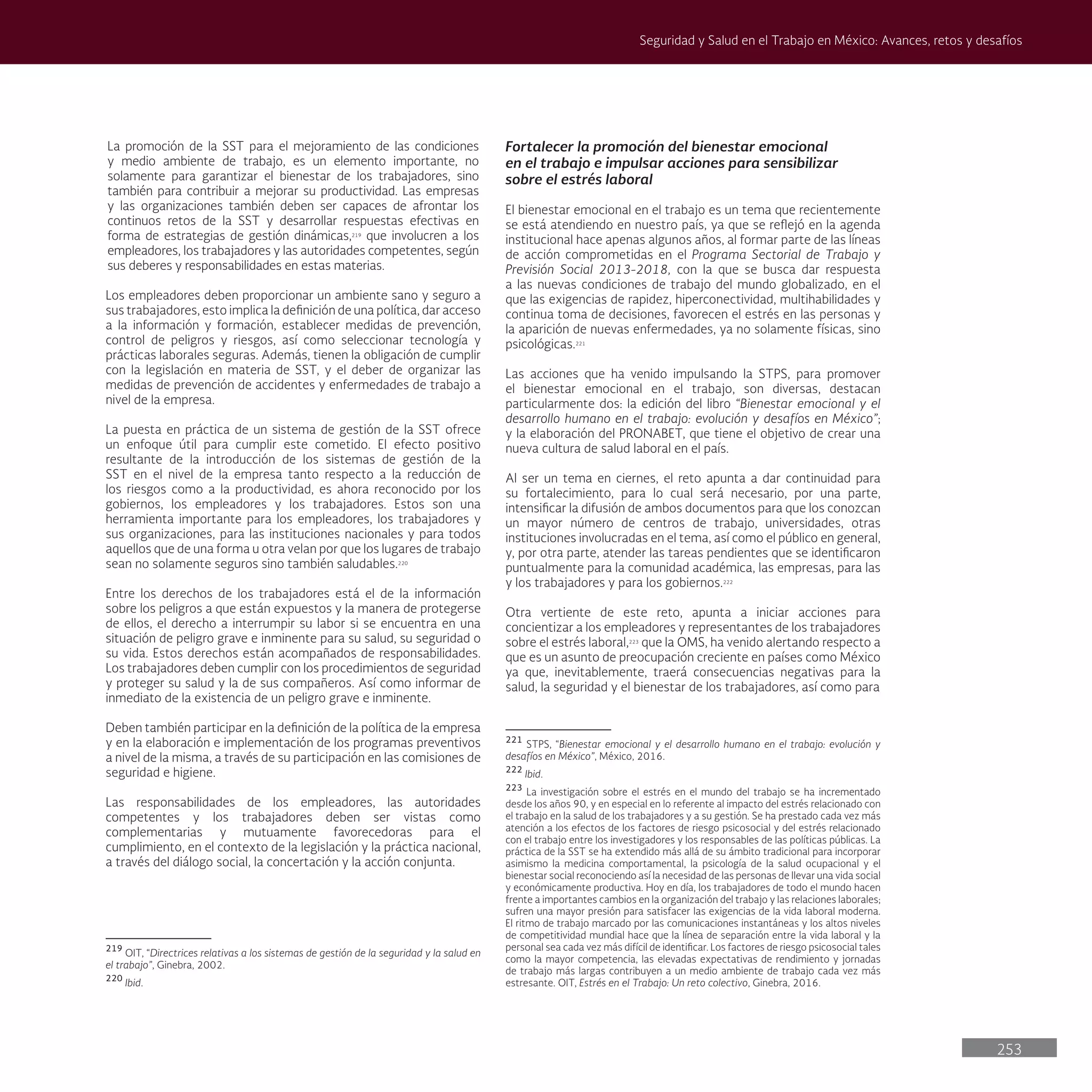 253
Seguridad y Salud en el Trabajo en México: Avances, retos y desafíos
Fortalecer la promoción del bienestar emocional
en el trabajo e impulsar acciones para sensibilizar
sobre el estrés laboral
El bienestar emocional en el trabajo es un tema que recientemente
se está atendiendo en nuestro país, ya que se reflejó en la agenda
institucional hace apenas algunos años, al formar parte de las líneas
de acción comprometidas en el Programa Sectorial de Trabajo y
Previsión Social 2013-2018, con la que se busca dar respuesta
a las nuevas condiciones de trabajo del mundo globalizado, en el
que las exigencias de rapidez, hiperconectividad, multihabilidades y
continua toma de decisiones, favorecen el estrés en las personas y
la aparición de nuevas enfermedades, ya no solamente físicas, sino
psicológicas.221
Las acciones que ha venido impulsando la STPS, para promover
el bienestar emocional en el trabajo, son diversas, destacan
particularmente dos: la edición del libro “Bienestar emocional y el
desarrollo humano en el trabajo: evolución y desafíos en México”;
y la elaboración del PRONABET, que tiene el objetivo de crear una
nueva cultura de salud laboral en el país.
Al ser un tema en ciernes, el reto apunta a dar continuidad para
su fortalecimiento, para lo cual será necesario, por una parte,
intensificar la difusión de ambos documentos para que los conozcan
un mayor número de centros de trabajo, universidades, otras
instituciones involucradas en el tema, así como el público en general,
y, por otra parte, atender las tareas pendientes que se identificaron
puntualmente para la comunidad académica, las empresas, para las
y los trabajadores y para los gobiernos.222
Otra vertiente de este reto, apunta a iniciar acciones para
concientizar a los empleadores y representantes de los trabajadores
sobre el estrés laboral,223
que la OMS, ha venido alertando respecto a
que es un asunto de preocupación creciente en países como México
ya que, inevitablemente, traerá consecuencias negativas para la
salud, la seguridad y el bienestar de los trabajadores, así como para
221
STPS, “Bienestar emocional y el desarrollo humano en el trabajo: evolución y
desafíos en México”, México, 2016.
222
Ibid.
223
La investigación sobre el estrés en el mundo del trabajo se ha incrementado
desde los años 90, y en especial en lo referente al impacto del estrés relacionado con
el trabajo en la salud de los trabajadores y a su gestión. Se ha prestado cada vez más
atención a los efectos de los factores de riesgo psicosocial y del estrés relacionado
con el trabajo entre los investigadores y los responsables de las políticas públicas. La
práctica de la SST se ha extendido más allá de su ámbito tradicional para incorporar
asimismo la medicina comportamental, la psicología de la salud ocupacional y el
bienestar social reconociendo así la necesidad de las personas de llevar una vida social
y económicamente productiva. Hoy en día, los trabajadores de todo el mundo hacen
frente a importantes cambios en la organización del trabajo y las relaciones laborales;
sufren una mayor presión para satisfacer las exigencias de la vida laboral moderna.
El ritmo de trabajo marcado por las comunicaciones instantáneas y los altos niveles
de competitividad mundial hace que la línea de separación entre la vida laboral y la
personal sea cada vez más difícil de identificar. Los factores de riesgo psicosocial tales
como la mayor competencia, las elevadas expectativas de rendimiento y jornadas
de trabajo más largas contribuyen a un medio ambiente de trabajo cada vez más
estresante. OIT, Estrés en el Trabajo: Un reto colectivo, Ginebra, 2016.
La promoción de la SST para el mejoramiento de las condiciones
y medio ambiente de trabajo, es un elemento importante, no
solamente para garantizar el bienestar de los trabajadores, sino
también para contribuir a mejorar su productividad. Las empresas
y las organizaciones también deben ser capaces de afrontar los
continuos retos de la SST y desarrollar respuestas efectivas en
forma de estrategias de gestión dinámicas,219
que involucren a los
empleadores, los trabajadores y las autoridades competentes, según
sus deberes y responsabilidades en estas materias.
Los empleadores deben proporcionar un ambiente sano y seguro a
sus trabajadores, esto implica la definición de una política, dar acceso
a la información y formación, establecer medidas de prevención,
control de peligros y riesgos, así como seleccionar tecnología y
prácticas laborales seguras. Además, tienen la obligación de cumplir
con la legislación en materia de SST, y el deber de organizar las
medidas de prevención de accidentes y enfermedades de trabajo a
nivel de la empresa.
La puesta en práctica de un sistema de gestión de la SST ofrece
un enfoque útil para cumplir este cometido. El efecto positivo
resultante de la introducción de los sistemas de gestión de la
SST en el nivel de la empresa tanto respecto a la reducción de
los riesgos como a la productividad, es ahora reconocido por los
gobiernos, los empleadores y los trabajadores. Estos son una
herramienta importante para los empleadores, los trabajadores y
sus organizaciones, para las instituciones nacionales y para todos
aquellos que de una forma u otra velan por que los lugares de trabajo
sean no solamente seguros sino también saludables.220
Entre los derechos de los trabajadores está el de la información
sobre los peligros a que están expuestos y la manera de protegerse
de ellos, el derecho a interrumpir su labor si se encuentra en una
situación de peligro grave e inminente para su salud, su seguridad o
su vida. Estos derechos están acompañados de responsabilidades.
Los trabajadores deben cumplir con los procedimientos de seguridad
y proteger su salud y la de sus compañeros. Así como informar de
inmediato de la existencia de un peligro grave e inminente.
Deben también participar en la definición de la política de la empresa
y en la elaboración e implementación de los programas preventivos
a nivel de la misma, a través de su participación en las comisiones de
seguridad e higiene.
Las responsabilidades de los empleadores, las autoridades
competentes y los trabajadores deben ser vistas como
complementarias y mutuamente favorecedoras para el
cumplimiento, en el contexto de la legislación y la práctica nacional,
a través del diálogo social, la concertación y la acción conjunta.
219
OIT, “Directrices relativas a los sistemas de gestión de la seguridad y la salud en
el trabajo”, Ginebra, 2002.
220
Ibid.
 