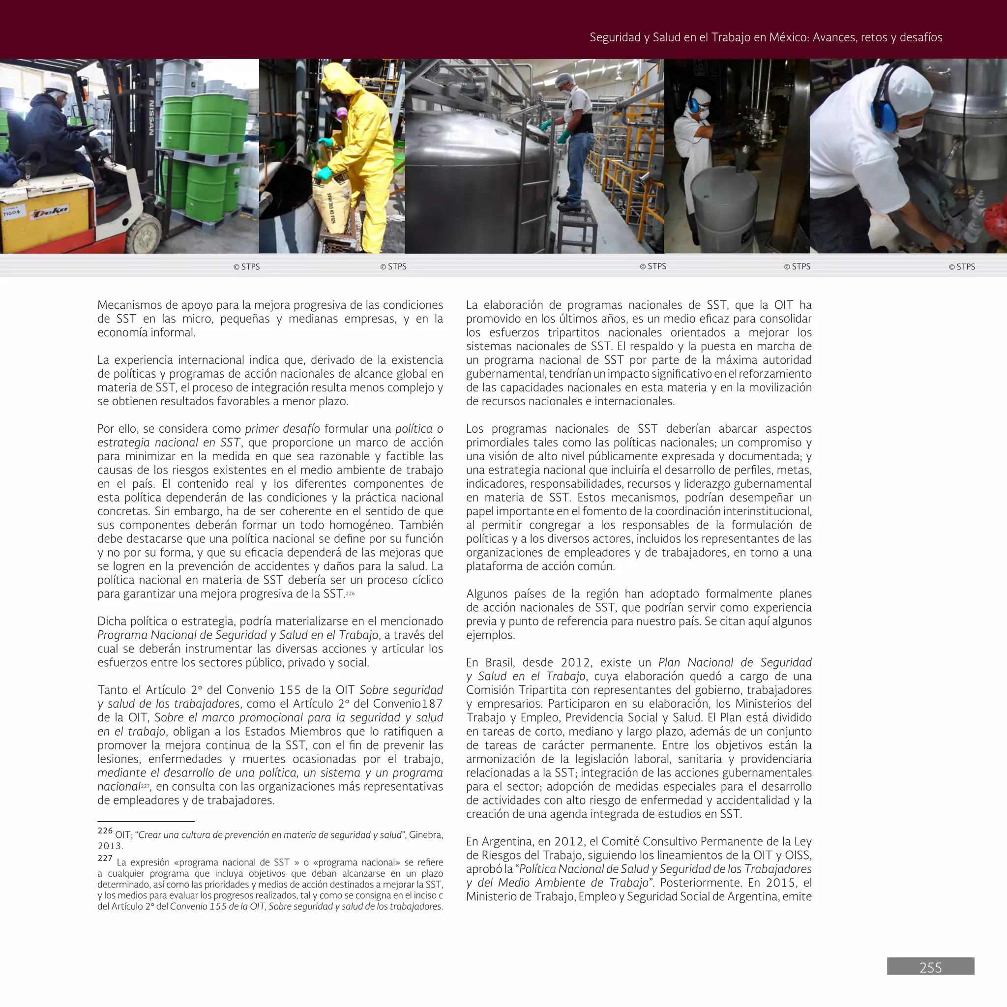 255
Seguridad y Salud en el Trabajo en México: Avances, retos y desafíos
La elaboración de programas nacionales de SST, que la OIT ha
promovido en los últimos años, es un medio eficaz para consolidar
los esfuerzos tripartitos nacionales orientados a mejorar los
sistemas nacionales de SST. El respaldo y la puesta en marcha de
un programa nacional de SST por parte de la máxima autoridad
gubernamental, tendrían un impacto significativo en el reforzamiento
de las capacidades nacionales en esta materia y en la movilización
de recursos nacionales e internacionales.
Los programas nacionales de SST deberían abarcar aspectos
primordiales tales como las políticas nacionales; un compromiso y
una visión de alto nivel públicamente expresada y documentada; y
una estrategia nacional que incluiría el desarrollo de perfiles, metas,
indicadores, responsabilidades, recursos y liderazgo gubernamental
en materia de SST. Estos mecanismos, podrían desempeñar un
papel importante en el fomento de la coordinación interinstitucional,
al permitir congregar a los responsables de la formulación de
políticas y a los diversos actores, incluidos los representantes de las
organizaciones de empleadores y de trabajadores, en torno a una
plataforma de acción común.
Algunos países de la región han adoptado formalmente planes
de acción nacionales de SST, que podrían servir como experiencia
previa y punto de referencia para nuestro país. Se citan aquí algunos
ejemplos.
En Brasil, desde 2012, existe un Plan Nacional de Seguridad
y Salud en el Trabajo, cuya elaboración quedó a cargo de una
Comisión Tripartita con representantes del gobierno, trabajadores
y empresarios. Participaron en su elaboración, los Ministerios del
Trabajo y Empleo, Previdencia Social y Salud. El Plan está dividido
en tareas de corto, mediano y largo plazo, además de un conjunto
de tareas de carácter permanente. Entre los objetivos están la
armonización de la legislación laboral, sanitaria y providenciaria
relacionadas a la SST; integración de las acciones gubernamentales
para el sector; adopción de medidas especiales para el desarrollo
de actividades con alto riesgo de enfermedad y accidentalidad y la
creación de una agenda integrada de estudios en SST.
En Argentina, en 2012, el Comité Consultivo Permanente de la Ley
de Riesgos del Trabajo, siguiendo los lineamientos de la OIT y OISS,
aprobó la “Política Nacional de Salud y Seguridad de los Trabajadores
y del Medio Ambiente de Trabajo”. Posteriormente. En 2015, el
Ministerio de Trabajo, Empleo y Seguridad Social de Argentina, emite
Mecanismos de apoyo para la mejora progresiva de las condiciones
de SST en las micro, pequeñas y medianas empresas, y en la
economía informal.
La experiencia internacional indica que, derivado de la existencia
de políticas y programas de acción nacionales de alcance global en
materia de SST, el proceso de integración resulta menos complejo y
se obtienen resultados favorables a menor plazo.
Por ello, se considera como primer desafío formular una política o
estrategia nacional en SST, que proporcione un marco de acción
para minimizar en la medida en que sea razonable y factible las
causas de los riesgos existentes en el medio ambiente de trabajo
en el país. El contenido real y los diferentes componentes de
esta política dependerán de las condiciones y la práctica nacional
concretas. Sin embargo, ha de ser coherente en el sentido de que
sus componentes deberán formar un todo homogéneo. También
debe destacarse que una política nacional se define por su función
y no por su forma, y que su eficacia dependerá de las mejoras que
se logren en la prevención de accidentes y daños para la salud. La
política nacional en materia de SST debería ser un proceso cíclico
para garantizar una mejora progresiva de la SST.226
Dicha política o estrategia, podría materializarse en el mencionado
Programa Nacional de Seguridad y Salud en el Trabajo, a través del
cual se deberán instrumentar las diversas acciones y articular los
esfuerzos entre los sectores público, privado y social.
Tanto el Artículo 2° del Convenio 155 de la OIT Sobre seguridad
y salud de los trabajadores, como el Artículo 2° del Convenio187
de la OIT, Sobre el marco promocional para la seguridad y salud
en el trabajo, obligan a los Estados Miembros que lo ratifiquen a
promover la mejora continua de la SST, con el fin de prevenir las
lesiones, enfermedades y muertes ocasionadas por el trabajo,
mediante el desarrollo de una política, un sistema y un programa
nacional227
, en consulta con las organizaciones más representativas
de empleadores y de trabajadores.
226
OIT; “Crear una cultura de prevención en materia de seguridad y salud”, Ginebra,
2013.
227
La expresión «programa nacional de SST » o «programa nacional» se refiere
a cualquier programa que incluya objetivos que deban alcanzarse en un plazo
determinado, así como las prioridades y medios de acción destinados a mejorar la SST,
y los medios para evaluar los progresos realizados, tal y como se consigna en el inciso c
del Artículo 2° del Convenio 155 de la OIT, Sobre seguridad y salud de los trabajadores.
© STPS
© STPS © STPS © STPS © STPS
 