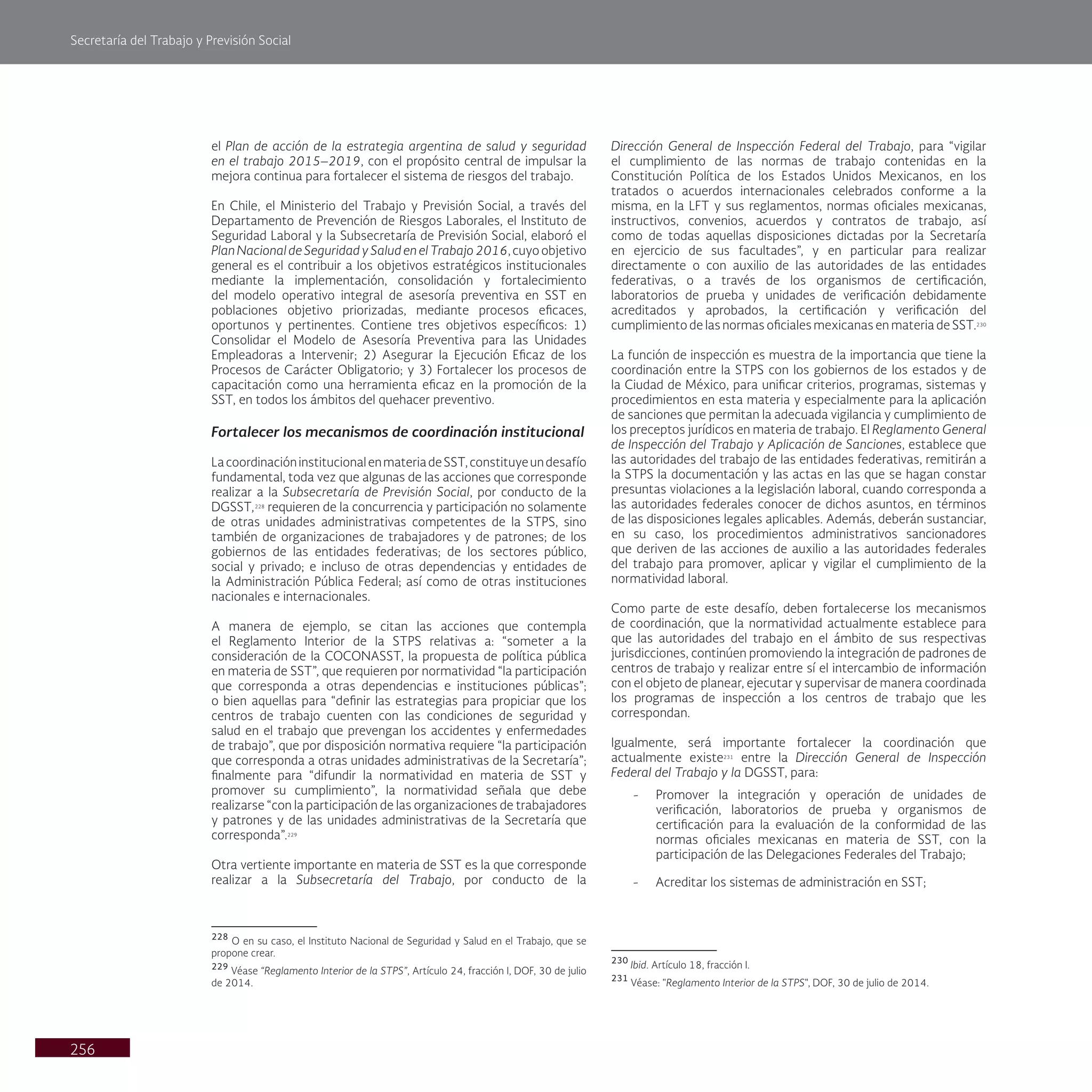 Secretaría del Trabajo y Previsión Social
256
Dirección General de Inspección Federal del Trabajo, para “vigilar
el cumplimiento de las normas de trabajo contenidas en la
Constitución Política de los Estados Unidos Mexicanos, en los
tratados o acuerdos internacionales celebrados conforme a la
misma, en la LFT y sus reglamentos, normas oficiales mexicanas,
instructivos, convenios, acuerdos y contratos de trabajo, así
como de todas aquellas disposiciones dictadas por la Secretaría
en ejercicio de sus facultades”, y en particular para realizar
directamente o con auxilio de las autoridades de las entidades
federativas, o a través de los organismos de certificación,
laboratorios de prueba y unidades de verificación debidamente
acreditados y aprobados, la certificación y verificación del
cumplimiento de las normas oficiales mexicanas en materia de SST.230
La función de inspección es muestra de la importancia que tiene la
coordinación entre la STPS con los gobiernos de los estados y de
la Ciudad de México, para unificar criterios, programas, sistemas y
procedimientos en esta materia y especialmente para la aplicación
de sanciones que permitan la adecuada vigilancia y cumplimiento de
los preceptos jurídicos en materia de trabajo. El Reglamento General
de Inspección del Trabajo y Aplicación de Sanciones, establece que
las autoridades del trabajo de las entidades federativas, remitirán a
la STPS la documentación y las actas en las que se hagan constar
presuntas violaciones a la legislación laboral, cuando corresponda a
las autoridades federales conocer de dichos asuntos, en términos
de las disposiciones legales aplicables. Además, deberán sustanciar,
en su caso, los procedimientos administrativos sancionadores
que deriven de las acciones de auxilio a las autoridades federales
del trabajo para promover, aplicar y vigilar el cumplimiento de la
normatividad laboral.
Como parte de este desafío, deben fortalecerse los mecanismos
de coordinación, que la normatividad actualmente establece para
que las autoridades del trabajo en el ámbito de sus respectivas
jurisdicciones, continúen promoviendo la integración de padrones de
centros de trabajo y realizar entre sí el intercambio de información
con el objeto de planear, ejecutar y supervisar de manera coordinada
los programas de inspección a los centros de trabajo que les
correspondan.
Igualmente, será importante fortalecer la coordinación que
actualmente existe231
entre la Dirección General de Inspección
Federal del Trabajo y la DGSST, para:
- Promover la integración y operación de unidades de
verificación, laboratorios de prueba y organismos de
certificación para la evaluación de la conformidad de las
normas oficiales mexicanas en materia de SST, con la
participación de las Delegaciones Federales del Trabajo;
- Acreditar los sistemas de administración en SST;
230
Ibid. Artículo 18, fracción I.
231
Véase: "Reglamento Interior de la STPS", DOF, 30 de julio de 2014.
el Plan de acción de la estrategia argentina de salud y seguridad
en el trabajo 2015–2019, con el propósito central de impulsar la
mejora continua para fortalecer el sistema de riesgos del trabajo.
En Chile, el Ministerio del Trabajo y Previsión Social, a través del
Departamento de Prevención de Riesgos Laborales, el Instituto de
Seguridad Laboral y la Subsecretaría de Previsión Social, elaboró el
Plan Nacional de Seguridad y Salud en el Trabajo 2016, cuyo objetivo
general es el contribuir a los objetivos estratégicos institucionales
mediante la implementación, consolidación y fortalecimiento
del modelo operativo integral de asesoría preventiva en SST en
poblaciones objetivo priorizadas, mediante procesos eficaces,
oportunos y pertinentes. Contiene tres objetivos específicos: 1)
Consolidar el Modelo de Asesoría Preventiva para las Unidades
Empleadoras a Intervenir; 2) Asegurar la Ejecución Eficaz de los
Procesos de Carácter Obligatorio; y 3) Fortalecer los procesos de
capacitación como una herramienta eficaz en la promoción de la
SST, en todos los ámbitos del quehacer preventivo.
Fortalecer los mecanismos de coordinación institucional
LacoordinacióninstitucionalenmateriadeSST,constituyeundesafío
fundamental, toda vez que algunas de las acciones que corresponde
realizar a la Subsecretaría de Previsión Social, por conducto de la
DGSST,228
requieren de la concurrencia y participación no solamente
de otras unidades administrativas competentes de la STPS, sino
también de organizaciones de trabajadores y de patrones; de los
gobiernos de las entidades federativas; de los sectores público,
social y privado; e incluso de otras dependencias y entidades de
la Administración Pública Federal; así como de otras instituciones
nacionales e internacionales.
A manera de ejemplo, se citan las acciones que contempla
el Reglamento Interior de la STPS relativas a: “someter a la
consideración de la COCONASST, la propuesta de política pública
en materia de SST”, que requieren por normatividad “la participación
que corresponda a otras dependencias e instituciones públicas”;
o bien aquellas para “definir las estrategias para propiciar que los
centros de trabajo cuenten con las condiciones de seguridad y
salud en el trabajo que prevengan los accidentes y enfermedades
de trabajo”, que por disposición normativa requiere “la participación
que corresponda a otras unidades administrativas de la Secretaría”;
finalmente para “difundir la normatividad en materia de SST y
promover su cumplimiento”, la normatividad señala que debe
realizarse “con la participación de las organizaciones de trabajadores
y patrones y de las unidades administrativas de la Secretaría que
corresponda”.229
Otra vertiente importante en materia de SST es la que corresponde
realizar a la Subsecretaría del Trabajo, por conducto de la
228
O en su caso, el Instituto Nacional de Seguridad y Salud en el Trabajo, que se
propone crear.
229
Véase “Reglamento Interior de la STPS”, Artículo 24, fracción I, DOF, 30 de julio
de 2014.
 