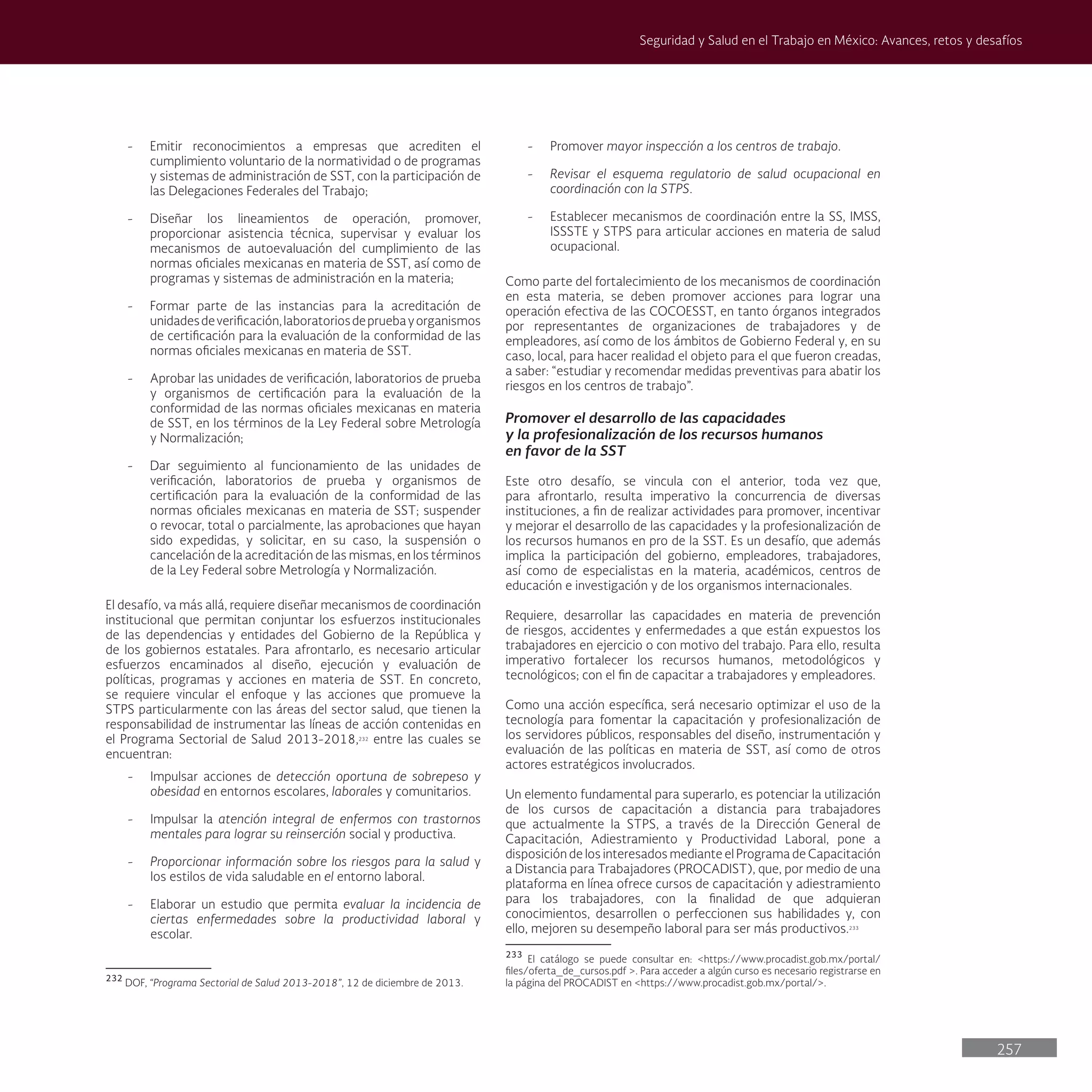 257
Seguridad y Salud en el Trabajo en México: Avances, retos y desafíos
- Promover mayor inspección a los centros de trabajo.
- Revisar el esquema regulatorio de salud ocupacional en
coordinación con la STPS.
- Establecer mecanismos de coordinación entre la SS, IMSS,
ISSSTE y STPS para articular acciones en materia de salud
ocupacional.
Como parte del fortalecimiento de los mecanismos de coordinación
en esta materia, se deben promover acciones para lograr una
operación efectiva de las COCOESST, en tanto órganos integrados
por representantes de organizaciones de trabajadores y de
empleadores, así como de los ámbitos de Gobierno Federal y, en su
caso, local, para hacer realidad el objeto para el que fueron creadas,
a saber: “estudiar y recomendar medidas preventivas para abatir los
riesgos en los centros de trabajo”.
Promover el desarrollo de las capacidades
y la profesionalización de los recursos humanos
en favor de la SST
Este otro desafío, se vincula con el anterior, toda vez que,
para afrontarlo, resulta imperativo la concurrencia de diversas
instituciones, a fin de realizar actividades para promover, incentivar
y mejorar el desarrollo de las capacidades y la profesionalización de
los recursos humanos en pro de la SST. Es un desafío, que además
implica la participación del gobierno, empleadores, trabajadores,
así como de especialistas en la materia, académicos, centros de
educación e investigación y de los organismos internacionales.
Requiere, desarrollar las capacidades en materia de prevención
de riesgos, accidentes y enfermedades a que están expuestos los
trabajadores en ejercicio o con motivo del trabajo. Para ello, resulta
imperativo fortalecer los recursos humanos, metodológicos y
tecnológicos; con el fin de capacitar a trabajadores y empleadores.
Como una acción específica, será necesario optimizar el uso de la
tecnología para fomentar la capacitación y profesionalización de
los servidores públicos, responsables del diseño, instrumentación y
evaluación de las políticas en materia de SST, así como de otros
actores estratégicos involucrados.
Un elemento fundamental para superarlo, es potenciar la utilización
de los cursos de capacitación a distancia para trabajadores
que actualmente la STPS, a través de la Dirección General de
Capacitación, Adiestramiento y Productividad Laboral, pone a
disposición de los interesados mediante el Programa de Capacitación
a Distancia para Trabajadores (PROCADIST), que, por medio de una
plataforma en línea ofrece cursos de capacitación y adiestramiento
para los trabajadores, con la finalidad de que adquieran
conocimientos, desarrollen o perfeccionen sus habilidades y, con
ello, mejoren su desempeño laboral para ser más productivos.233
233
El catálogo se puede consultar en: <https://www.procadist.gob.mx/portal/
files/oferta_de_cursos.pdf >. Para acceder a algún curso es necesario registrarse en
la página del PROCADIST en <https://www.procadist.gob.mx/portal/>.
- Emitir reconocimientos a empresas que acrediten el
cumplimiento voluntario de la normatividad o de programas
y sistemas de administración de SST, con la participación de
las Delegaciones Federales del Trabajo;
- Diseñar los lineamientos de operación, promover,
proporcionar asistencia técnica, supervisar y evaluar los
mecanismos de autoevaluación del cumplimiento de las
normas oficiales mexicanas en materia de SST, así como de
programas y sistemas de administración en la materia;
- Formar parte de las instancias para la acreditación de
unidadesdeverificación,laboratoriosdepruebayorganismos
de certificación para la evaluación de la conformidad de las
normas oficiales mexicanas en materia de SST.
- Aprobar las unidades de verificación, laboratorios de prueba
y organismos de certificación para la evaluación de la
conformidad de las normas oficiales mexicanas en materia
de SST, en los términos de la Ley Federal sobre Metrología
y Normalización;
- Dar seguimiento al funcionamiento de las unidades de
verificación, laboratorios de prueba y organismos de
certificación para la evaluación de la conformidad de las
normas oficiales mexicanas en materia de SST; suspender
o revocar, total o parcialmente, las aprobaciones que hayan
sido expedidas, y solicitar, en su caso, la suspensión o
cancelación de la acreditación de las mismas, en los términos
de la Ley Federal sobre Metrología y Normalización.
El desafío, va más allá, requiere diseñar mecanismos de coordinación
institucional que permitan conjuntar los esfuerzos institucionales
de las dependencias y entidades del Gobierno de la República y
de los gobiernos estatales. Para afrontarlo, es necesario articular
esfuerzos encaminados al diseño, ejecución y evaluación de
políticas, programas y acciones en materia de SST. En concreto,
se requiere vincular el enfoque y las acciones que promueve la
STPS particularmente con las áreas del sector salud, que tienen la
responsabilidad de instrumentar las líneas de acción contenidas en
el Programa Sectorial de Salud 2013-2018,232
entre las cuales se
encuentran:
- Impulsar acciones de detección oportuna de sobrepeso y
obesidad en entornos escolares, laborales y comunitarios.
- Impulsar la atención integral de enfermos con trastornos
mentales para lograr su reinserción social y productiva.
- Proporcionar información sobre los riesgos para la salud y
los estilos de vida saludable en el entorno laboral.
- Elaborar un estudio que permita evaluar la incidencia de
ciertas enfermedades sobre la productividad laboral y
escolar.
232
DOF, “Programa Sectorial de Salud 2013-2018”, 12 de diciembre de 2013.
 