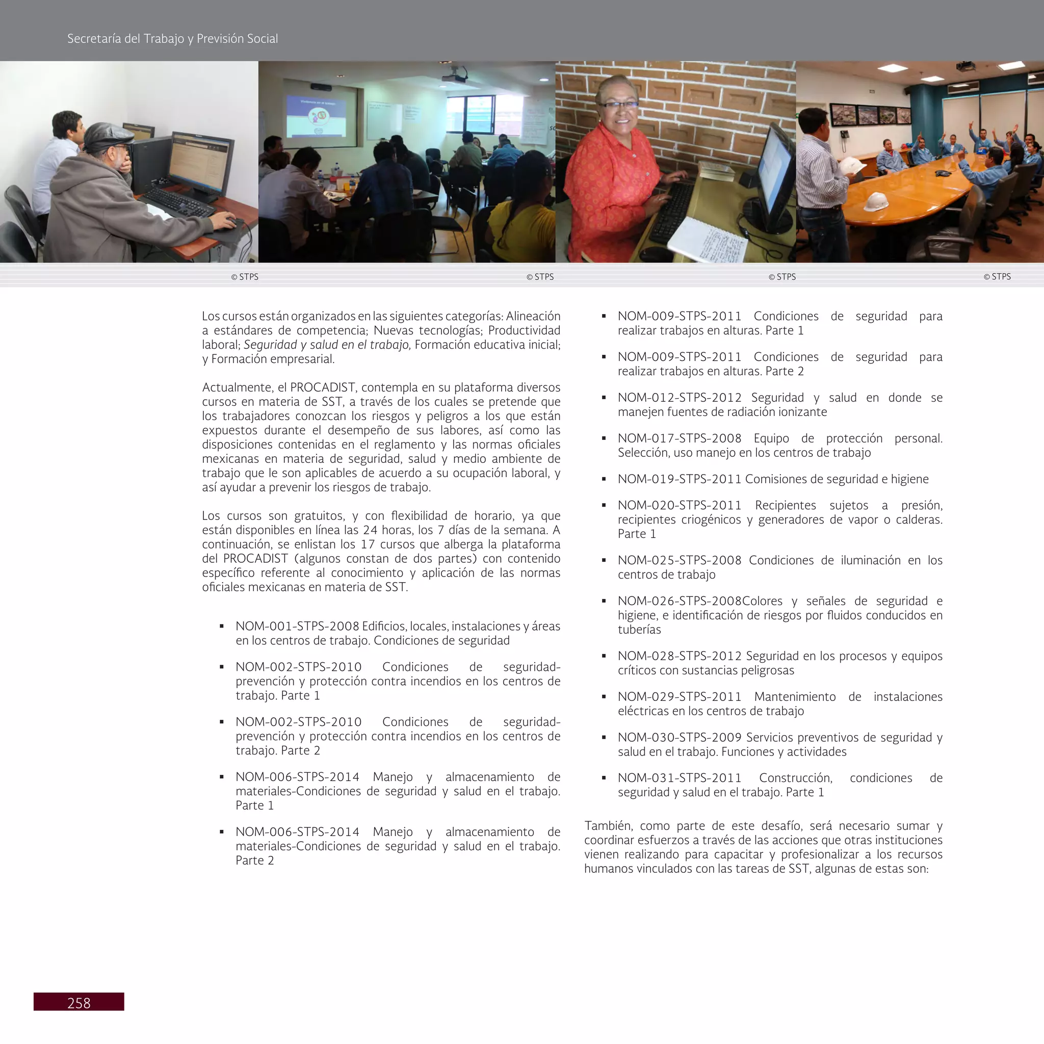 Secretaría del Trabajo y Previsión Social
258
§ NOM-009-STPS-2011 Condiciones de seguridad para
realizar trabajos en alturas. Parte 1
§ NOM-009-STPS-2011 Condiciones de seguridad para
realizar trabajos en alturas. Parte 2
§ NOM-012-STPS-2012 Seguridad y salud en donde se
manejen fuentes de radiación ionizante
§ NOM-017-STPS-2008 Equipo de protección personal.
Selección, uso manejo en los centros de trabajo
§ NOM-019-STPS-2011 Comisiones de seguridad e higiene
§ NOM-020-STPS-2011 Recipientes sujetos a presión,
recipientes criogénicos y generadores de vapor o calderas.
Parte 1
§ NOM-025-STPS-2008 Condiciones de iluminación en los
centros de trabajo
§ NOM-026-STPS-2008Colores y señales de seguridad e
higiene, e identificación de riesgos por fluidos conducidos en
tuberías
§ NOM-028-STPS-2012 Seguridad en los procesos y equipos
críticos con sustancias peligrosas
§ NOM-029-STPS-2011 Mantenimiento de instalaciones
eléctricas en los centros de trabajo
§ NOM-030-STPS-2009 Servicios preventivos de seguridad y
salud en el trabajo. Funciones y actividades
§ NOM-031-STPS-2011 Construcción, condiciones de
seguridad y salud en el trabajo. Parte 1
También, como parte de este desafío, será necesario sumar y
coordinar esfuerzos a través de las acciones que otras instituciones
vienen realizando para capacitar y profesionalizar a los recursos
humanos vinculados con las tareas de SST, algunas de estas son:
Los cursos están organizados en las siguientes categorías: Alineación
a estándares de competencia; Nuevas tecnologías; Productividad
laboral; Seguridad y salud en el trabajo, Formación educativa inicial;
y Formación empresarial.
Actualmente, el PROCADIST, contempla en su plataforma diversos
cursos en materia de SST, a través de los cuales se pretende que
los trabajadores conozcan los riesgos y peligros a los que están
expuestos durante el desempeño de sus labores, así como las
disposiciones contenidas en el reglamento y las normas oficiales
mexicanas en materia de seguridad, salud y medio ambiente de
trabajo que le son aplicables de acuerdo a su ocupación laboral, y
así ayudar a prevenir los riesgos de trabajo.
Los cursos son gratuitos, y con flexibilidad de horario, ya que
están disponibles en línea las 24 horas, los 7 días de la semana. A
continuación, se enlistan los 17 cursos que alberga la plataforma
del PROCADIST (algunos constan de dos partes) con contenido
específico referente al conocimiento y aplicación de las normas
oficiales mexicanas en materia de SST.
§ NOM-001-STPS-2008 Edificios, locales, instalaciones y áreas
en los centros de trabajo. Condiciones de seguridad
§ NOM-002-STPS-2010 Condiciones de seguridad-
prevención y protección contra incendios en los centros de
trabajo. Parte 1
§ NOM-002-STPS-2010 Condiciones de seguridad-
prevención y protección contra incendios en los centros de
trabajo. Parte 2
§ NOM-006-STPS-2014 Manejo y almacenamiento de
materiales-Condiciones de seguridad y salud en el trabajo.
Parte 1
§ NOM-006-STPS-2014 Manejo y almacenamiento de
materiales-Condiciones de seguridad y salud en el trabajo.
Parte 2
© STPS
© STPS © STPS © STPS
 