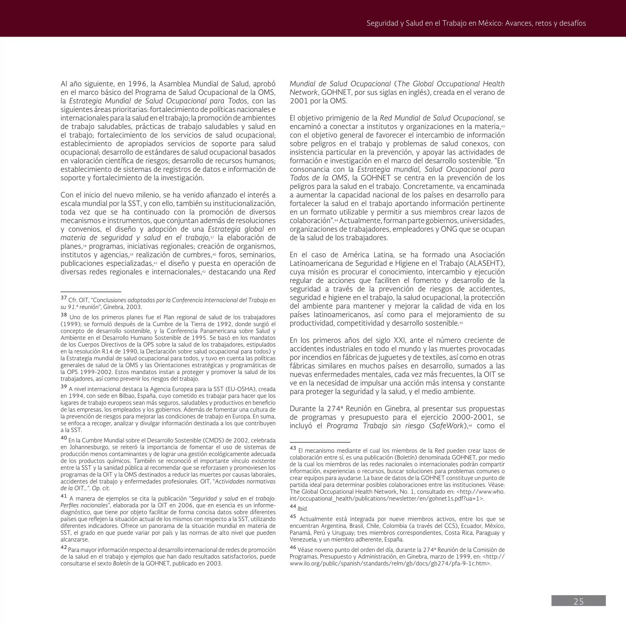 25
Seguridad y Salud en el Trabajo en México: Avances, retos y desafíos
Mundial de Salud Ocupacional (The Global Occupational Health
Network, GOHNET, por sus siglas en inglés), creada en el verano de
2001 por la OMS.
El objetivo primigenio de la Red Mundial de Salud Ocupacional, se
encaminó a conectar a institutos y organizaciones en la materia,43
con el objetivo general de favorecer el intercambio de información
sobre peligros en el trabajo y problemas de salud conexos, con
insistencia particular en la prevención, y apoyar las actividades de
formación e investigación en el marco del desarrollo sostenible. “En
consonancia con la Estrategia mundial, Salud Ocupacional para
Todos de la OMS, la GOHNET se centra en la prevención de los
peligros para la salud en el trabajo. Concretamente, va encaminada
a aumentar la capacidad nacional de los países en desarrollo para
fortalecer la salud en el trabajo aportando información pertinente
en un formato utilizable y permitir a sus miembros crear lazos de
colaboración”.44
Actualmente,formanpartegobiernos,universidades,
organizaciones de trabajadores, empleadores y ONG que se ocupan
de la salud de los trabajadores.
En el caso de América Latina, se ha formado una Asociación
Latinoamericana de Seguridad e Higiene en el Trabajo (ALASEHT),
cuya misión es procurar el conocimiento, intercambio y ejecución
regular de acciones que faciliten el fomento y desarrollo de la
seguridad a través de la prevención de riesgos de accidentes,
seguridad e higiene en el trabajo, la salud ocupacional, la protección
del ambiente para mantener y mejorar la calidad de vida en los
países latinoamericanos, así como para el mejoramiento de su
productividad, competitividad y desarrollo sostenible.45
En los primeros años del siglo XXI, ante el número creciente de
accidentes industriales en todo el mundo y las muertes provocadas
por incendios en fábricas de juguetes y de textiles, así como en otras
fábricas similares en muchos países en desarrollo, sumados a las
nuevas enfermedades mentales, cada vez más frecuentes, la OIT se
ve en la necesidad de impulsar una acción más intensa y constante
para proteger la seguridad y la salud, y el medio ambiente.
Durante la 274ª Reunión en Ginebra, al presentar sus propuestas
de programas y presupuesto para el ejercicio 2000-2001, se
incluyó el Programa Trabajo sin riesgo (SafeWork),46
como el
43
El mecanismo mediante el cual los miembros de la Red pueden crear lazos de
colaboración entre sí, es una publicación (Boletín) denominada GOHNET, por medio
de la cual los miembros de las redes nacionales o internacionales podrán compartir
información, experiencias o recursos, buscar soluciones para problemas comunes o
crear equipos para ayudarse. La base de datos de la GOHNET constituye un punto de
partida ideal para determinar posibles colaboraciones entre las instituciones. Véase:
The Global Occupational Health Network, No. 1, consultado en: <http://www.who.
int/occupational_health/publications/newsletter/en/gohnet1s.pdf?ua=1>.
44
Ibid.
45
Actualmente está integrada por nueve miembros activos, entre los que se
encuentran Argentina, Brasil, Chile, Colombia (a través del CCS), Ecuador, México,
Panamá, Perú y Uruguay; tres miembros correspondientes, Costa Rica, Paraguay y
Venezuela; y un miembro adherente, España.
46
Véase noveno punto del orden del día, durante la 274ª Reunión de la Comisión de
Programas, Presupuesto y Administración, en Ginebra, marzo de 1999, en: <http://
www.ilo.org/public/spanish/standards/relm/gb/docs/gb274/pfa-9-1c.htm>.
Al año siguiente, en 1996, la Asamblea Mundial de Salud, aprobó
en el marco básico del Programa de Salud Ocupacional de la OMS,
la Estrategia Mundial de Salud Ocupacional para Todos, con las
siguientes áreas prioritarias: fortalecimiento de políticas nacionales e
internacionales para la salud en el trabajo; la promoción de ambientes
de trabajo saludables, prácticas de trabajo saludables y salud en
el trabajo; fortalecimiento de los servicios de salud ocupacional;
establecimiento de apropiados servicios de soporte para salud
ocupacional; desarrollo de estándares de salud ocupacional basados
en valoración científica de riesgos; desarrollo de recursos humanos;
establecimiento de sistemas de registros de datos e información de
soporte y fortalecimiento de la investigación.
Con el inicio del nuevo milenio, se ha venido afianzado el interés a
escala mundial por la SST, y con ello, también su institucionalización,
toda vez que se ha continuado con la promoción de diversos
mecanismos e instrumentos, que conjuntan además de resoluciones
y convenios, el diseño y adopción de una Estrategia global en
materia de seguridad y salud en el trabajo,37
la elaboración de
planes,38
programas, iniciativas regionales; creación de organismos,
institutos y agencias,39
realización de cumbres,40
foros, seminarios,
publicaciones especializadas,41
el diseño y puesta en operación de
diversas redes regionales e internacionales,42
destacando una Red
37
Cfr. OIT, “Conclusiones adoptadas por la Conferencia Internacional del Trabajo en
su 91.ª reunión”, Ginebra, 2003.
38
Uno de los primeros planes fue el Plan regional de salud de los trabajadores
(1999); se formuló después de la Cumbre de la Tierra de 1992, donde surgió el
concepto de desarrollo sostenible, y la Conferencia Panamericana sobre Salud y
Ambiente en el Desarrollo Humano Sostenible de 1995. Se basó en los mandatos
de los Cuerpos Directivos de la OPS sobre la salud de los trabajadores, estipulados
en la resolución R14 de 1990, la Declaración sobre salud ocupacional para todos) y
la Estrategia mundial de salud ocupacional para todos, y tuvo en cuenta las políticas
generales de salud de la OMS y las Orientaciones estratégicas y programáticas de
la OPS 1999-2002. Estos mandatos instan a proteger y promover la salud de los
trabajadores, así como prevenir los riesgos del trabajo.
39
A nivel internacional destaca la Agencia Europea para la SST (EU-OSHA), creada
en 1994, con sede en Bilbao, España, cuyo cometido es trabajar para hacer que los
lugares de trabajo europeos sean más seguros, saludables y productivos en beneficio
de las empresas, los empleados y los gobiernos. Además de fomentar una cultura de
la prevención de riesgos para mejorar las condiciones de trabajo en Europa. En suma,
se enfoca a recoger, analizar y divulgar información destinada a los que contribuyen
a la SST.
40
En la Cumbre Mundial sobre el Desarrollo Sostenible (CMDS) de 2002, celebrada
en Johannesburgo, se reiteró la importancia de fomentar el uso de sistemas de
producción menos contaminantes y de lograr una gestión ecológicamente adecuada
de los productos químicos. También se reconoció el importante vínculo existente
entre la SST y la sanidad pública al recomendar que se reforzasen y promoviesen los
programas de la OIT y la OMS destinados a reducir las muertes por causas laborales,
accidentes del trabajo y enfermedades profesionales. OIT, “Actividades normativas
de la OIT…”. Op. cit.
41
A manera de ejemplos se cita la publicación “Seguridad y salud en el trabajo:
Perfiles nacionales”, elaborada por la OIT en 2006, que en esencia es un informe-
diagnóstico, que tiene por objeto facilitar de forma concisa datos sobre diferentes
países que reflejen la situación actual de los mismos con respecto a la SST, utilizando
diferentes indicadores. Ofrece un panorama de la situación mundial en materia de
SST, el grado en que puede variar por país y las normas de alto nivel que pueden
alcanzarse.
42
Para mayor información respecto al desarrollo internacional de redes de promoción
de la salud en el trabajo y ejemplos que han dado resultados satisfactorios, puede
consultarse el sexto Boletín de la GOHNET, publicado en 2003.
 