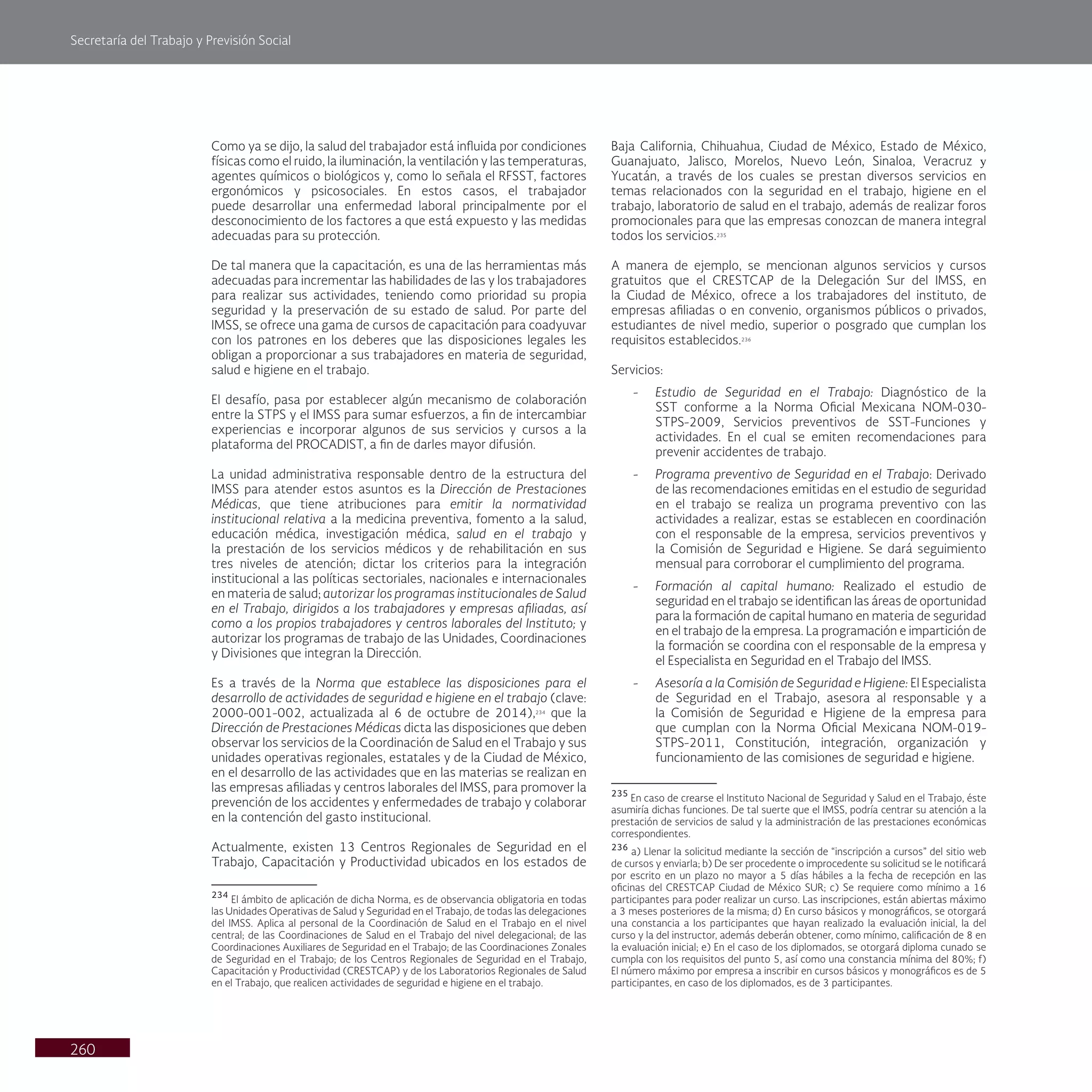 Secretaría del Trabajo y Previsión Social
260
Baja California, Chihuahua, Ciudad de México, Estado de México,
Guanajuato, Jalisco, Morelos, Nuevo León, Sinaloa, Veracruz y
Yucatán, a través de los cuales se prestan diversos servicios en
temas relacionados con la seguridad en el trabajo, higiene en el
trabajo, laboratorio de salud en el trabajo, además de realizar foros
promocionales para que las empresas conozcan de manera integral
todos los servicios.235
A manera de ejemplo, se mencionan algunos servicios y cursos
gratuitos que el CRESTCAP de la Delegación Sur del IMSS, en
la Ciudad de México, ofrece a los trabajadores del instituto, de
empresas afiliadas o en convenio, organismos públicos o privados,
estudiantes de nivel medio, superior o posgrado que cumplan los
requisitos establecidos.236
Servicios:
- Estudio de Seguridad en el Trabajo: Diagnóstico de la
SST conforme a la Norma Oficial Mexicana NOM-030-
STPS-2009, Servicios preventivos de SST-Funciones y
actividades. En el cual se emiten recomendaciones para
prevenir accidentes de trabajo.
- Programa preventivo de Seguridad en el Trabajo: Derivado
de las recomendaciones emitidas en el estudio de seguridad
en el trabajo se realiza un programa preventivo con las
actividades a realizar, estas se establecen en coordinación
con el responsable de la empresa, servicios preventivos y
la Comisión de Seguridad e Higiene. Se dará seguimiento
mensual para corroborar el cumplimiento del programa.
- Formación al capital humano: Realizado el estudio de
seguridad en el trabajo se identifican las áreas de oportunidad
para la formación de capital humano en materia de seguridad
en el trabajo de la empresa. La programación e impartición de
la formación se coordina con el responsable de la empresa y
el Especialista en Seguridad en el Trabajo del IMSS.
- Asesoría a la Comisión de Seguridad e Higiene: El Especialista
de Seguridad en el Trabajo, asesora al responsable y a
la Comisión de Seguridad e Higiene de la empresa para
que cumplan con la Norma Oficial Mexicana NOM-019-
STPS-2011, Constitución, integración, organización y
funcionamiento de las comisiones de seguridad e higiene.
235
En caso de crearse el Instituto Nacional de Seguridad y Salud en el Trabajo, éste
asumiría dichas funciones. De tal suerte que el IMSS, podría centrar su atención a la
prestación de servicios de salud y la administración de las prestaciones económicas
correspondientes.
236
a) Llenar la solicitud mediante la sección de “inscripción a cursos” del sitio web
de cursos y enviarla; b) De ser procedente o improcedente su solicitud se le notificará
por escrito en un plazo no mayor a 5 días hábiles a la fecha de recepción en las
oficinas del CRESTCAP Ciudad de México SUR; c) Se requiere como mínimo a 16
participantes para poder realizar un curso. Las inscripciones, están abiertas máximo
a 3 meses posteriores de la misma; d) En curso básicos y monográficos, se otorgará
una constancia a los participantes que hayan realizado la evaluación inicial, la del
curso y la del instructor, además deberán obtener, como mínimo, calificación de 8 en
la evaluación inicial; e) En el caso de los diplomados, se otorgará diploma cunado se
cumpla con los requisitos del punto 5, así como una constancia mínima del 80%; f)
El número máximo por empresa a inscribir en cursos básicos y monográficos es de 5
participantes, en caso de los diplomados, es de 3 participantes.
Como ya se dijo, la salud del trabajador está influida por condiciones
físicas como el ruido, la iluminación, la ventilación y las temperaturas,
agentes químicos o biológicos y, como lo señala el RFSST, factores
ergonómicos y psicosociales. En estos casos, el trabajador
puede desarrollar una enfermedad laboral principalmente por el
desconocimiento de los factores a que está expuesto y las medidas
adecuadas para su protección.
De tal manera que la capacitación, es una de las herramientas más
adecuadas para incrementar las habilidades de las y los trabajadores
para realizar sus actividades, teniendo como prioridad su propia
seguridad y la preservación de su estado de salud. Por parte del
IMSS, se ofrece una gama de cursos de capacitación para coadyuvar
con los patrones en los deberes que las disposiciones legales les
obligan a proporcionar a sus trabajadores en materia de seguridad,
salud e higiene en el trabajo.
El desafío, pasa por establecer algún mecanismo de colaboración
entre la STPS y el IMSS para sumar esfuerzos, a fin de intercambiar
experiencias e incorporar algunos de sus servicios y cursos a la
plataforma del PROCADIST, a fin de darles mayor difusión.
La unidad administrativa responsable dentro de la estructura del
IMSS para atender estos asuntos es la Dirección de Prestaciones
Médicas, que tiene atribuciones para emitir la normatividad
institucional relativa a la medicina preventiva, fomento a la salud,
educación médica, investigación médica, salud en el trabajo y
la prestación de los servicios médicos y de rehabilitación en sus
tres niveles de atención; dictar los criterios para la integración
institucional a las políticas sectoriales, nacionales e internacionales
en materia de salud; autorizar los programas institucionales de Salud
en el Trabajo, dirigidos a los trabajadores y empresas afiliadas, así
como a los propios trabajadores y centros laborales del Instituto; y
autorizar los programas de trabajo de las Unidades, Coordinaciones
y Divisiones que integran la Dirección.
Es a través de la Norma que establece las disposiciones para el
desarrollo de actividades de seguridad e higiene en el trabajo (clave:
2000-001-002, actualizada al 6 de octubre de 2014),234
que la
Dirección de Prestaciones Médicas dicta las disposiciones que deben
observar los servicios de la Coordinación de Salud en el Trabajo y sus
unidades operativas regionales, estatales y de la Ciudad de México,
en el desarrollo de las actividades que en las materias se realizan en
las empresas afiliadas y centros laborales del IMSS, para promover la
prevención de los accidentes y enfermedades de trabajo y colaborar
en la contención del gasto institucional.
Actualmente, existen 13 Centros Regionales de Seguridad en el
Trabajo, Capacitación y Productividad ubicados en los estados de
234
El ámbito de aplicación de dicha Norma, es de observancia obligatoria en todas
las Unidades Operativas de Salud y Seguridad en el Trabajo, de todas las delegaciones
del IMSS. Aplica al personal de la Coordinación de Salud en el Trabajo en el nivel
central; de las Coordinaciones de Salud en el Trabajo del nivel delegacional; de las
Coordinaciones Auxiliares de Seguridad en el Trabajo; de las Coordinaciones Zonales
de Seguridad en el Trabajo; de los Centros Regionales de Seguridad en el Trabajo,
Capacitación y Productividad (CRESTCAP) y de los Laboratorios Regionales de Salud
en el Trabajo, que realicen actividades de seguridad e higiene en el trabajo.
 