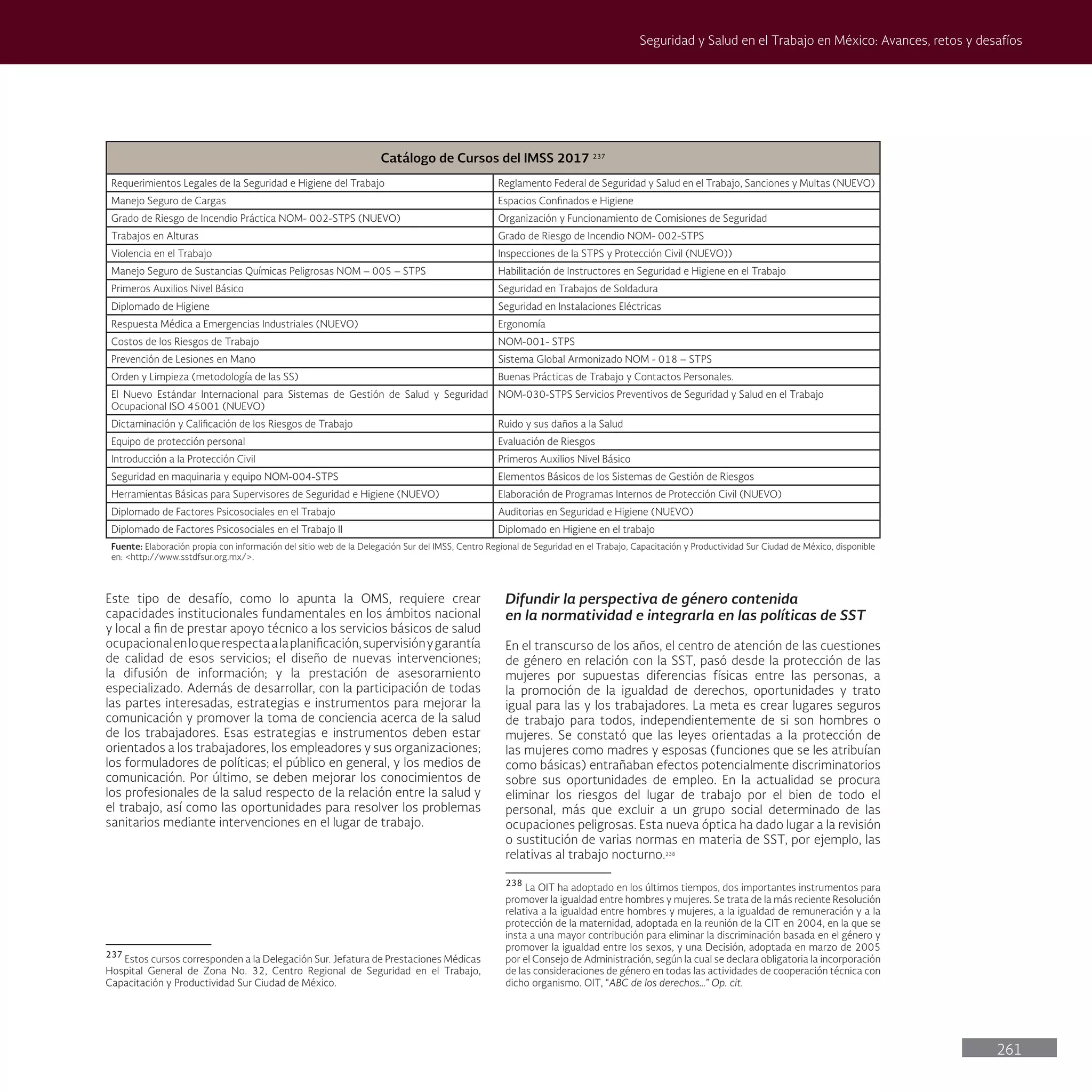 261
Seguridad y Salud en el Trabajo en México: Avances, retos y desafíos
Difundir la perspectiva de género contenida
en la normatividad e integrarla en las políticas de SST
En el transcurso de los años, el centro de atención de las cuestiones
de género en relación con la SST, pasó desde la protección de las
mujeres por supuestas diferencias físicas entre las personas, a
la promoción de la igualdad de derechos, oportunidades y trato
igual para las y los trabajadores. La meta es crear lugares seguros
de trabajo para todos, independientemente de si son hombres o
mujeres. Se constató que las leyes orientadas a la protección de
las mujeres como madres y esposas (funciones que se les atribuían
como básicas) entrañaban efectos potencialmente discriminatorios
sobre sus oportunidades de empleo. En la actualidad se procura
eliminar los riesgos del lugar de trabajo por el bien de todo el
personal, más que excluir a un grupo social determinado de las
ocupaciones peligrosas. Esta nueva óptica ha dado lugar a la revisión
o sustitución de varias normas en materia de SST, por ejemplo, las
relativas al trabajo nocturno.238
238
La OIT ha adoptado en los últimos tiempos, dos importantes instrumentos para
promover la igualdad entre hombres y mujeres. Se trata de la más reciente Resolución
relativa a la igualdad entre hombres y mujeres, a la igualdad de remuneración y a la
protección de la maternidad, adoptada en la reunión de la CIT en 2004, en la que se
insta a una mayor contribución para eliminar la discriminación basada en el género y
promover la igualdad entre los sexos, y una Decisión, adoptada en marzo de 2005
por el Consejo de Administración, según la cual se declara obligatoria la incorporación
de las consideraciones de género en todas las actividades de cooperación técnica con
dicho organismo. OIT, “ABC de los derechos…” Op. cit.
Este tipo de desafío, como lo apunta la OMS, requiere crear
capacidades institucionales fundamentales en los ámbitos nacional
y local a fin de prestar apoyo técnico a los servicios básicos de salud
ocupacionalenloquerespectaalaplanificación,supervisiónygarantía
de calidad de esos servicios; el diseño de nuevas intervenciones;
la difusión de información; y la prestación de asesoramiento
especializado. Además de desarrollar, con la participación de todas
las partes interesadas, estrategias e instrumentos para mejorar la
comunicación y promover la toma de conciencia acerca de la salud
de los trabajadores. Esas estrategias e instrumentos deben estar
orientados a los trabajadores, los empleadores y sus organizaciones;
los formuladores de políticas; el público en general, y los medios de
comunicación. Por último, se deben mejorar los conocimientos de
los profesionales de la salud respecto de la relación entre la salud y
el trabajo, así como las oportunidades para resolver los problemas
sanitarios mediante intervenciones en el lugar de trabajo.
Nota 238237
237
Estos cursos corresponden a la Delegación Sur. Jefatura de Prestaciones Médicas
Hospital General de Zona No. 32, Centro Regional de Seguridad en el Trabajo,
Capacitación y Productividad Sur Ciudad de México.
Catálogo de Cursos del IMSS 2017 237
Requerimientos Legales de la Seguridad e Higiene del Trabajo Reglamento Federal de Seguridad y Salud en el Trabajo, Sanciones y Multas (NUEVO)
Manejo Seguro de Cargas Espacios Confinados e Higiene
Grado de Riesgo de Incendio Práctica NOM- 002-STPS (NUEVO) Organización y Funcionamiento de Comisiones de Seguridad
Trabajos en Alturas Grado de Riesgo de Incendio NOM- 002-STPS
Violencia en el Trabajo Inspecciones de la STPS y Protección Civil (NUEVO))
Manejo Seguro de Sustancias Químicas Peligrosas NOM – 005 – STPS Habilitación de Instructores en Seguridad e Higiene en el Trabajo
Primeros Auxilios Nivel Básico Seguridad en Trabajos de Soldadura
Diplomado de Higiene Seguridad en Instalaciones Eléctricas
Respuesta Médica a Emergencias Industriales (NUEVO) Ergonomía
Costos de los Riesgos de Trabajo NOM-001- STPS
Prevención de Lesiones en Mano Sistema Global Armonizado NOM - 018 – STPS
Orden y Limpieza (metodología de las SS) Buenas Prácticas de Trabajo y Contactos Personales.
El Nuevo Estándar Internacional para Sistemas de Gestión de Salud y Seguridad
Ocupacional ISO 45001 (NUEVO)
NOM-030-STPS Servicios Preventivos de Seguridad y Salud en el Trabajo
Dictaminación y Calificación de los Riesgos de Trabajo Ruido y sus daños a la Salud
Equipo de protección personal Evaluación de Riesgos
Introducción a la Protección Civil Primeros Auxilios Nivel Básico
Seguridad en maquinaria y equipo NOM-004-STPS Elementos Básicos de los Sistemas de Gestión de Riesgos
Herramientas Básicas para Supervisores de Seguridad e Higiene (NUEVO) Elaboración de Programas Internos de Protección Civil (NUEVO)
Diplomado de Factores Psicosociales en el Trabajo Auditorias en Seguridad e Higiene (NUEVO)
Diplomado de Factores Psicosociales en el Trabajo II Diplomado en Higiene en el trabajo
Fuente: Elaboración propia con información del sitio web de la Delegación Sur del IMSS, Centro Regional de Seguridad en el Trabajo, Capacitación y Productividad Sur Ciudad de México, disponible
en: <http://www.sstdfsur.org.mx/>.
 