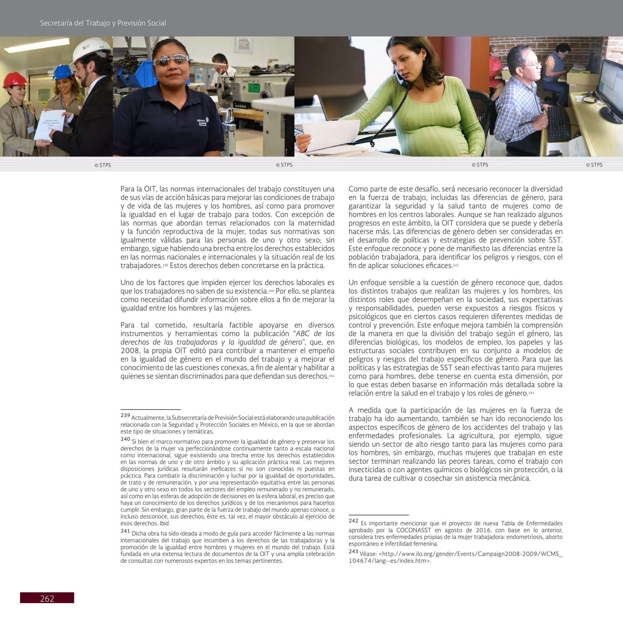 Secretaría del Trabajo y Previsión Social
262
Como parte de este desafío, será necesario reconocer la diversidad
en la fuerza de trabajo, incluidas las diferencias de género, para
garantizar la seguridad y la salud tanto de mujeres como de
hombres en los centros laborales. Aunque se han realizado algunos
progresos en este ámbito, la OIT considera que se puede y debería
hacerse más. Las diferencias de género deben ser consideradas en
el desarrollo de políticas y estrategias de prevención sobre SST.
Este enfoque reconoce y pone de manifiesto las diferencias entre la
población trabajadora, para identificar los peligros y riesgos, con el
fin de aplicar soluciones eficaces.242
Un enfoque sensible a la cuestión de género reconoce que, dados
los distintos trabajos que realizan las mujeres y los hombres, los
distintos roles que desempeñan en la sociedad, sus expectativas
y responsabilidades, pueden verse expuestos a riesgos físicos y
psicológicos que en ciertos casos requieren diferentes medidas de
control y prevención. Este enfoque mejora también la comprensión
de la manera en que la división del trabajo según el género, las
diferencias biológicas, los modelos de empleo, los papeles y las
estructuras sociales contribuyen en su conjunto a modelos de
peligros y riesgos del trabajo específicos de género. Para que las
políticas y las estrategias de SST sean efectivas tanto para mujeres
como para hombres, debe tenerse en cuenta esta dimensión, por
lo que estas deben basarse en información más detallada sobre la
relación entre la salud en el trabajo y los roles de género.243
A medida que la participación de las mujeres en la fuerza de
trabajo ha ido aumentando, también se han ido reconociendo los
aspectos específicos de género de los accidentes del trabajo y las
enfermedades profesionales. La agricultura, por ejemplo, sigue
siendo un sector de alto riesgo tanto para las mujeres como para
los hombres, sin embargo, muchas mujeres que trabajan en este
sector terminan realizando las peores tareas, como el trabajo con
insecticidas o con agentes químicos o biológicos sin protección, o la
dura tarea de cultivar o cosechar sin asistencia mecánica.
242
Es importante mencionar que el proyecto de nueva Tabla de Enfermedades
aprobado por la COCONASST en agosto de 2016, con base en lo anterior,
considera tres enfermedades propias de la mujer trabajadora: endometriosis, aborto
espontáneo e infertilidad femenina.
243
Véase: <http://www.ilo.org/gender/Events/Campaign2008-2009/WCMS_
104674/lang--es/index.htm>.
Para la OIT, las normas internacionales del trabajo constituyen una
de sus vías de acción básicas para mejorar las condiciones de trabajo
y de vida de las mujeres y los hombres, así como para promover
la igualdad en el lugar de trabajo para todos. Con excepción de
las normas que abordan temas relacionados con la maternidad
y la función reproductiva de la mujer, todas sus normativas son
igualmente válidas para las personas de uno y otro sexo; sin
embargo, sigue habiendo una brecha entre los derechos establecidos
en las normas nacionales e internacionales y la situación real de los
trabajadores.239
Estos derechos deben concretarse en la práctica.
Uno de los factores que impiden ejercer los derechos laborales es
que los trabajadores no saben de su existencia.240
Por ello, se plantea
como necesidad difundir información sobre ellos a fin de mejorar la
igualdad entre los hombres y las mujeres.
Para tal cometido, resultaría factible apoyarse en diversos
instrumentos y herramientas como la publicación “ABC de los
derechos de las trabajadoras y la igualdad de género”, que, en
2008, la propia OIT editó para contribuir a mantener el empeño
en la igualdad de género en el mundo del trabajo y a mejorar el
conocimiento de las cuestiones conexas, a fin de alentar y habilitar a
quienes se sientan discriminados para que defiendan sus derechos.241
239
Actualmente, la Subsecretaría de Previsión Social está elaborando una publicación
relacionada con la Seguridad y Protección Sociales en México, en la que se abordan
este tipo de situaciones y temáticas.
240
Si bien el marco normativo para promover la igualdad de género y preservar los
derechos de la mujer va perfeccionándose continuamente tanto a escala nacional
como internacional, sigue existiendo una brecha entre los derechos establecidos
en las normas de uno y de otro ámbito y su aplicación práctica real. Las mejores
disposiciones jurídicas resultarán ineficaces si no son conocidas ni puestas en
práctica. Para combatir la discriminación y luchar por la igualdad de oportunidades,
de trato y de remuneración, y por una representación equitativa entre las personas
de uno y otro sexo en todos los sectores del empleo remunerado y no remunerado,
así como en las esferas de adopción de decisiones en la esfera laboral, es preciso que
haya un conocimiento de los derechos jurídicos y de los mecanismos para hacerlos
cumplir. Sin embargo, gran parte de la fuerza de trabajo del mundo apenas conoce, o
incluso desconoce, sus derechos; éste es, tal vez, el mayor obstáculo al ejercicio de
esos derechos. Ibid.
241
Dicha obra ha sido ideada a modo de guía para acceder fácilmente a las normas
internacionales del trabajo que incumben a los derechos de las trabajadoras y la
promoción de la igualdad entre hombres y mujeres en el mundo del trabajo. Está
fundada en una extensa lectura de documentos de la OIT y una amplia celebración
de consultas con numerosos expertos en los temas pertinentes.
© STPS © STPS © STPS
© STPS
 