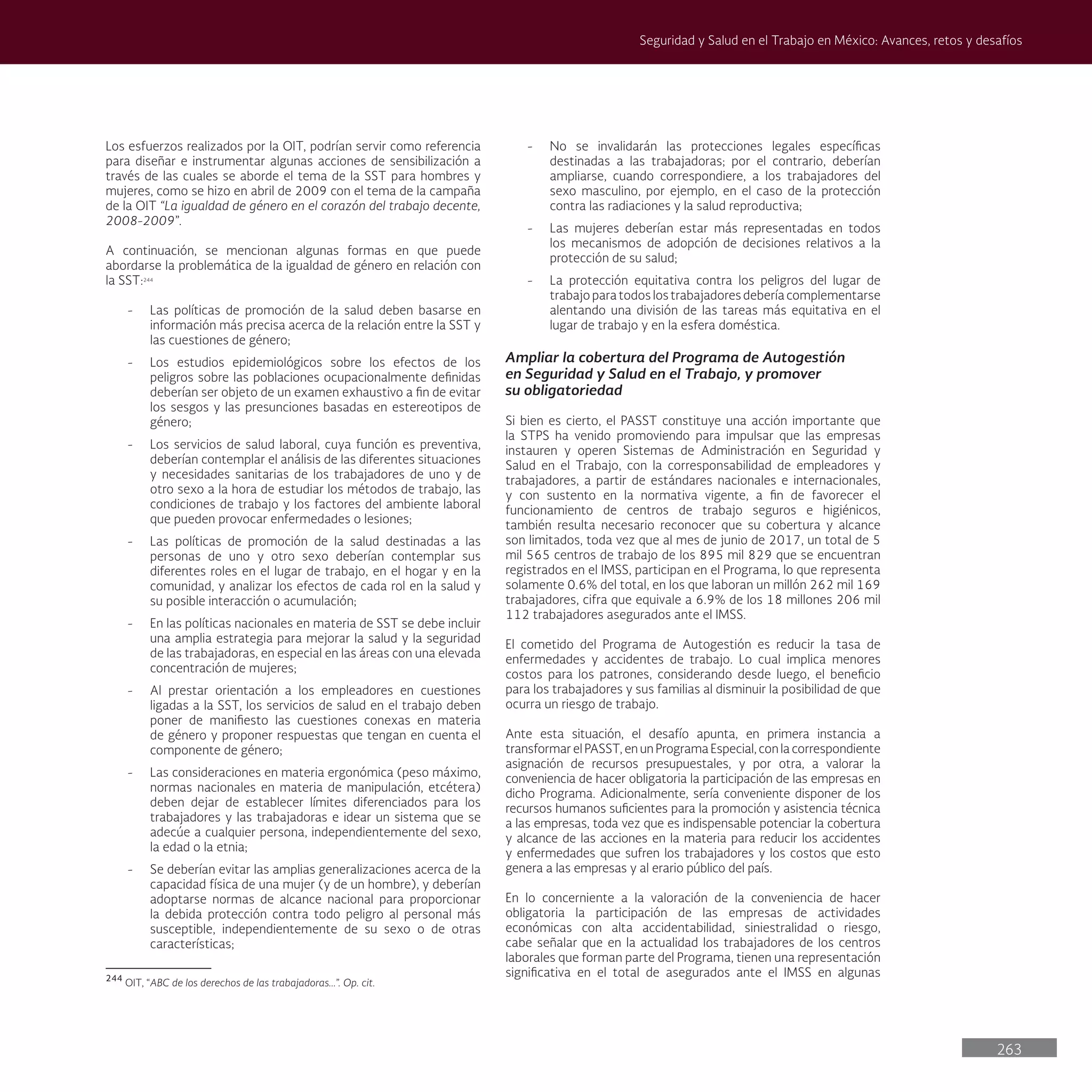 263
Seguridad y Salud en el Trabajo en México: Avances, retos y desafíos
- No se invalidarán las protecciones legales específicas
destinadas a las trabajadoras; por el contrario, deberían
ampliarse, cuando correspondiere, a los trabajadores del
sexo masculino, por ejemplo, en el caso de la protección
contra las radiaciones y la salud reproductiva;
- Las mujeres deberían estar más representadas en todos
los mecanismos de adopción de decisiones relativos a la
protección de su salud;
- La protección equitativa contra los peligros del lugar de
trabajo para todos los trabajadores debería complementarse
alentando una división de las tareas más equitativa en el
lugar de trabajo y en la esfera doméstica.
Ampliar la cobertura del Programa de Autogestión
en Seguridad y Salud en el Trabajo, y promover
su obligatoriedad
Si bien es cierto, el PASST constituye una acción importante que
la STPS ha venido promoviendo para impulsar que las empresas
instauren y operen Sistemas de Administración en Seguridad y
Salud en el Trabajo, con la corresponsabilidad de empleadores y
trabajadores, a partir de estándares nacionales e internacionales,
y con sustento en la normativa vigente, a fin de favorecer el
funcionamiento de centros de trabajo seguros e higiénicos,
también resulta necesario reconocer que su cobertura y alcance
son limitados, toda vez que al mes de junio de 2017, un total de 5
mil 565 centros de trabajo de los 895 mil 829 que se encuentran
registrados en el IMSS, participan en el Programa, lo que representa
solamente 0.6% del total, en los que laboran un millón 262 mil 169
trabajadores, cifra que equivale a 6.9% de los 18 millones 206 mil
112 trabajadores asegurados ante el IMSS.
El cometido del Programa de Autogestión es reducir la tasa de
enfermedades y accidentes de trabajo. Lo cual implica menores
costos para los patrones, considerando desde luego, el beneficio
para los trabajadores y sus familias al disminuir la posibilidad de que
ocurra un riesgo de trabajo.
Ante esta situación, el desafío apunta, en primera instancia a
transformar el PASST, en un Programa Especial, con la correspondiente
asignación de recursos presupuestales, y por otra, a valorar la
conveniencia de hacer obligatoria la participación de las empresas en
dicho Programa. Adicionalmente, sería conveniente disponer de los
recursos humanos suficientes para la promoción y asistencia técnica
a las empresas, toda vez que es indispensable potenciar la cobertura
y alcance de las acciones en la materia para reducir los accidentes
y enfermedades que sufren los trabajadores y los costos que esto
genera a las empresas y al erario público del país.
En lo concerniente a la valoración de la conveniencia de hacer
obligatoria la participación de las empresas de actividades
económicas con alta accidentabilidad, siniestralidad o riesgo,
cabe señalar que en la actualidad los trabajadores de los centros
laborales que forman parte del Programa, tienen una representación
significativa en el total de asegurados ante el IMSS en algunas
Los esfuerzos realizados por la OIT, podrían servir como referencia
para diseñar e instrumentar algunas acciones de sensibilización a
través de las cuales se aborde el tema de la SST para hombres y
mujeres, como se hizo en abril de 2009 con el tema de la campaña
de la OIT “La igualdad de género en el corazón del trabajo decente,
2008-2009”.
A continuación, se mencionan algunas formas en que puede
abordarse la problemática de la igualdad de género en relación con
la SST:244
- Las políticas de promoción de la salud deben basarse en
información más precisa acerca de la relación entre la SST y
las cuestiones de género;
- Los estudios epidemiológicos sobre los efectos de los
peligros sobre las poblaciones ocupacionalmente definidas
deberían ser objeto de un examen exhaustivo a fin de evitar
los sesgos y las presunciones basadas en estereotipos de
género;
- Los servicios de salud laboral, cuya función es preventiva,
deberían contemplar el análisis de las diferentes situaciones
y necesidades sanitarias de los trabajadores de uno y de
otro sexo a la hora de estudiar los métodos de trabajo, las
condiciones de trabajo y los factores del ambiente laboral
que pueden provocar enfermedades o lesiones;
- Las políticas de promoción de la salud destinadas a las
personas de uno y otro sexo deberían contemplar sus
diferentes roles en el lugar de trabajo, en el hogar y en la
comunidad, y analizar los efectos de cada rol en la salud y
su posible interacción o acumulación;
- En las políticas nacionales en materia de SST se debe incluir
una amplia estrategia para mejorar la salud y la seguridad
de las trabajadoras, en especial en las áreas con una elevada
concentración de mujeres;
- Al prestar orientación a los empleadores en cuestiones
ligadas a la SST, los servicios de salud en el trabajo deben
poner de manifiesto las cuestiones conexas en materia
de género y proponer respuestas que tengan en cuenta el
componente de género;
- Las consideraciones en materia ergonómica (peso máximo,
normas nacionales en materia de manipulación, etcétera)
deben dejar de establecer límites diferenciados para los
trabajadores y las trabajadoras e idear un sistema que se
adecúe a cualquier persona, independientemente del sexo,
la edad o la etnia;
- Se deberían evitar las amplias generalizaciones acerca de la
capacidad física de una mujer (y de un hombre), y deberían
adoptarse normas de alcance nacional para proporcionar
la debida protección contra todo peligro al personal más
susceptible, independientemente de su sexo o de otras
características;
244
OIT, “ABC de los derechos de las trabajadoras...”. Op. cit.
 