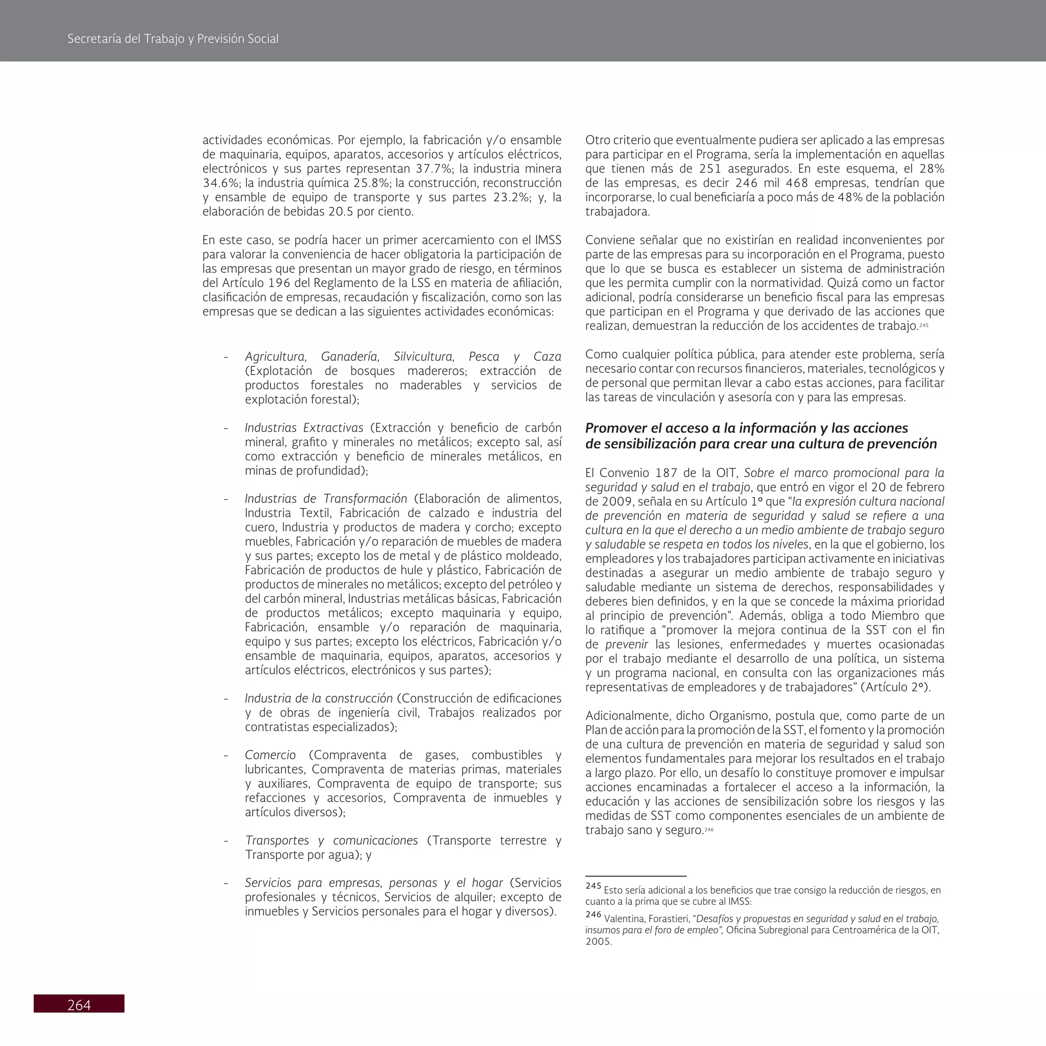Secretaría del Trabajo y Previsión Social
264
Otro criterio que eventualmente pudiera ser aplicado a las empresas
para participar en el Programa, sería la implementación en aquellas
que tienen más de 251 asegurados. En este esquema, el 28%
de las empresas, es decir 246 mil 468 empresas, tendrían que
incorporarse, lo cual beneficiaría a poco más de 48% de la población
trabajadora.
Conviene señalar que no existirían en realidad inconvenientes por
parte de las empresas para su incorporación en el Programa, puesto
que lo que se busca es establecer un sistema de administración
que les permita cumplir con la normatividad. Quizá como un factor
adicional, podría considerarse un beneficio fiscal para las empresas
que participan en el Programa y que derivado de las acciones que
realizan, demuestran la reducción de los accidentes de trabajo.245
Como cualquier política pública, para atender este problema, sería
necesario contar con recursos financieros, materiales, tecnológicos y
de personal que permitan llevar a cabo estas acciones, para facilitar
las tareas de vinculación y asesoría con y para las empresas.
Promover el acceso a la información y las acciones
de sensibilización para crear una cultura de prevención
El Convenio 187 de la OIT, Sobre el marco promocional para la
seguridad y salud en el trabajo, que entró en vigor el 20 de febrero
de 2009, señala en su Artículo 1° que “la expresión cultura nacional
de prevención en materia de seguridad y salud se refiere a una
cultura en la que el derecho a un medio ambiente de trabajo seguro
y saludable se respeta en todos los niveles, en la que el gobierno, los
empleadores y los trabajadores participan activamente en iniciativas
destinadas a asegurar un medio ambiente de trabajo seguro y
saludable mediante un sistema de derechos, responsabilidades y
deberes bien definidos, y en la que se concede la máxima prioridad
al principio de prevención”. Además, obliga a todo Miembro que
lo ratifique a “promover la mejora continua de la SST con el fin
de prevenir las lesiones, enfermedades y muertes ocasionadas
por el trabajo mediante el desarrollo de una política, un sistema
y un programa nacional, en consulta con las organizaciones más
representativas de empleadores y de trabajadores” (Artículo 2°).
Adicionalmente, dicho Organismo, postula que, como parte de un
Plan de acción para la promoción de la SST, el fomento y la promoción
de una cultura de prevención en materia de seguridad y salud son
elementos fundamentales para mejorar los resultados en el trabajo
a largo plazo. Por ello, un desafío lo constituye promover e impulsar
acciones encaminadas a fortalecer el acceso a la información, la
educación y las acciones de sensibilización sobre los riesgos y las
medidas de SST como componentes esenciales de un ambiente de
trabajo sano y seguro.246
245
Esto sería adicional a los beneficios que trae consigo la reducción de riesgos, en
cuanto a la prima que se cubre al IMSS:
246
Valentina, Forastieri, “Desafíos y propuestas en seguridad y salud en el trabajo,
insumos para el foro de empleo”, Oficina Subregional para Centroamérica de la OIT,
2005.
actividades económicas. Por ejemplo, la fabricación y/o ensamble
de maquinaria, equipos, aparatos, accesorios y artículos eléctricos,
electrónicos y sus partes representan 37.7%; la industria minera
34.6%; la industria química 25.8%; la construcción, reconstrucción
y ensamble de equipo de transporte y sus partes 23.2%; y, la
elaboración de bebidas 20.5 por ciento.
En este caso, se podría hacer un primer acercamiento con el IMSS
para valorar la conveniencia de hacer obligatoria la participación de
las empresas que presentan un mayor grado de riesgo, en términos
del Artículo 196 del Reglamento de la LSS en materia de afiliación,
clasificación de empresas, recaudación y fiscalización, como son las
empresas que se dedican a las siguientes actividades económicas:
- Agricultura, Ganadería, Silvicultura, Pesca y Caza
(Explotación de bosques madereros; extracción de
productos forestales no maderables y servicios de
explotación forestal);
- Industrias Extractivas (Extracción y beneficio de carbón
mineral, grafito y minerales no metálicos; excepto sal, así
como extracción y beneficio de minerales metálicos, en
minas de profundidad);
- Industrias de Transformación (Elaboración de alimentos,
Industria Textil, Fabricación de calzado e industria del
cuero, Industria y productos de madera y corcho; excepto
muebles, Fabricación y/o reparación de muebles de madera
y sus partes; excepto los de metal y de plástico moldeado,
Fabricación de productos de hule y plástico, Fabricación de
productos de minerales no metálicos; excepto del petróleo y
del carbón mineral, Industrias metálicas básicas, Fabricación
de productos metálicos; excepto maquinaria y equipo,
Fabricación, ensamble y/o reparación de maquinaria,
equipo y sus partes; excepto los eléctricos, Fabricación y/o
ensamble de maquinaria, equipos, aparatos, accesorios y
artículos eléctricos, electrónicos y sus partes);
- Industria de la construcción (Construcción de edificaciones
y de obras de ingeniería civil, Trabajos realizados por
contratistas especializados);
- Comercio (Compraventa de gases, combustibles y
lubricantes, Compraventa de materias primas, materiales
y auxiliares, Compraventa de equipo de transporte; sus
refacciones y accesorios, Compraventa de inmuebles y
artículos diversos);
- Transportes y comunicaciones (Transporte terrestre y
Transporte por agua); y
- Servicios para empresas, personas y el hogar (Servicios
profesionales y técnicos, Servicios de alquiler; excepto de
inmuebles y Servicios personales para el hogar y diversos).
 