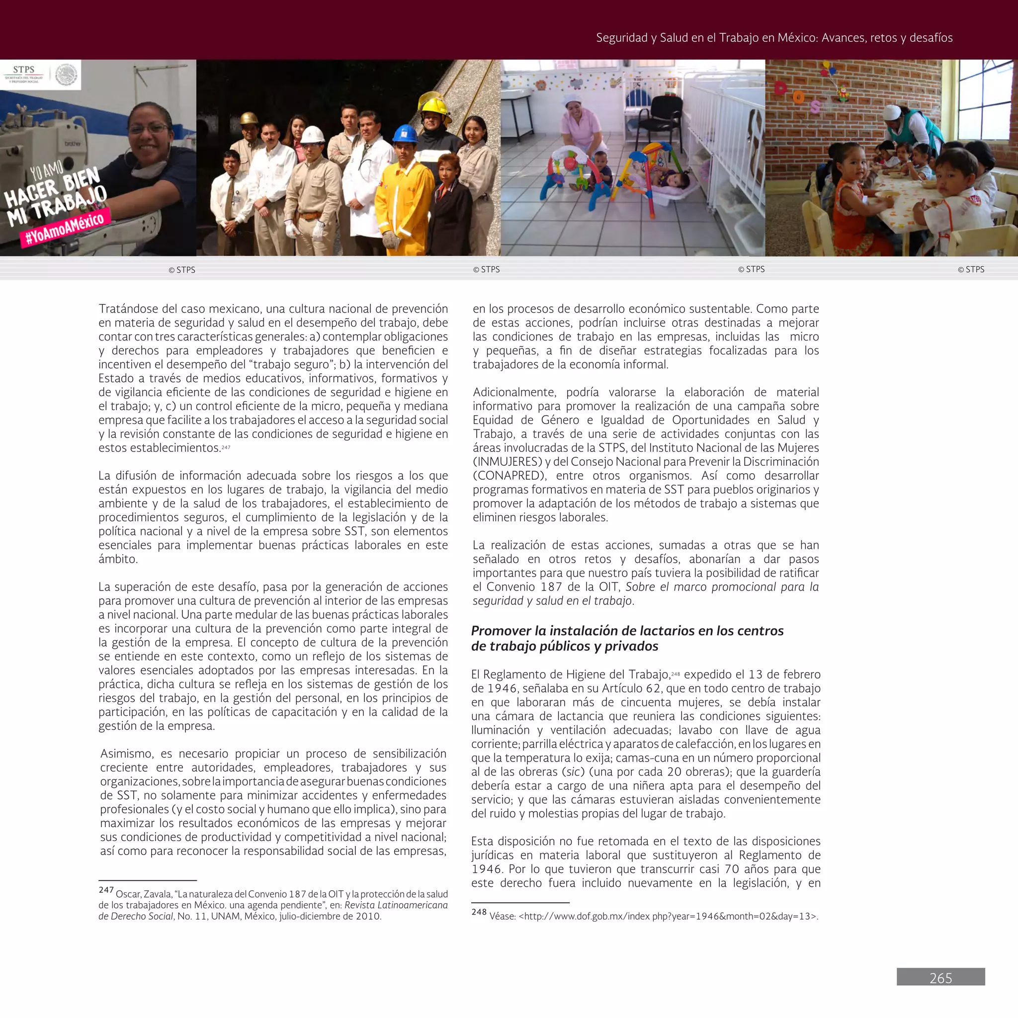 265
Seguridad y Salud en el Trabajo en México: Avances, retos y desafíos
en los procesos de desarrollo económico sustentable. Como parte
de estas acciones, podrían incluirse otras destinadas a mejorar
las condiciones de trabajo en las empresas, incluidas las micro
y pequeñas, a fin de diseñar estrategias focalizadas para los
trabajadores de la economía informal.
Adicionalmente, podría valorarse la elaboración de material
informativo para promover la realización de una campaña sobre
Equidad de Género e Igualdad de Oportunidades en Salud y
Trabajo, a través de una serie de actividades conjuntas con las
áreas involucradas de la STPS, del Instituto Nacional de las Mujeres
(INMUJERES) y del Consejo Nacional para Prevenir la Discriminación
(CONAPRED), entre otros organismos. Así como desarrollar
programas formativos en materia de SST para pueblos originarios y
promover la adaptación de los métodos de trabajo a sistemas que
eliminen riesgos laborales.
La realización de estas acciones, sumadas a otras que se han
señalado en otros retos y desafíos, abonarían a dar pasos
importantes para que nuestro país tuviera la posibilidad de ratificar
el Convenio 187 de la OIT, Sobre el marco promocional para la
seguridad y salud en el trabajo.
Promover la instalación de lactarios en los centros
de trabajo públicos y privados
El Reglamento de Higiene del Trabajo,248
expedido el 13 de febrero
de 1946, señalaba en su Artículo 62, que en todo centro de trabajo
en que laboraran más de cincuenta mujeres, se debía instalar
una cámara de lactancia que reuniera las condiciones siguientes:
Iluminación y ventilación adecuadas; lavabo con llave de agua
corriente;parrillaeléctricayaparatosdecalefacción,enloslugaresen
que la temperatura lo exija; camas-cuna en un número proporcional
al de las obreras (sic) (una por cada 20 obreras); que la guardería
debería estar a cargo de una niñera apta para el desempeño del
servicio; y que las cámaras estuvieran aisladas convenientemente
del ruido y molestias propias del lugar de trabajo.
Esta disposición no fue retomada en el texto de las disposiciones
jurídicas en materia laboral que sustituyeron al Reglamento de
1946. Por lo que tuvieron que transcurrir casi 70 años para que
este derecho fuera incluido nuevamente en la legislación, y en
248
Véase: <http://www.dof.gob.mx/index php?year=1946&month=02&day=13>.
Tratándose del caso mexicano, una cultura nacional de prevención
en materia de seguridad y salud en el desempeño del trabajo, debe
contar con tres características generales: a) contemplar obligaciones
y derechos para empleadores y trabajadores que beneficien e
incentiven el desempeño del “trabajo seguro”; b) la intervención del
Estado a través de medios educativos, informativos, formativos y
de vigilancia eficiente de las condiciones de seguridad e higiene en
el trabajo; y, c) un control eficiente de la micro, pequeña y mediana
empresa que facilite a los trabajadores el acceso a la seguridad social
y la revisión constante de las condiciones de seguridad e higiene en
estos establecimientos.247
La difusión de información adecuada sobre los riesgos a los que
están expuestos en los lugares de trabajo, la vigilancia del medio
ambiente y de la salud de los trabajadores, el establecimiento de
procedimientos seguros, el cumplimiento de la legislación y de la
política nacional y a nivel de la empresa sobre SST, son elementos
esenciales para implementar buenas prácticas laborales en este
ámbito.
La superación de este desafío, pasa por la generación de acciones
para promover una cultura de prevención al interior de las empresas
a nivel nacional. Una parte medular de las buenas prácticas laborales
es incorporar una cultura de la prevención como parte integral de
la gestión de la empresa. El concepto de cultura de la prevención
se entiende en este contexto, como un reflejo de los sistemas de
valores esenciales adoptados por las empresas interesadas. En la
práctica, dicha cultura se refleja en los sistemas de gestión de los
riesgos del trabajo, en la gestión del personal, en los principios de
participación, en las políticas de capacitación y en la calidad de la
gestión de la empresa.
Asimismo, es necesario propiciar un proceso de sensibilización
creciente entre autoridades, empleadores, trabajadores y sus
organizaciones,sobrelaimportanciadeasegurarbuenascondiciones
de SST, no solamente para minimizar accidentes y enfermedades
profesionales (y el costo social y humano que ello implica), sino para
maximizar los resultados económicos de las empresas y mejorar
sus condiciones de productividad y competitividad a nivel nacional;
así como para reconocer la responsabilidad social de las empresas,
247
Oscar, Zavala, “La naturaleza del Convenio 187 de la OIT y la protección de la salud
de los trabajadores en México. una agenda pendiente”, en: Revista Latinoamericana
de Derecho Social, No. 11, UNAM, México, julio-diciembre de 2010.
© STPS © STPS © STPS
© STPS
 