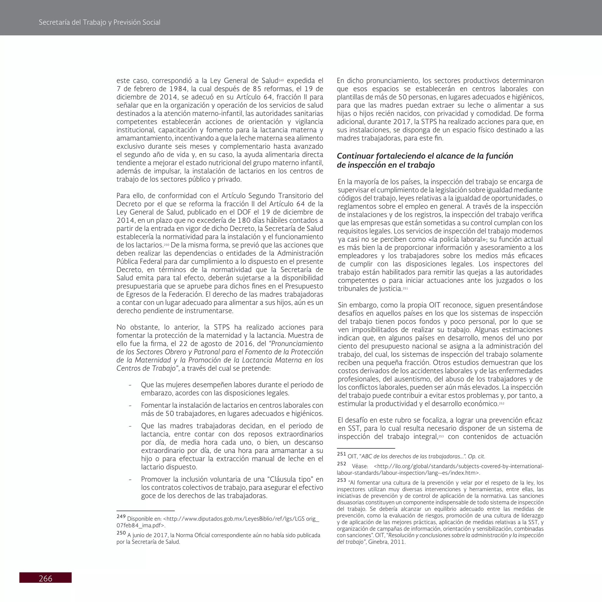 Secretaría del Trabajo y Previsión Social
266
En dicho pronunciamiento, los sectores productivos determinaron
que esos espacios se establecerán en centros laborales con
plantillas de más de 50 personas, en lugares adecuados e higiénicos,
para que las madres puedan extraer su leche o alimentar a sus
hijas o hijos recién nacidos, con privacidad y comodidad. De forma
adicional, durante 2017, la STPS ha realizado acciones para que, en
sus instalaciones, se disponga de un espacio físico destinado a las
madres trabajadoras, para este fin.
Continuar fortaleciendo el alcance de la función
de inspección en el trabajo
En la mayoría de los países, la inspección del trabajo se encarga de
supervisar el cumplimiento de la legislación sobre igualdad mediante
códigos del trabajo, leyes relativas a la igualdad de oportunidades, o
reglamentos sobre el empleo en general. A través de la inspección
de instalaciones y de los registros, la inspección del trabajo verifica
que las empresas que están sometidas a su control cumplan con los
requisitos legales. Los servicios de inspección del trabajo modernos
ya casi no se perciben como «la policía laboral»; su función actual
es más bien la de proporcionar información y asesoramiento a los
empleadores y los trabajadores sobre los medios más eficaces
de cumplir con las disposiciones legales. Los inspectores del
trabajo están habilitados para remitir las quejas a las autoridades
competentes o para iniciar actuaciones ante los juzgados o los
tribunales de justicia.251
Sin embargo, como la propia OIT reconoce, siguen presentándose
desafíos en aquellos países en los que los sistemas de inspección
del trabajo tienen pocos fondos y poco personal, por lo que se
ven imposibilitados de realizar su trabajo. Algunas estimaciones
indican que, en algunos países en desarrollo, menos del uno por
ciento del presupuesto nacional se asigna a la administración del
trabajo, del cual, los sistemas de inspección del trabajo solamente
reciben una pequeña fracción. Otros estudios demuestran que los
costos derivados de los accidentes laborales y de las enfermedades
profesionales, del ausentismo, del abuso de los trabajadores y de
los conflictos laborales, pueden ser aún más elevados. La inspección
del trabajo puede contribuir a evitar estos problemas y, por tanto, a
estimular la productividad y el desarrollo económico.252
El desafío en este rubro se focaliza, a lograr una prevención eficaz
en SST, para lo cual resulta necesario disponer de un sistema de
inspección del trabajo integral,253
con contenidos de actuación
251
OIT, “ABC de los derechos de las trabajadoras...”. Op. cit.
252
Véase: <http://ilo.org/global/standards/subjects-covered-by-international-
labour-standards/labour-inspection/lang--es/index.htm>.
253
“Al fomentar una cultura de la prevención y velar por el respeto de la ley, los
inspectores utilizan muy diversas intervenciones y herramientas, entre ellas, las
iniciativas de prevención y de control de aplicación de la normativa. Las sanciones
disuasorias constituyen un componente indispensable de todo sistema de inspección
del trabajo. Se debería alcanzar un equilibrio adecuado entre las medidas de
prevención, como la evaluación de riesgos, promoción de una cultura de liderazgo
y de aplicación de las mejores prácticas, aplicación de medidas relativas a la SST, y
organización de campañas de información, orientación y sensibilización, combinadas
con sanciones”. OIT, “Resolución y conclusiones sobre la administración y la inspección
del trabajo”, Ginebra, 2011.
este caso, correspondió a la Ley General de Salud249
expedida el
7 de febrero de 1984, la cual después de 85 reformas, el 19 de
diciembre de 2014, se adecuó en su Artículo 64, fracción II para
señalar que en la organización y operación de los servicios de salud
destinados a la atención materno-infantil, las autoridades sanitarias
competentes establecerán acciones de orientación y vigilancia
institucional, capacitación y fomento para la lactancia materna y
amamantamiento, incentivando a que la leche materna sea alimento
exclusivo durante seis meses y complementario hasta avanzado
el segundo año de vida y, en su caso, la ayuda alimentaria directa
tendiente a mejorar el estado nutricional del grupo materno infantil,
además de impulsar, la instalación de lactarios en los centros de
trabajo de los sectores público y privado.
Para ello, de conformidad con el Artículo Segundo Transitorio del
Decreto por el que se reforma la fracción II del Artículo 64 de la
Ley General de Salud, publicado en el DOF el 19 de diciembre de
2014, en un plazo que no excedería de 180 días hábiles contados a
partir de la entrada en vigor de dicho Decreto, la Secretaría de Salud
establecería la normatividad para la instalación y el funcionamiento
de los lactarios.250
De la misma forma, se previó que las acciones que
deben realizar las dependencias o entidades de la Administración
Pública Federal para dar cumplimiento a lo dispuesto en el presente
Decreto, en términos de la normatividad que la Secretaría de
Salud emita para tal efecto, deberán sujetarse a la disponibilidad
presupuestaria que se apruebe para dichos fines en el Presupuesto
de Egresos de la Federación. El derecho de las madres trabajadoras
a contar con un lugar adecuado para alimentar a sus hijos, aún es un
derecho pendiente de instrumentarse.
No obstante, lo anterior, la STPS ha realizado acciones para
fomentar la protección de la maternidad y la lactancia. Muestra de
ello fue la firma, el 22 de agosto de 2016, del “Pronunciamiento
de los Sectores Obrero y Patronal para el Fomento de la Protección
de la Maternidad y la Promoción de la Lactancia Materna en los
Centros de Trabajo”, a través del cual se pretende:
- Que las mujeres desempeñen labores durante el periodo de
embarazo, acordes con las disposiciones legales.
- Fomentar la instalación de lactarios en centros laborales con
más de 50 trabajadores, en lugares adecuados e higiénicos.
- Que las madres trabajadoras decidan, en el periodo de
lactancia, entre contar con dos reposos extraordinarios
por día, de media hora cada uno, o bien, un descanso
extraordinario por día, de una hora para amamantar a su
hijo o para efectuar la extracción manual de leche en el
lactario dispuesto.
- Promover la inclusión voluntaria de una “Cláusula tipo” en
los contratos colectivos de trabajo, para asegurar el efectivo
goce de los derechos de las trabajadoras.
249
Disponible en: <http://www.diputados.gob.mx/LeyesBiblio/ref/lgs/LGS orig_
07feb84_ima.pdf>.
250
A junio de 2017, la Norma Oficial correspondiente aún no había sido publicada
por la Secretaría de Salud.
 