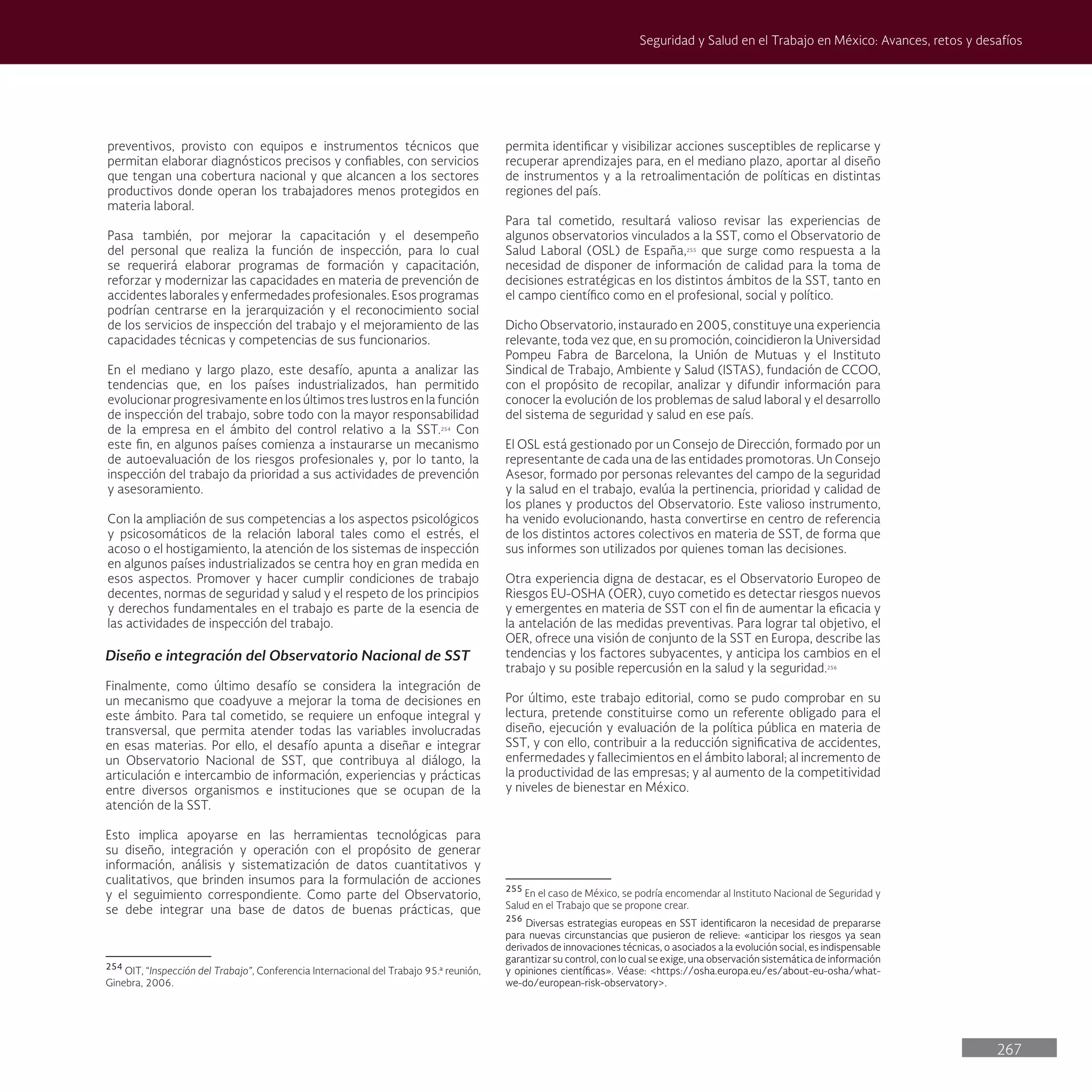 267
Seguridad y Salud en el Trabajo en México: Avances, retos y desafíos
permita identificar y visibilizar acciones susceptibles de replicarse y
recuperar aprendizajes para, en el mediano plazo, aportar al diseño
de instrumentos y a la retroalimentación de políticas en distintas
regiones del país.
Para tal cometido, resultará valioso revisar las experiencias de
algunos observatorios vinculados a la SST, como el Observatorio de
Salud Laboral (OSL) de España,255
que surge como respuesta a la
necesidad de disponer de información de calidad para la toma de
decisiones estratégicas en los distintos ámbitos de la SST, tanto en
el campo científico como en el profesional, social y político.
Dicho Observatorio, instaurado en 2005, constituye una experiencia
relevante, toda vez que, en su promoción, coincidieron la Universidad
Pompeu Fabra de Barcelona, la Unión de Mutuas y el Instituto
Sindical de Trabajo, Ambiente y Salud (ISTAS), fundación de CCOO,
con el propósito de recopilar, analizar y difundir información para
conocer la evolución de los problemas de salud laboral y el desarrollo
del sistema de seguridad y salud en ese país.
El OSL está gestionado por un Consejo de Dirección, formado por un
representante de cada una de las entidades promotoras. Un Consejo
Asesor, formado por personas relevantes del campo de la seguridad
y la salud en el trabajo, evalúa la pertinencia, prioridad y calidad de
los planes y productos del Observatorio. Este valioso instrumento,
ha venido evolucionando, hasta convertirse en centro de referencia
de los distintos actores colectivos en materia de SST, de forma que
sus informes son utilizados por quienes toman las decisiones.
Otra experiencia digna de destacar, es el Observatorio Europeo de
Riesgos EU-OSHA (OER), cuyo cometido es detectar riesgos nuevos
y emergentes en materia de SST con el fin de aumentar la eficacia y
la antelación de las medidas preventivas. Para lograr tal objetivo, el
OER, ofrece una visión de conjunto de la SST en Europa, describe las
tendencias y los factores subyacentes, y anticipa los cambios en el
trabajo y su posible repercusión en la salud y la seguridad.256
Por último, este trabajo editorial, como se pudo comprobar en su
lectura, pretende constituirse como un referente obligado para el
diseño, ejecución y evaluación de la política pública en materia de
SST, y con ello, contribuir a la reducción significativa de accidentes,
enfermedades y fallecimientos en el ámbito laboral; al incremento de
la productividad de las empresas; y al aumento de la competitividad
y niveles de bienestar en México.
255
En el caso de México, se podría encomendar al Instituto Nacional de Seguridad y
Salud en el Trabajo que se propone crear.
256
Diversas estrategias europeas en SST identificaron la necesidad de prepararse
para nuevas circunstancias que pusieron de relieve: «anticipar los riesgos ya sean
derivados de innovaciones técnicas, o asociados a la evolución social, es indispensable
garantizar su control, con lo cual se exige, una observación sistemática de información
y opiniones científicas». Véase: <https://osha.europa.eu/es/about-eu-osha/what-
we-do/european-risk-observatory>.
preventivos, provisto con equipos e instrumentos técnicos que
permitan elaborar diagnósticos precisos y confiables, con servicios
que tengan una cobertura nacional y que alcancen a los sectores
productivos donde operan los trabajadores menos protegidos en
materia laboral.
Pasa también, por mejorar la capacitación y el desempeño
del personal que realiza la función de inspección, para lo cual
se requerirá elaborar programas de formación y capacitación,
reforzar y modernizar las capacidades en materia de prevención de
accidentes laborales y enfermedades profesionales. Esos programas
podrían centrarse en la jerarquización y el reconocimiento social
de los servicios de inspección del trabajo y el mejoramiento de las
capacidades técnicas y competencias de sus funcionarios.
En el mediano y largo plazo, este desafío, apunta a analizar las
tendencias que, en los países industrializados, han permitido
evolucionar progresivamente en los últimos tres lustros en la función
de inspección del trabajo, sobre todo con la mayor responsabilidad
de la empresa en el ámbito del control relativo a la SST.254
Con
este fin, en algunos países comienza a instaurarse un mecanismo
de autoevaluación de los riesgos profesionales y, por lo tanto, la
inspección del trabajo da prioridad a sus actividades de prevención
y asesoramiento.
Con la ampliación de sus competencias a los aspectos psicológicos
y psicosomáticos de la relación laboral tales como el estrés, el
acoso o el hostigamiento, la atención de los sistemas de inspección
en algunos países industrializados se centra hoy en gran medida en
esos aspectos. Promover y hacer cumplir condiciones de trabajo
decentes, normas de seguridad y salud y el respeto de los principios
y derechos fundamentales en el trabajo es parte de la esencia de
las actividades de inspección del trabajo.
Diseño e integración del Observatorio Nacional de SST
Finalmente, como último desafío se considera la integración de
un mecanismo que coadyuve a mejorar la toma de decisiones en
este ámbito. Para tal cometido, se requiere un enfoque integral y
transversal, que permita atender todas las variables involucradas
en esas materias. Por ello, el desafío apunta a diseñar e integrar
un Observatorio Nacional de SST, que contribuya al diálogo, la
articulación e intercambio de información, experiencias y prácticas
entre diversos organismos e instituciones que se ocupan de la
atención de la SST.
Esto implica apoyarse en las herramientas tecnológicas para
su diseño, integración y operación con el propósito de generar
información, análisis y sistematización de datos cuantitativos y
cualitativos, que brinden insumos para la formulación de acciones
y el seguimiento correspondiente. Como parte del Observatorio,
se debe integrar una base de datos de buenas prácticas, que
254
OIT, “Inspección del Trabajo”, Conferencia Internacional del Trabajo 95.ª reunión,
Ginebra, 2006.
 