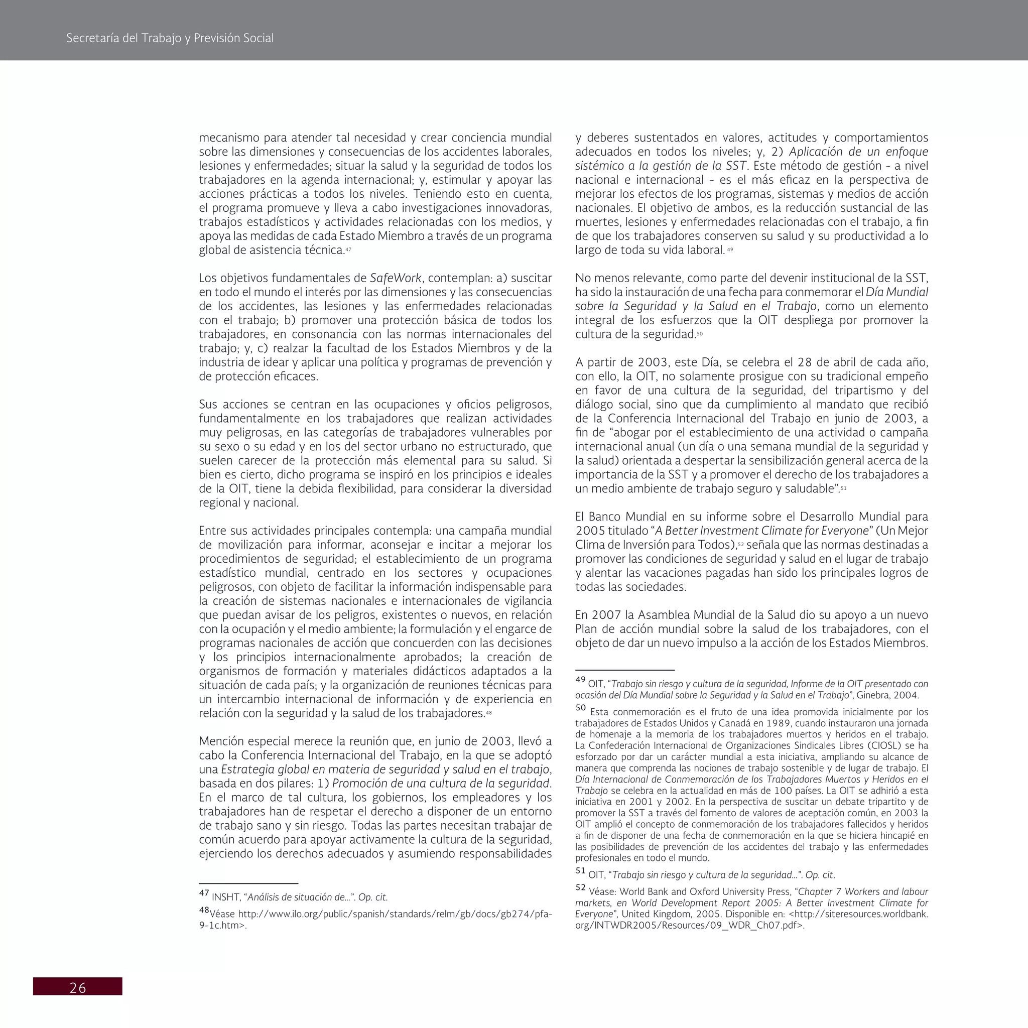 Secretaría del Trabajo y Previsión Social
26
y deberes sustentados en valores, actitudes y comportamientos
adecuados en todos los niveles; y, 2) Aplicación de un enfoque
sistémico a la gestión de la SST. Este método de gestión - a nivel
nacional e internacional - es el más eficaz en la perspectiva de
mejorar los efectos de los programas, sistemas y medios de acción
nacionales. El objetivo de ambos, es la reducción sustancial de las
muertes, lesiones y enfermedades relacionadas con el trabajo, a fin
de que los trabajadores conserven su salud y su productividad a lo
largo de toda su vida laboral. 49
No menos relevante, como parte del devenir institucional de la SST,
ha sido la instauración de una fecha para conmemorar el Día Mundial
sobre la Seguridad y la Salud en el Trabajo, como un elemento
integral de los esfuerzos que la OIT despliega por promover la
cultura de la seguridad.50
A partir de 2003, este Día, se celebra el 28 de abril de cada año,
con ello, la OIT, no solamente prosigue con su tradicional empeño
en favor de una cultura de la seguridad, del tripartismo y del
diálogo social, sino que da cumplimiento al mandato que recibió
de la Conferencia Internacional del Trabajo en junio de 2003, a
fin de “abogar por el establecimiento de una actividad o campaña
internacional anual (un día o una semana mundial de la seguridad y
la salud) orientada a despertar la sensibilización general acerca de la
importancia de la SST y a promover el derecho de los trabajadores a
un medio ambiente de trabajo seguro y saludable”.51
El Banco Mundial en su informe sobre el Desarrollo Mundial para
2005 titulado “A Better Investment Climate for Everyone” (Un Mejor
Clima de Inversión para Todos),52
señala que las normas destinadas a
promover las condiciones de seguridad y salud en el lugar de trabajo
y alentar las vacaciones pagadas han sido los principales logros de
todas las sociedades.
En 2007 la Asamblea Mundial de la Salud dio su apoyo a un nuevo
Plan de acción mundial sobre la salud de los trabajadores, con el
objeto de dar un nuevo impulso a la acción de los Estados Miembros.
49
OIT, “Trabajo sin riesgo y cultura de la seguridad, Informe de la OIT presentado con
ocasión del Día Mundial sobre la Seguridad y la Salud en el Trabajo”, Ginebra, 2004.
50
Esta conmemoración es el fruto de una idea promovida inicialmente por los
trabajadores de Estados Unidos y Canadá en 1989, cuando instauraron una jornada
de homenaje a la memoria de los trabajadores muertos y heridos en el trabajo.
La Confederación Internacional de Organizaciones Sindicales Libres (CIOSL) se ha
esforzado por dar un carácter mundial a esta iniciativa, ampliando su alcance de
manera que comprenda las nociones de trabajo sostenible y de lugar de trabajo. El
Día Internacional de Conmemoración de los Trabajadores Muertos y Heridos en el
Trabajo se celebra en la actualidad en más de 100 países. La OIT se adhirió a esta
iniciativa en 2001 y 2002. En la perspectiva de suscitar un debate tripartito y de
promover la SST a través del fomento de valores de aceptación común, en 2003 la
OIT amplió el concepto de conmemoración de los trabajadores fallecidos y heridos
a fin de disponer de una fecha de conmemoración en la que se hiciera hincapié en
las posibilidades de prevención de los accidentes del trabajo y las enfermedades
profesionales en todo el mundo.
51
OIT, “Trabajo sin riesgo y cultura de la seguridad…”. Op. cit.
52
Véase: World Bank and Oxford University Press, “Chapter 7 Workers and labour
markets, en World Development Report 2005: A Better Investment Climate for
Everyone”, United Kingdom, 2005. Disponible en: <http://siteresources.worldbank.
org/INTWDR2005/Resources/09_WDR_Ch07.pdf>.
mecanismo para atender tal necesidad y crear conciencia mundial
sobre las dimensiones y consecuencias de los accidentes laborales,
lesiones y enfermedades; situar la salud y la seguridad de todos los
trabajadores en la agenda internacional; y, estimular y apoyar las
acciones prácticas a todos los niveles. Teniendo esto en cuenta,
el programa promueve y lleva a cabo investigaciones innovadoras,
trabajos estadísticos y actividades relacionadas con los medios, y
apoya las medidas de cada Estado Miembro a través de un programa
global de asistencia técnica.47
Los objetivos fundamentales de SafeWork, contemplan: a) suscitar
en todo el mundo el interés por las dimensiones y las consecuencias
de los accidentes, las lesiones y las enfermedades relacionadas
con el trabajo; b) promover una protección básica de todos los
trabajadores, en consonancia con las normas internacionales del
trabajo; y, c) realzar la facultad de los Estados Miembros y de la
industria de idear y aplicar una política y programas de prevención y
de protección eficaces.
Sus acciones se centran en las ocupaciones y oficios peligrosos,
fundamentalmente en los trabajadores que realizan actividades
muy peligrosas, en las categorías de trabajadores vulnerables por
su sexo o su edad y en los del sector urbano no estructurado, que
suelen carecer de la protección más elemental para su salud. Si
bien es cierto, dicho programa se inspiró en los principios e ideales
de la OIT, tiene la debida flexibilidad, para considerar la diversidad
regional y nacional.
Entre sus actividades principales contempla: una campaña mundial
de movilización para informar, aconsejar e incitar a mejorar los
procedimientos de seguridad; el establecimiento de un programa
estadístico mundial, centrado en los sectores y ocupaciones
peligrosos, con objeto de facilitar la información indispensable para
la creación de sistemas nacionales e internacionales de vigilancia
que puedan avisar de los peligros, existentes o nuevos, en relación
con la ocupación y el medio ambiente; la formulación y el engarce de
programas nacionales de acción que concuerden con las decisiones
y los principios internacionalmente aprobados; la creación de
organismos de formación y materiales didácticos adaptados a la
situación de cada país; y la organización de reuniones técnicas para
un intercambio internacional de información y de experiencia en
relación con la seguridad y la salud de los trabajadores.48
Mención especial merece la reunión que, en junio de 2003, llevó a
cabo la Conferencia Internacional del Trabajo, en la que se adoptó
una Estrategia global en materia de seguridad y salud en el trabajo,
basada en dos pilares: 1) Promoción de una cultura de la seguridad.
En el marco de tal cultura, los gobiernos, los empleadores y los
trabajadores han de respetar el derecho a disponer de un entorno
de trabajo sano y sin riesgo. Todas las partes necesitan trabajar de
común acuerdo para apoyar activamente la cultura de la seguridad,
ejerciendo los derechos adecuados y asumiendo responsabilidades
47
INSHT, “Análisis de situación de…”. Op. cit.
48
Véase http://www.ilo.org/public/spanish/standards/relm/gb/docs/gb274/pfa-
9-1c.htm>.
 